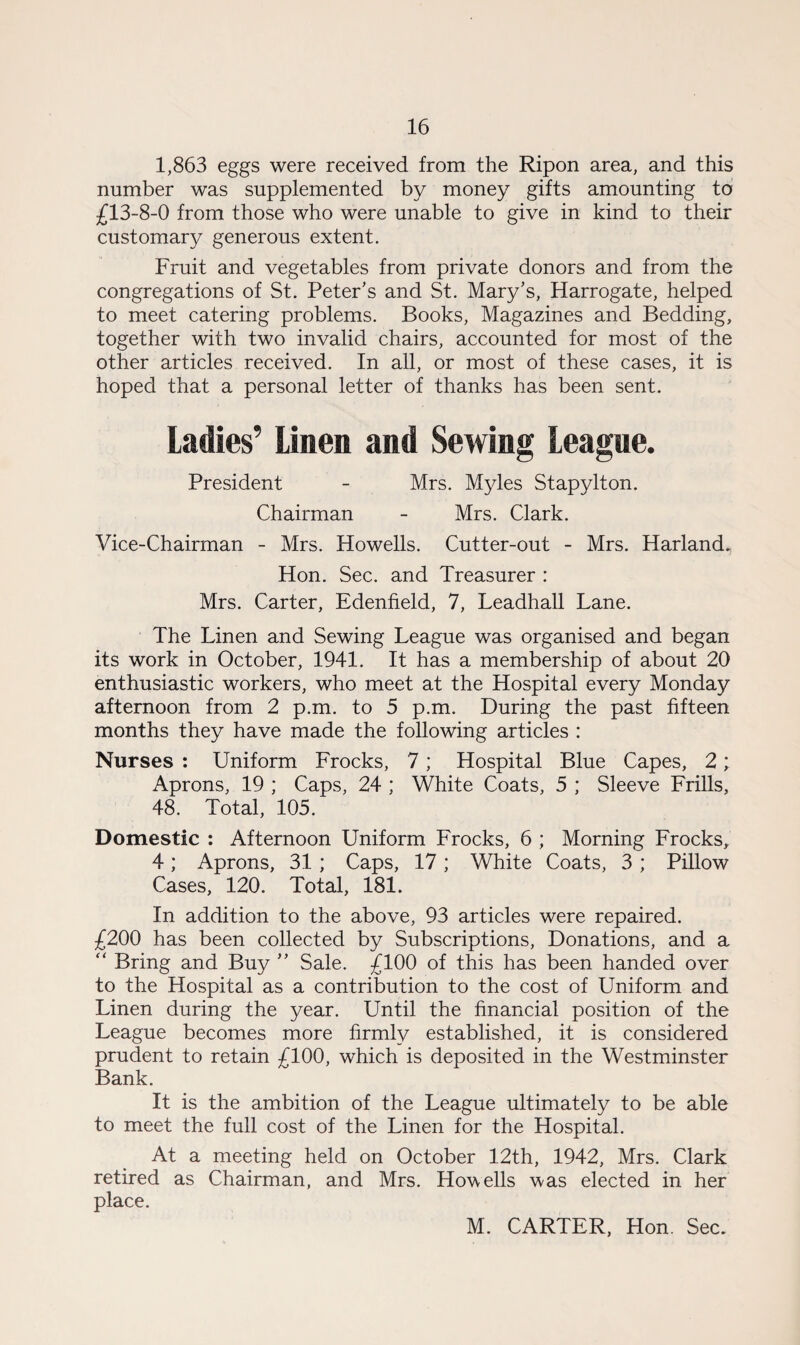1,863 eggs were received from the Ripon area, and this number was supplemented by money gifts amounting to £13-8-0 from those who were unable to give in kind to their customary generous extent. Fruit and vegetables from private donors and from the congregations of St. Peter's and St. Mary's, Harrogate, helped to meet catering problems. Books, Magazines and Bedding, together with two invalid chairs, accounted for most of the other articles received. In all, or most of these cases, it is hoped that a personal letter of thanks has been sent. Ladies’ Linen and Sewing League. President - Mrs. Myles Stapylton. Chairman - Mrs. Clark. Vice-Chairman - Mrs. Howells. Cutter-out - Mrs. Harland., Hon. Sec. and Treasurer : Mrs. Carter, Edenfield, 7, Leadhall Lane. The Linen and Sewing League was organised and began its work in October, 1941. It has a membership of about 20 enthusiastic workers, who meet at the Hospital every Monday afternoon from 2 p.m. to 5 p.m. During the past fifteen months they have made the following articles : Nurses : Uniform Frocks, 7; Hospital Blue Capes, 2; Aprons, 19 ; Caps, 24 ; White Coats, 5 ; Sleeve Frills, 48. Total, 105. Domestic : Afternoon Uniform Frocks, 6 ; Morning Frocks, 4; Aprons, 31 ; Caps, 17; White Coats, 3 ; Pillow Cases, 120. Total, 181. In addition to the above, 93 articles were repaired. £200 has been collected by Subscriptions, Donations, and a “ Bring and Buy  Sale. £100 of this has been handed over to the Hospital as a contribution to the cost of Uniform and Linen during the year. Until the financial position of the League becomes more firmly established, it is considered prudent to retain £100, which is deposited in the Westminster Bank. It is the ambition of the League ultimately to be able to meet the full cost of the Linen for the Hospital. At a meeting held on October 12th, 1942, Mrs. Clark retired as Chairman, and Mrs. Howells was elected in her place. M. CARTER, Hon. Sec.