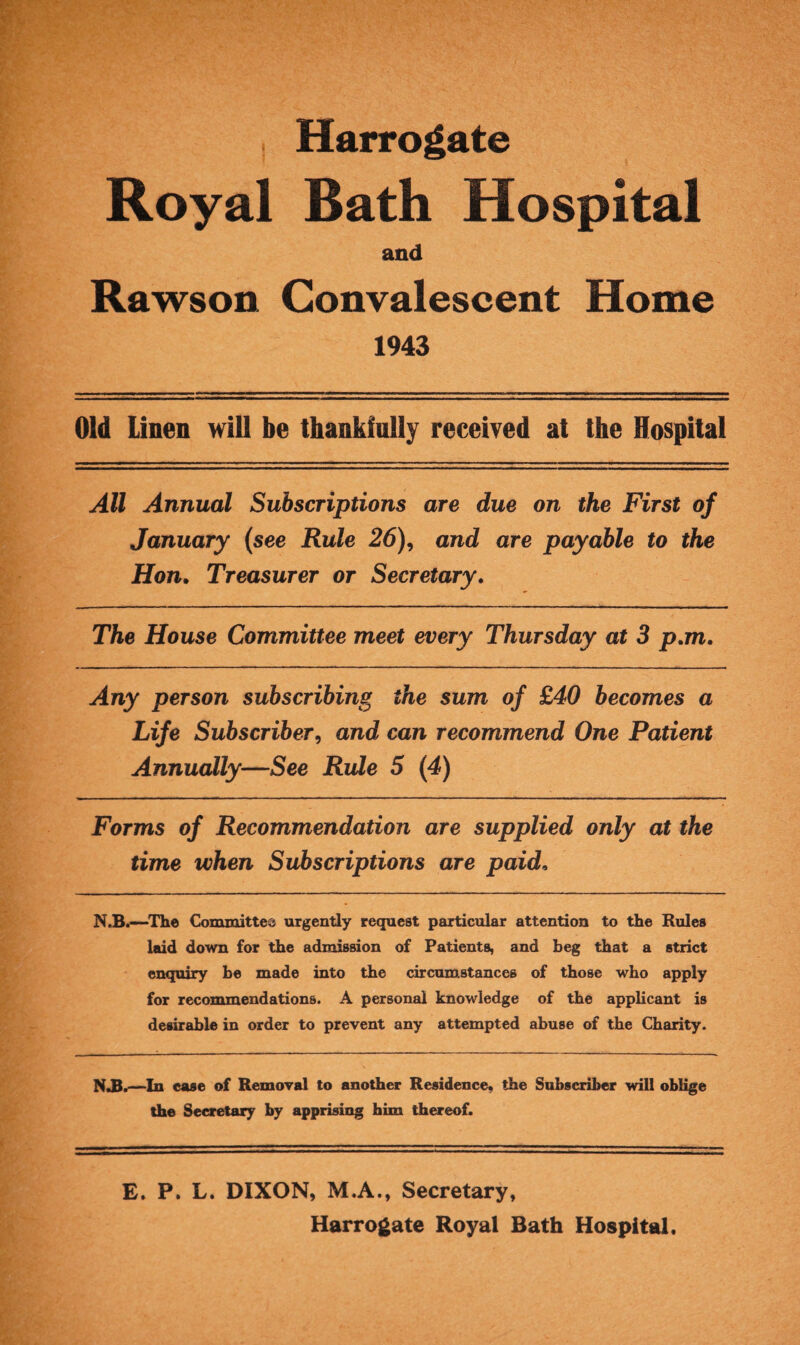 . Harrogate Royal Bath Hospital and Rawson Convalescent Home 1943 Old Linen will be thankfully received at the Hospital All Annual Subscriptions are due on the First of January (see Rule 26), and are payable to the Hon. Treasurer or Secretary. The House Committee meet every Thursday at 3 p.m. Any person subscribing the sum of £40 becomes a Life Subscriber, and can recommend One Patient Annually—See Rule 5 (4) Forms of Recommendation are supplied only at the time when Subscriptions are paid, N.B.—The Committee urgently request particular attention to the Rules laid down for the admission of Patients, and beg that a strict enquiry be made into the circumstances of those who apply for recommendations. A personal knowledge of the applicant is desirable in order to prevent any attempted abuse of the Charity. NJB.—In case of Removal to another Residence, the Subscriber will oblige the Secretary by apprising him thereof. E. P. L. DIXON, M.A., Secretary, Harrogate Royal Bath Hospital.