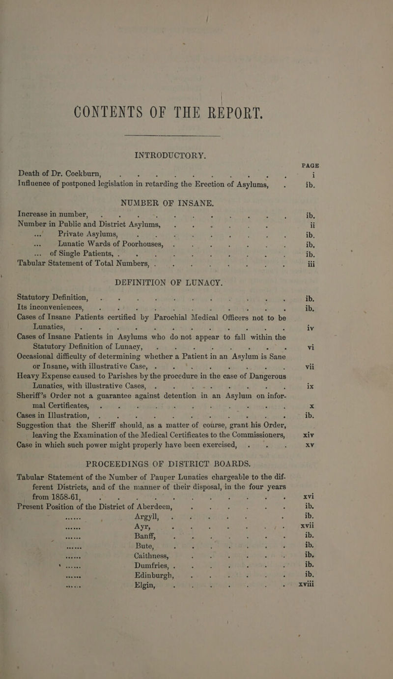 CONTENTS OF THE REPORT. INTRODUCTORY. Death of Dr. Cockburn, Influence of postponed Ewa in rota ding the eeeeusa of Aoetanist NUMBER OF INSANE. Increase in number, : : ° Number in Public hia eric Roeidcoe : : : ' Private Asylums, Lunatic Wards of oehanenns! of Single Patients, . : : Tabular Statement of Total Numbers, . DEFINITION OF LUNACY. Statutory Definition, Its inconveniences, Cases of Insane Pationts sartisied| by Parichial Medical Officers not to he Lunatics, Cases of Banc Eatienth in eeu mip te nih Ronen 6 fall wihin is Statutory Definition of Lunacy, Occasional difficulty of determining whether a Patient i in an “Asylam's is “Sante or Insane, with illustrative Case, Heavy Expense caused to Parishes by the procedure i in the case of Desieoninis Lunatics, with illustrative Cases, Sheriff’s Riles not a guarantee against Speaks in an sets on ES mal Certificates, Cases in I]lustration, Suggestion that the Sheriff ers as a podtien of course, gout his Order) _ leaving the Examination of the Medical Certificates to the Commissioners, Case in which such power might properly have been exercised, PROCEEDINGS OF DISTRICT BOARDS. Tabular Statement of the Number of Pauper Lunatics chargeable to the dif- ferent Districts, and of the manner of their disposal, in the four years _ from 1858-61, ; Present Position of the Dieciet of iAnerdoes ea ees Argyll, ooeees . Ayr, Pasnss Banff, of BF Bute, Sis Caithness, Wirass ess Dumfries, . shake’ Edinburgh, Elgin, PAGE xiv xvi ib. ib. XVii ib. ib. ib, ib. ib, XViii