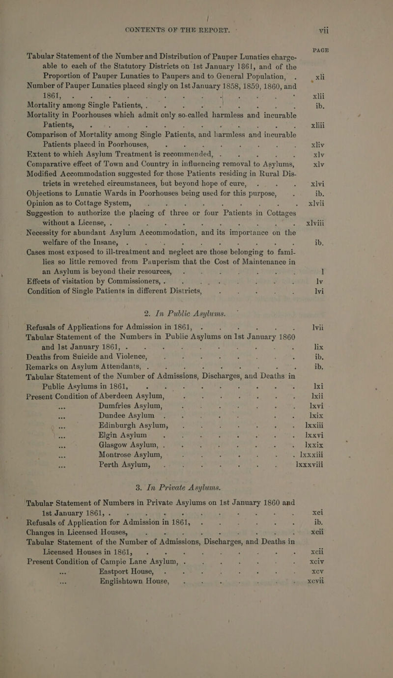 Tabular Statement of the Number and Distribution of Pauper Lunatics charge- able to each of the Statutory Districts on 1st January 1861, and of the Proportion of Pauper Lunatics to Paupers and to General Population, Number of Pauper Lunatics placed Cade on Ist January 1858, 1859, 1860, aay 1861, . , ; : Mortality among Single Pabenet Mortality in Poorhouses which admit only so- onlled Feraties mad AAS Patients, Comparison of Mortality aune litele Daucus et arnilees and ireurable Patients placed in Poorhouses, Extent to which Asylum Treatment is setttienenacd Comparative effect of Town and Country in auntie removal to Rev lanie, Modified Accommodation suggested for those Patients residing in Rural Dis- tricts in wretched circumstances, but beyond hope of cure, Objections to Lunatic Wards in Poorhouses being used for this purpose, Opinion as to Cottage System, without a License, . Necessity for abundant Asylum Reaanrabaatoe shi its Maa cee on the welfare of the Insane, Cases most exposed to ill-tr batment and maglest'as are those Ralooniis by. font lies so little removed from Pauperism that the Cost of Maintenance in an Asylum is beyond their resources, Effects of visitation by Commissioners, . Condition of Single Patients in different Disiriots 2. In Public Asylums. ‘Refusals of Applications for Admission in 1861, i Tabular Statement of the Numbers in Public Asylums on 1st at anuar % 1860 and Ist January 1861, d : ; i Deaths from Suicide and Violence, Remarks on Asylum Attendants, Tabular Statement of the Number of Adiniisions, Disciacees! a4, Deaths in Public Asylums in 1861, Present Condition of Aberdeen Asylum, Dumfries Asylum, Dundee Asylum Edinburgh Asylum, Elgin Asylum Glasgow Asylum, Montrose Asylum, Perth Asylum, 3. In Private Asylums. ‘Tabular Statement of Numbers in Private Asylums on ist January 1860 and 1st January 1861, . Refusals of Application for Rinieccn in 1861, Changes in Licensed Houses, Tabular Statement of the Number of mdincetoras Diceharzes and Deatlis:i in Licensed Houses in 1861, Present Condition of Campie Lane Asylum, Eastport House, Englishtown House, PAGE xli > xhii ib. xiii xliv xlv xlv xlvi ib. x] vii xlviii ib. ib. lxi Ixii Ixvi lxix ]xxili Ixxvi Ixxix xei ib. Xcli xcli XCiv xXcV xevil
