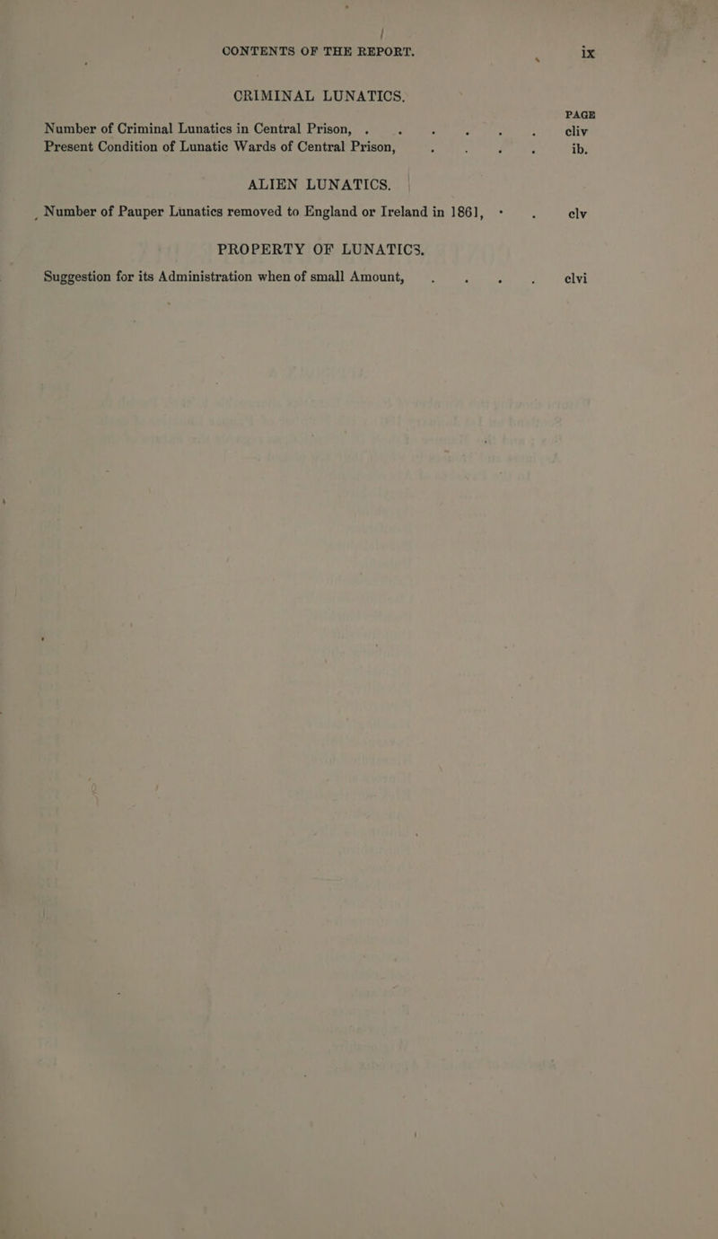 / CONTENTS OF THE REPORT. ix CRIMINAL LUNATICS, PAGE Number of Criminal Lunatics in Central Prison, . 3 ; : : : cliv Present Condition of Lunatic Wards of Central Prison, ; ; d ; ib, ALIEN LUNATICS. _ Number of Pauper Lunatics removed to England or Ireland in 1861, - : elv PROPERTY OF LUNATICS. Suggestion for its Administration when of small Amount, _.. . : : elvi