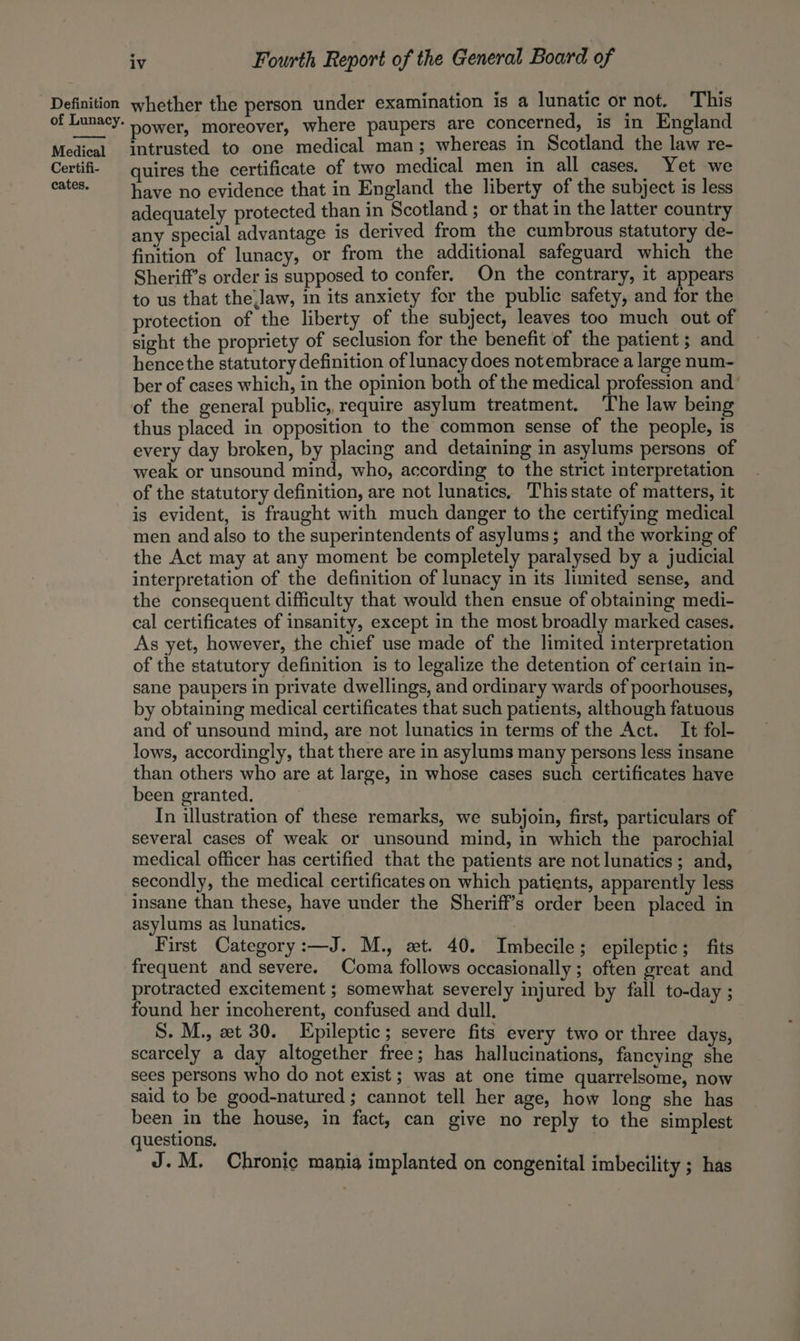 of Lunacy. Medical Certifi- cates. iv Fourth Report of the General Board of power, moreover, where paupers are concerned, is in England intrusted to one medical man; whereas in Scotland the law re- quires the certificate of two medical men in all cases. Yet we have no evidence that in England the liberty of the subject is less adequately protected than in Scotland ; or that in the latter country any special advantage is derived from the cumbrous statutory de- finition of lunacy, or from the additional safeguard which the Sheriff’s order is supposed to confer. On the contrary, it appears to us that the Jaw, in its anxiety for the public safety, and for the protection of the liberty of the subject, leaves too much out of sight the propriety of seclusion for the benefit of the patient; and hence the statutory definition of lunacy does notembrace a large num- ber of cases which, in the opinion both of the medical profession and’ of the general public, require asylum treatment. The law being thus placed in opposition to the common sense of the people, is every day broken, by placing and detaining in asylums persons of weak or unsound mind, who, according to the strict interpretation of the statutory definition, are not lunatics, ‘Thisstate of matters, it is evident, is fraught with much danger to the certifying medical men and also to the superintendents of asylums; and the working of the Act may at any moment be completely paralysed by a judicial interpretation of the definition of lunacy in its limited sense, and the consequent difficulty that would then ensue of obtaining medi- cal certificates of insanity, except in the most broadly marked cases. As yet, however, the chief use made of the limited interpretation of the statutory definition is to legalize the detention of certain in- sane paupers in private dwellings, and ordinary wards of poorhouses, by obtaining medical certificates that such patients, although fatuous and of unsound mind, are not lunatics in terms of the Act. It fol- lows, accordingly, that there are in asylums many persons less insane than others who are at large, in whose cases such certificates have been granted. In illustration of these remarks, we subjoin, first, particulars of several cases of weak or unsound mind, in which the parochial medical officer has certified that the patients are not lunatics; and, secondly, the medical certificates on which patients, apparently less insane than these, have under the Sheriff's order been placed in asylums as lunatics. First Category:—J. M., ext. 40. Imbecile; epileptic; fits frequent and severe. Coma follows occasionally; often great and protracted excitement ; somewhat severely injured by fall to-day ; found her incoherent, confused and dull. S. M., zt 30. Epileptic; severe fits every two or three days, scarcely a day altogether free; has hallucinations, fancying she sees persons who do not exist; was at one time quarrelsome, now said to be good-natured ; cannot tell her age, how long she has been in the house, in fact, can give no reply to the simplest questions. J.M. Chronic mania implanted on congenital imbecility ; has