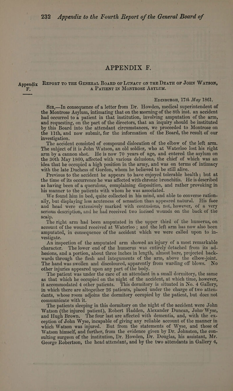 APPENDIX F. A PATIENT IN MoNTROSE ASYLUM. Eprinpureu, 17th May 1861. S1r,—In consequence of a letter from Dr. Howden, medical superintendent of the Montrose Asylum, intimating that on the morning of the 8th inst. an accident had occurred to a patient in that institution, involving amputation of the arm, and requesting, on the part of the directors, that an inquiry should be instituted by this Board into the attendant circumstances, we proceeded to Montrose on the 11th, and now submit, for the information of the Board, the result of our investigation. The accident consisted of compound dislocation of the elbow of the left arm. The subject of it is John Watson, an old soldier, who at Waterloo lost his right arm by acannon shot. He is now 70 years of age, and entered the asylum on the 30th May 1860, affected with various delusions, the chief of which was an idea that he occupied a high position in the army, and was on terms of intimacy with the late Duchess of Gordon, whom he believed to be still alive. Previous to the accident he appears to have enjoyed tolerable health; but at the time of its occurrence he was affected with chronic bronchitis. He is described as having been of a querulous, complaining disposition, and rather provoking in his manner to the patients with whom he was associated. We found him in bed, quite collected in his mind, and able to converse ration- ally, but displaying less acuteness of sensation than appeared natural. His face and head were extensively marked with contusions, not, however, of a very serious description, and he had received two incised wounds on the back of the scalp. The right arm had been amputated in the upper third of the humerus, on account of the wound received at Waterloo ; and the left arm has now also been amputated, in consequence of the accident which we were called upon to in- vestigate. An inspection of the amputated arm showed an injury of a most remarkable character. The lower end of the humerus was entirely detached from its ad- hesions, and a portion, about three inches in length, almost bare, projected back- wards through the flesh and integuments of the arm, above the elbow-joint. The hand was swollen and discoloured, apparently from warding off blows. No other injuries appeared upon any part of the body. The patient was under the care of an attendant in a small dormitory, the same as that which he occupied on the night of the accident, at which time, however, it accommodated 4 other patients. ‘This dormitory is situated in No. 4 Gallery, in which there are altogether 26 patients, placed under the charge of two atten- dants, whose room adjoins the dormitory occupied by the patient, but does not communicate with it. The patients sleeping in this dormitory on the night of the accident were John Watson (the injured patient), Robert Hadden, Alexander Duncan, John’ Wyse, and Hugh Brown. The four last are affected with dementia, and, with the ex- ception of John Wyse, incapable of giving any reliable account of the manner in which Watson was injured. But from the statements of Wyse, and those of Watson himself, and further, from the evidence given by Dr. Johnston, the con- sulting surgeon of the institution, Dr. Howden, Dr. Douglas, his assistant, Mr. George Robertson, the head attendant, and by the two attendants in Gallery 4,
