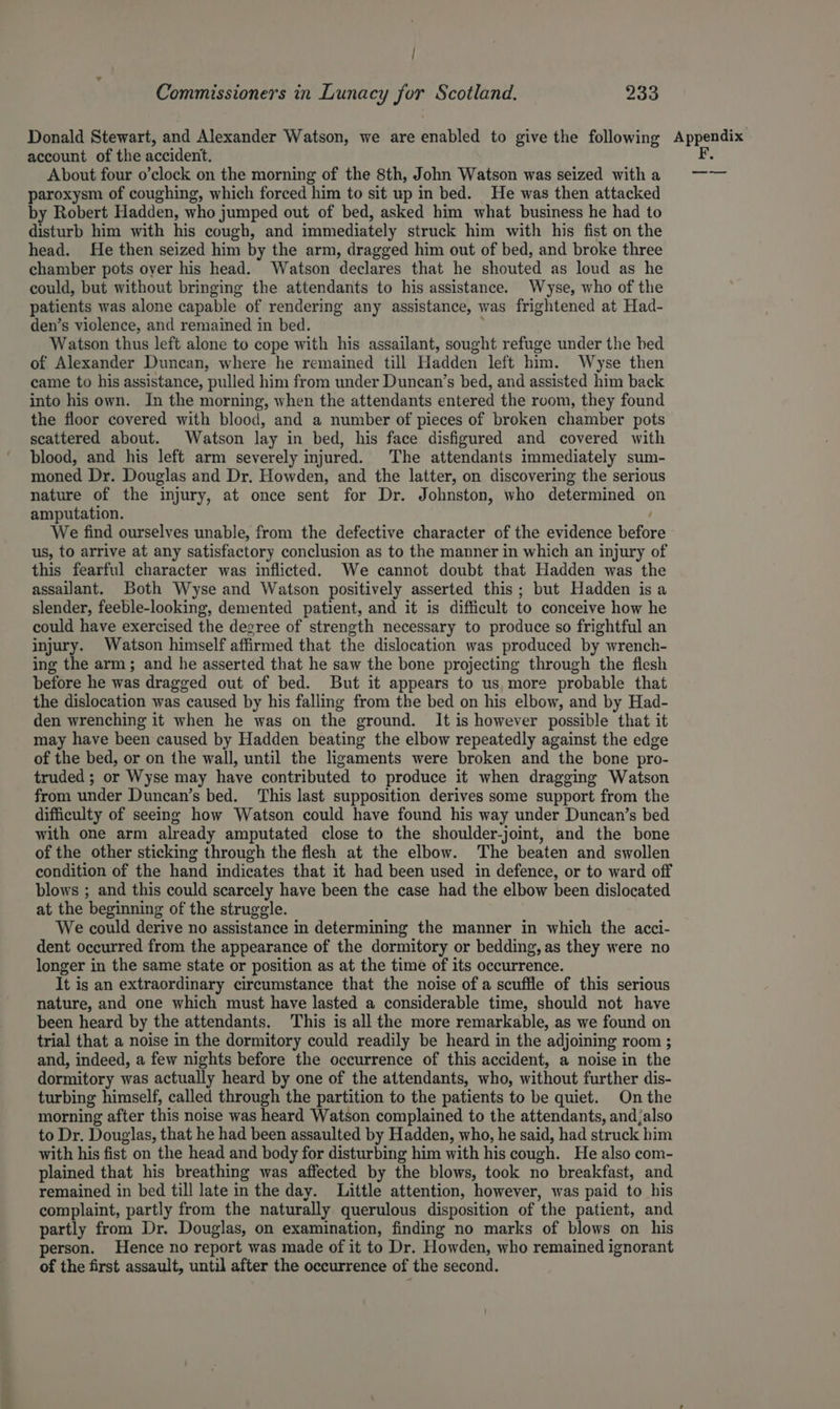 ; : Commissioners in Lunacy for Scotland. 233 Donald Stewart, and Alexander Watson, we are enabled to give the following account of the accident. About four o’clock on the morning of the 8th, John Watson was seized with a paroxysm of coughing, which forced him to sit up in bed. He was then attacked by Robert Hadden, who jumped out of bed, asked him what business he had to disturb him with his cough, and immediately struck him with his fist on the head. He then seized him by the arm, dragged him out of bed, and broke three chamber pots oyer his head. Watson declares that he shouted as loud as he could, but without bringing the attendants to his assistance. Wyse, who of the patients was alone capable of rendering any assistance, was frightened at Had- den’s violence, and remained in bed. Watson thus left alone to cope with his assailant, sought refuge under the bed of Alexander Duncan, where he remained till Hadden left him. Wyse then came to his assistance, pulled him from under Duncan’s bed, and assisted him back into his own. In the morning, when the attendants entered the room, they found the floor covered with blood, and a number of pieces of broken chamber pots scattered about. Watson lay in bed, his face disfigured and covered with blood, and his left arm severely injured. The attendants immediately sum- moned Dr. Douglas and Dr. Howden, and the latter, on discovering the serious nature of the injury, at once sent for Dr. Johnston, who determined on amputation. We find ourselves unable, from the defective character of the evidence before us, to arrive at any satisfactory conclusion as to the manner in which an injury of this fearful character was inflicted. We cannot doubt that Hadden was the assailant. Both Wyse and Watson positively asserted this; but Hadden isa slender, feeble-looking, demented patient, and it is difficult to conceive how he could have exercised the degree of strength necessary to produce so frightful an injury. Watson himself affirmed that the dislocation was produced by wrench- ing the arm; and he asserted that he saw the bone projecting through the flesh before he was dragged out of bed. But it appears to us, more probable that the dislocation was caused by his falling from the bed on his elbow, and by Had- den wrenching it when he was on the ground. It is however possible that it may have been caused by Hadden beating the elbow repeatedly against the edge of the bed, or on the wall, until the ligaments were broken and the bone pro- truded ; or Wyse may have contributed to produce it when dragging Watson from under Duncan’s bed. This last supposition derives some support from the difficulty of seeing how Watson could have found his way under Duncan’s bed with one arm already amputated close to the shoulder-joint, and the bone of the other sticking through the flesh at the elbow. The beaten and swollen condition of the hand indicates that it had been used in defence, or to ward off blows ; and this could scarcely have been the case had the elbow been dislocated at the beginning of the struggle. We could derive no assistance in determining the manner in which the acci- dent occurred from the appearance of the dormitory or bedding, as they were no longer in the same state or position as at the time of its occurrence. It is an extraordinary circumstance that the noise of a scuffle of this serious nature, and one which must have lasted a considerable time, should not have been heard by the attendants. This is all the more remarkable, as we found on trial that a noise in the dormitory could readily be heard in the adjoining room ; and, indeed, a few nights before the occurrence of this accident, a noise in the dormitory was actually heard by one of the attendants, who, without further dis- turbing himself, called through the partition to the patients to be quiet. On the morning after this noise was heard Watson complained to the attendants, and;also to Dr. Douglas, that he had been assaulted by Hadden, who, he said, had struck him with his fist on the head and body for disturbing him with his cough. He also com- plained that his breathing was affected by the blows, took no breakfast, and remained in bed till late in the day. Little attention, however, was paid to his complaint, partly from the naturally querulous disposition of the patient, and partly from Dr. Douglas, on examination, finding no marks of blows on his person. Hence no report was made of it to Dr. Howden, who remained ignorant of the first assault, until after the occurrence of the second. Appendix F. —_— -——