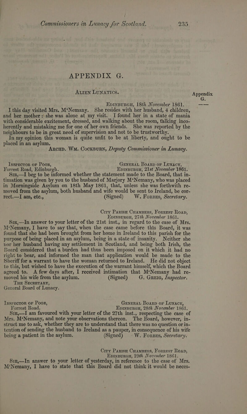 } ’ Commissioners in Lunacy for Scotland. nN wo Or APPENDIX G. ALIEN LUNATICS. EpInpuraGu, 18th November 1861. I this day visited Mrs. M‘Nemany. She resides with her husband, 4 children, and her mother :\ she was alone at my visit. [found her in a state of mania with considerable excitement, dressed, and walking about the room, talking inco- herently and mistaking me for one of her own friends.. She was reported by the neighbours to be in great need of supervision and not to be trustworthy. In my opinion this woman is quite unfit to be at liberty, and ought to be placed in an asylum. Arcup. WM. CockBurn, Deputy Commissioner in Lunacy. Inspector oF Poor, GENERAL Boarp or Lunacy, Forrest Road, Edinburgh. Epinsureu, 21st November 1861. Sir,—I beg to be informed whether the statement made to the Board, that in- timation was given by you to the husband of Marjory M‘Nemany, who was placed in Morningside Asylum on 18th May 1861, that, unless she was forthwith re- moved from the asylum, both husband and wife would be sent to Ireland, be cor- rect.—I am, etc., (Signed) W. Forsss, Secretary. Ciry Parish Cuampers, Forrest Roan, Eprinsureu, 27th November 1861. Srr,—In answer to your letter of the 21st inst., in regard to the case of Mrs. M‘Nemany, I have to say that, when the case came before this Board, it was found that she had been brought from her home in Ireland to this parish for the purpose of being placed in an asylum, being in a state of insanity. Neither she nor her husband having any settlement in Scotland, and being both Irish, the Board considered that a burden had thus been imposed on it which it had no right to bear, and informed the man that application would be made to the Sheriff for a warrant to have the woman returned to Ireland. He did not object to this, but wished to have the execution of the warrant himself, which the Board agreed to. A few days after, I received intimation that M‘Nemany had re- moved his wife from the asylum. (Signed) G. GREIG, Inspector. THE SECRETARY, General Board of Lunacy. Inspector oF Poor, Generat Boarp or Lunacy, Forrest Road. Epinzorau, 28¢k November 1861. Sir,—I am favoured with your letter of the 27th inst., respecting the case of Mrs. M‘Nemany, and note your observations thereon. ‘The Board, however, in- struct me to ask, whether they are to understand that there was no question or in- tention of sending the husband to Ireland as a pauper, in consequence of his wife being a patient in the asylum. (Signed) W. Fores, Secretary. City Parish Cuampers, Forrest Roan, Epineureu, 29th November 1861. Sir,—In answer to your letter of yesterday, in reference to the case of Mrs. M‘Nemany, I have to state that this Board did not think it would be neces- Appendix G. eee
