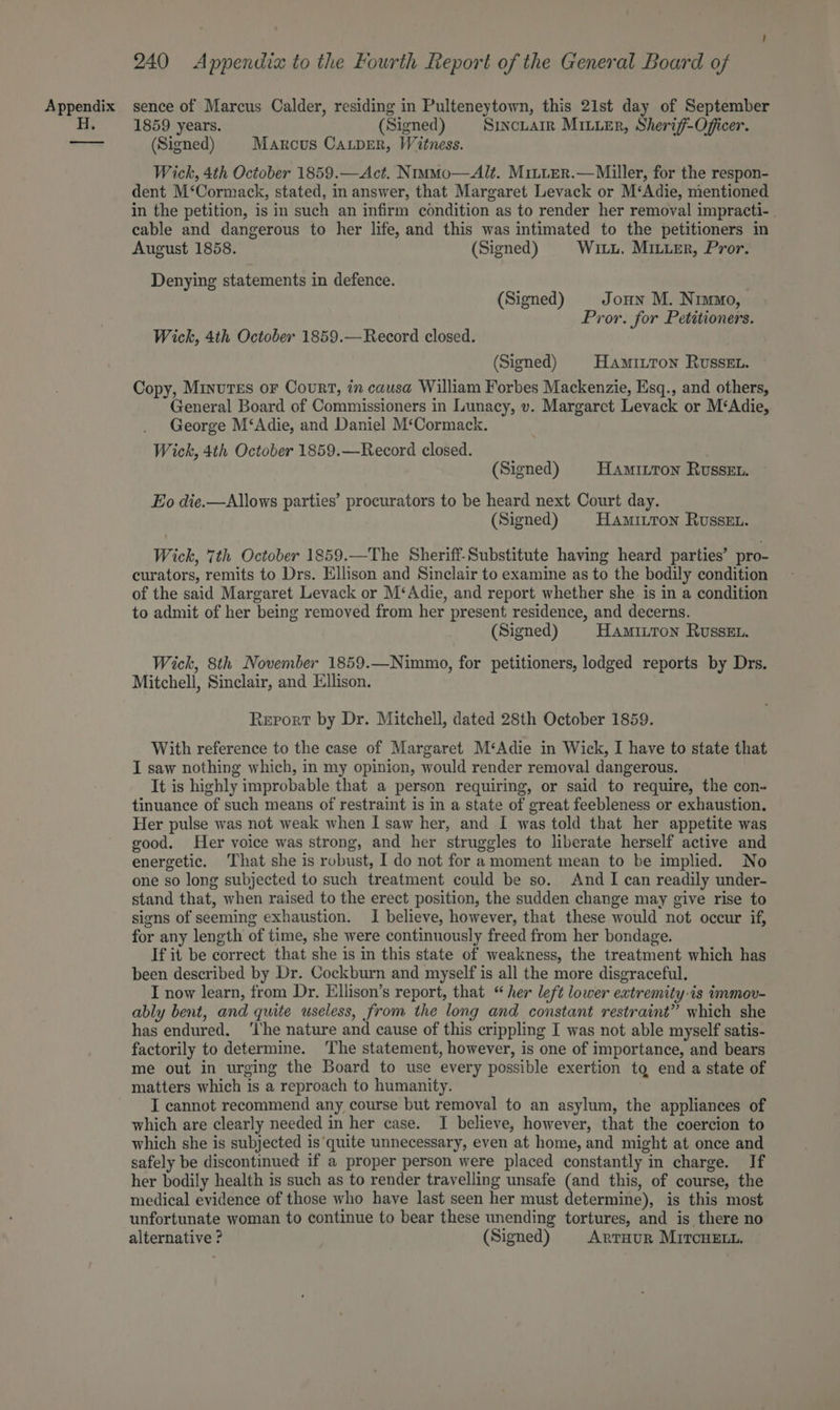 H. 240 Appendix to the Fourth Report of the General Board of 1859 years. (Signed) Siuncuarr Miter, Sherif-Offcer. (Signed) Marcus Caper, Witness. Wick, 4th October 1859.—Act. NimMo—Alt. MitLerR.—Miller, for the respon- dent M‘Cormack, stated, in answer, that Margaret Levack or M‘Adie, mentioned in the petition, is in such an infirm condition as to render her removal impracti-. cable and dangerous to her life, and this was intimated to the petitioners in August 1858. (Signed) Wiz. Miuuer, Pror. Denying statements in defence. (Signed) Joun M. Nimmo, Pror. for Petitioners. Wick, 4th October 1859.—Record closed. (Signed) HaAmMILtTon RUSSEL. Copy, Minutes or Court, in causa William Forbes Mackenzie, Esq., and others, General Board of Commissioners in Lunacy, v. Margaret Levack or M‘Adie, George M‘Adie, and Daniel M‘Cormack. Wick, 4th October 1859.—Record closed. (Signed) Hamitton Russet. Eo die.—Allows parties’ procurators to be heard next Court day. (Signed) HamiuTon Russet. Wick, 7th October 1859.—The Sheriff-Substitute having heard parties’ pro- curators, remits to Drs. Ellison and Sinclair to examine as to the bodily condition of the said Margaret Levack or M‘Adie, and report whether she is in a condition to admit of her being removed from her present residence, and decerns. (Signed) Hamiiton RussEt. Wick, 8th November 1859.—Nimmo, for petitioners, lodged reports by Drs. Mitchell, Sinclair, and Ellison. Report by Dr. Mitchell, dated 28th October 1859. With reference to the case of Margaret M‘Adie in Wick, I have to state that I saw nothing which, in my opinion, would render removal dangerous. It is highly improbable that a person requiring, or said to require, the con- tinuance of such means of restraint is in a state of great feebleness or exhaustion. Her pulse was not weak when I saw her, and I was told that her appetite was good. Her voice was strong, and her struggles to liberate herself active and energetic. That she is robust, I do not for a moment mean to be implied. No one so long subjected to such treatment could be so. And I can readily under- stand that, when raised to the erect position, the sudden change may give rise to signs of seeming exhaustion. I believe, however, that these would not occur if, for any length of time, she were continuously freed from her bondage. If it be correct that she is in this state of weakness, the treatment which has been described by Dr. Cockburn and myself is all the more disgraceful. I now learn, from Dr. Ellison’s report, that “her left lower extremity.is immov- ably bent, and quite useless, from the long and constant restraint” which she has endured. ‘Ihe nature and cause of this crippling I was not able myself satis- factorily to determine. The statement, however, is one of importance, and bears me out in urging the Board to use every possible exertion tq end a state of matters which is a reproach to humanity. I cannot recommend any course but removal to an asylum, the appliances of which are clearly needed in her case. I believe, however, that the coercion to which she is subjected is‘quite unnecessary, even at home, and might at once and safely be discontinued if a proper person were placed constantly in charge. If her bodily health is such as to render travelling unsafe (and this, of course, the medical evidence of those who have last seen her must determine), is this most unfortunate woman to continue to bear these unending tortures, and is there no alternative ? (Signed) ARTHUR MITCHELL.