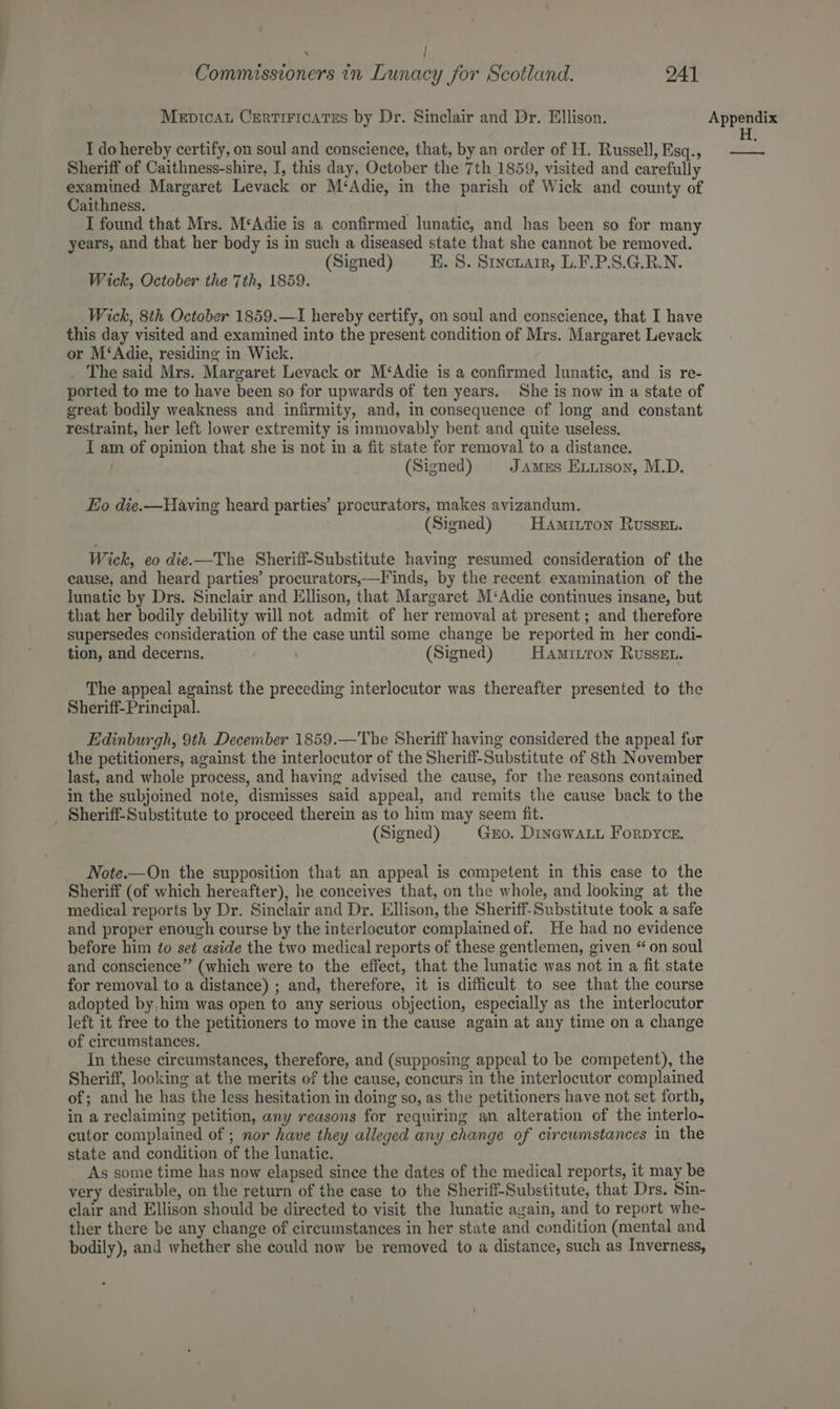 : Commissioners in Lunacy for Scotland. 241 Mepticau Crertiricates by Dr. Sinclair and Dr. Ellison. I do hereby certify, on soul and conscience, that, by an order of H. Russell, Esq., Sheriff of Caithness-shire, I, this day, October the 7th 1859, visited and carefully examined Margaret Levack or M‘Adie, in the parish of Wick and county of Caithness. . . I found that Mrs. M‘Adie is a confirmed lunatic, and has been so for many years, and that her body is in such a diseased state that she cannot be removed. (Signed) EK. 8. Sincuarr, L.F.P.S.G.R.N. Wick, October the 7th, 1859. Wick, 8th October 1859.—I hereby certify, on soul and conscience, that I have this day visited and examined into the present condition of Mrs. Margaret Levack or M‘Adie, residing in Wick. . The said Mrs. Margaret Levack or M‘Adie is a confirmed lunatic, and is re- ported to me to have been so for upwards of ten years. She is now in a state of great bodily weakness and infirmity, and, in consequence of long and constant restraint, her left lower extremity is immovably bent and quite useless. I am of opinion that she is not in a fit state for removal to a distance. | (Signed) JAMES Exxison, M.D. Eo die.—Having heard parties’ procurators, makes avizandum. (Signed) Hamitton Russet. Wick, eo die.—The Sheriff-Substitute having resumed consideration of the cause, and heard parties’ procurators,—Finds, by the recent examination of the lunatic by Drs. Sinclair and Ellison, that Margaret M‘Adie continues insane, but that her bodily debility will not admit of her removal at present; and therefore supersedes consideration of the case until some change be reported m her condi- tion, and decerns. (Signed) Hamitron Russeu. The appeal against the preceding interlocutor was thereafter presented to the Sheriff- Principal. Edinburgh, 9th December 1859.—The Sheriff having considered the appeal for the petitioners, against the interlocutor of the Sheriff-Substitute of 8th November last, and whole process, and having advised the cause, for the reasons contained in the subjoined note, dismisses said appeal, and remits the cause back to the _ Sheriff-Substitute to proceed therein as to him may seem fit. — (Signed) Gro. Dingwaut Forpyce. Note.—On the supposition that an appeal is competent in this case to the Sheriff (of which hereafter), he conceives that, on the whole, and looking at the medical reports by Dr. Sinclair and Dr. Ellison, the Sheriff-Substitute took a safe and proper enough course by the interlocutor complained of. He had no evidence before him to se¢ aside the two medical reports of these gentlemen, given “on soul and conscience” (which were to the effect, that the lunatic was not in a fit state for removal to a distance) ; and, therefore, it is difficult to see that the course adopted by him was open to any serious objection, especially as the interlocutor left it free to the petitioners to move in the cause again at any time on a change of circumstances. In these circumstances, therefore, and (supposing appeal to be competent), the Sheriff, looking at the merits of the cause, concurs in the interlocutor complained of; and he has the less hesitation in doing so, as the petitioners have not set forth, in a reclaiming petition, any reasons for requiring an alteration of the interlo- cutor complained of ; nor have they alleged any change of circwmstances in the state and condition of the lunatic. As some time has now elapsed since the dates of the medical reports, it may be very desirable, on the return of the case to the Sheriff-Substitute, that Drs. Sin- clair and Ellison should be directed to visit the lunatic again, and to report whe- ther there be any change of circumstances in her state and condition (mental and bodily), and whether she could now be removed to a distance, such as Inverness, Appendix H. a