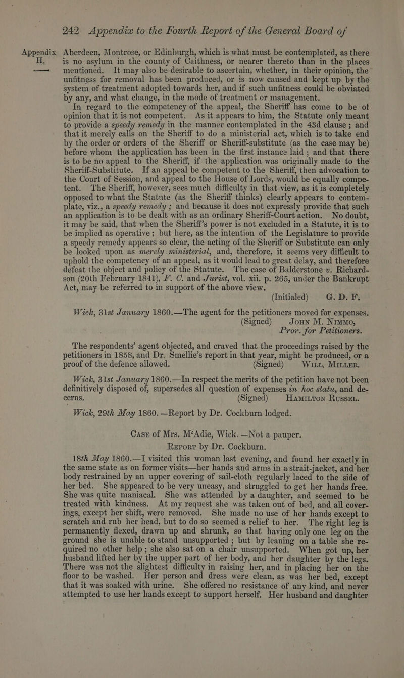 is no asylum in the county of Caithness, or nearer thereto than in the places mentioned. It may also be desirable to ascertain, whether, in their opinion, the unfitness for removal has been produced, or is now caused and kept up by the system of treatment adopted towards her, and if such unfitness could be obviated by any, and what change, in the mode of treatment or management. In regard to the competency of the appeal, the Sheriff has come to be of opinion that it is not competent. As it appears to him, the Statute only meant to provide a speedy remedy in the manner contemplated in the 43d clause ; and that it merely calls on the Sheriff to do a ministerial act, which is to take end by the order or orders of the Sheriff or Sheriff-substitute (as the case may be) before whom the application has been in the first instance laid ; and that there is to be no appeal to the Sheriff, if the application was originally made to the Sherifi-Substitute. If an appeal be competent to the Sheriff, then advocation to the Court of Session, and appeal to the House of Lords, would be equally compe- tent. The Sheriff, however, sees much difficulty in that view, as it is completely opposed to what the Statute (as the Sheriff thinks) clearly appears to contem- plate, viz., a speedy remedy ; and because it does not expressly provide that such an application is to be dealt with as an ordinary Sheriff-Court action. No doubt, it may be said, that when the Sherifi’s power is not excluded in a Statute, it is to be implied as operative; but here, as the intention of the Legislature to provide a speedy remedy appears so clear, the acting of the Sheriff or Substitute can only be looked upon as merely ministerial, and, therefore, it seems very difficult to uphold the competency of an appeal, as it would lead to great delay, and therefore defeat the object and policy of the Statute. The case of Balderstone v. Richard- son (20th February 1841), #. C. and Jurist, vol. xii. p. 265, under the Bankrupt Act, may be referred to in support of the above view. (Initialed) G. D. F. Wick, 31st January 1860.—The agent for the petitioners moved for expenses. (Signed) | Joun M. Nimmo, Pror. for Petitioners. The respondents’ agent objected, and craved that the proceedings raised by the petitioners in 1858, and Dr. Smellie’s report in that year, might be produced, or a proof of the defence allowed. (Signed) Wii. Miter. Wick, 31st January 1860.—In respect the merits of the petition have not been definitively disposed of, supersedes all question of expenses in hoc statu, and de- cerns. (Signed) Haminton Russet. Wick, 29th May 1860. —Report by Dr. Cockburn lodged. Cass of Mrs. M‘Adie, Wick. —Not a pauper. Report by Dr. Cockburn. 18th May 1860.—I visited this woman last evening, and found her exactly in the same state as on former visits—her hands and arms in astrait-jacket, and her body restrained by an upper covering of sail-cloth regularly laced to the side of her bed. She appeared to be very uneasy, and struggled to get her hands free. She was quite maniacal. She was attended by a daughter, and seemed to be treated with kindness. At my request she was taken out of bed, and all cover- ings, except her shift, were removed. She made no use of her hands except to scratch and rub her head, but to do so seemed a relief to her. The right leg is permanently flexed, drawn up and shrunk, so that having only one leg on the ground she is unable to stand unsupported ; but by leaning on a table she re- quired no other help ; she also sat on a chair unsupported. When got up, her husband lifted her by the upper part of her body, and her daughter by the legs. There was not the slightest difficulty in raising her, and in placing her on the floor to be washed. Her person and dress were clean, as was her bed, except that it was soaked with urine. She offered no resistance of any kind, and never attempted to use her hands except to support herself. Her husband and daughter