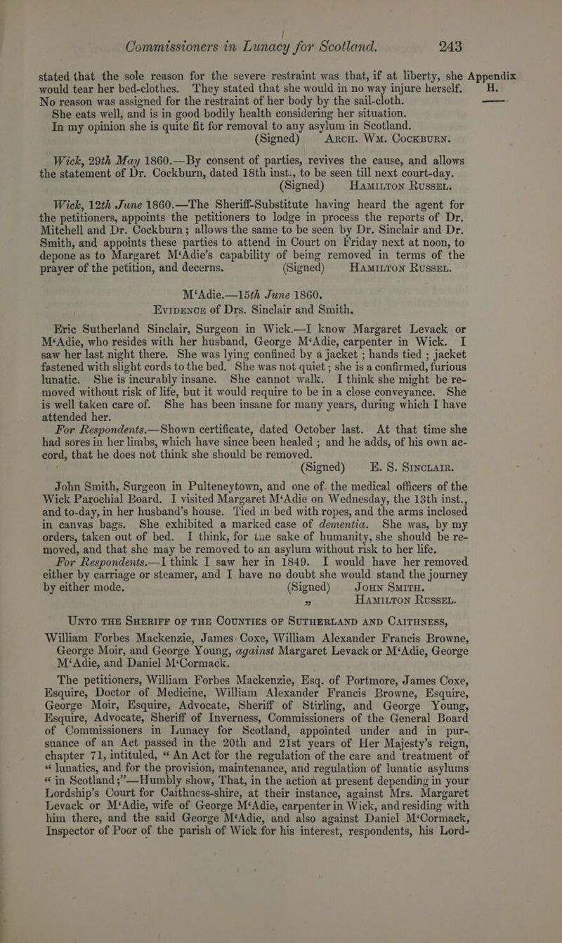 stated that the sole reason for the severe restraint was that, if at liberty, she Appendix would tear her bed-clothes. They stated that she would in no way injure herself. No reason was assigned for the restraint of her body by the sail-cloth. — She eats well, and is in good bodily health considering her situation. In my opinion she is quite fit for removal to any asylum in Scotland. (Signed) ArcH. Wm. CockBuRN. Wick, 29th May 1860.—By consent of parties, revives the cause, and allows the statement of Dr. Cockburn, dated 18th inst., to be seen till next court-day. (Signed) HaAmIutton Russe... Wick, 12th June 1860.—The Sheriff-Substitute having heard the agent for the petitioners, appoints the petitioners to lodge in process the reports of Dr. Mitchell and Dr. Cockburn; allows the same to be seen by Dr. Sinclair and Dr. Smith, and appoints these parties to attend in Court on Friday next at noon, to depone as to Margaret M‘Adie’s capability of being removed in terms of the prayer of the petition, and decerns. (Signed) HAMILTON RussEt. M‘Adie.—15th June 1860. Evipence of Drs. Sinclair and Smith. Erie Sutherland Sinclair, Surgeon in Wick.—I know Margaret Levack or M‘Adie, who resides with her husband, George M‘Adie, carpenter in Wick. I saw her last night there. She was lying confined by a jacket ; hands tied ; jacket fastened with slight cords to the bed. She was not quiet ; she is a confirmed, furious lunatic. She is incurably insane. She cannot walk. I think she might be re- moved without risk of life, but it would require to be in a close conveyance. She is well taken care of. She has been insane for many years, during which I have attended her. For Respondents.—Shown certificate, dated October last. At that time she had sores in her limbs, which have since been healed ; and he adds, of his own ac- cord, that he does not think she should be removed. (Signed) E. 8. Sincnarr. John Smith, Surgeon in Pulteneytown, and one of. the medical officers of the Wick Parochial Board. I visited Margaret M‘Adie on Wednesday, the 13th inst., and to-day, in her husband’s house. Tied in bed with ropes, and the arms inclosed in canvas bags. She exhibited a marked case of dementia. She was, by my orders, taken out of bed. I think, for tae sake of humanity, she should be re- moved, and that she may be removed to an asylum without risk to her life, For Respondents.—I think I saw her in 1849. I would have her removed either by carriage or steamer, and I have no doubt she would stand the journey by either mode. (Signed) Joun SMITH. a HAMILTON RUSSEL. UNTO THE SHERIFF OF THE COUNTIES OF SUTHERLAND AND CAITHNESS, William Forbes Mackenzie, James: Coxe, William Alexander Francis Browne, George Moir, and George Young, against Margaret Levack or M‘Adie, George M‘Adie, and Daniel M‘Cormack. The petitioners, William Forbes Mackenzie, Esq. of Portmore, James Coxe, Esquire, Doctor of Medicine, William Alexander Francis Browne, Esquire, George Moir, Esquire, Advocate, Sheriff of Stirling, and George Young, Esquire, Advocate, Sheriff of Inverness, Commissioners of the General Board of Commissioners in Lunacy for Scotland, appointed under and in pur- suance of an Act passed in the 20th and 21st years of Her Majesty’s reign, chapter 71, intituled, “ An Act for the regulation of the care and treatment of lunatics, and for the provision, maintenance, and regulation of lunatic asylums “ in Scotland ;’—-Humbly show, That, in the action at present depending in your Lordship’s Court for Caithness-shire, at their instance, against Mrs. Margaret Levack or M‘Adie, wife of George M‘Adie, carpenter in Wick, and residing with him there, and the said George M‘Adie, and also against Daniel M‘Cormack, Inspector of Poor of the parish of Wick for his interest, respondents, his Lord-