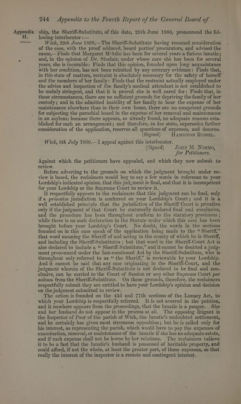 lowing interlocutor :— Wick, 29th June 1860.—The Sheriff-Substitute having resumed consideration of the case, with the proof adduced, heard parties’ procurators, and advised the cause,—Finds that Margaret M‘Adie has been for several years a furious lunatic; and, in the opinion of Dr. Sinclair, under whose care she has been for several years, she is incurable: Finds that this opinion, founded upon long acquaintance with her condition, has not been rebutted by any contrary evidence: Finds that, in this state of matters, restraint is absolutely necessary for the safety of herself and the members of her family: Finds that the restraint actually employed under the advice and inspection of the family’s medical attendant is not established to be unduly stringent, and that it is proved she is well cared for: Finds that, in these circumstances, there are no sufficient grounds for depriving the family of her custody; and in the admitted inability of her family to bear the expense of her maintenance elsewhere than in their own home, there are no competent grounds for subjecting the parochial board in the expense of her removal and maintenance in an asylum; because there appears, as already found, no adequate reasons esta- blished for such an arrangement; and therefore, zn hoc statu, supersedes farther consideration of the application, reserves all questions of expenses, and decerns. (Signed) HAMILTON RussEL. Wick, 6th July 1860.—I oi against this interlocutor. (Signed) Joun M. Nimmo, for Petitioners. Against which the petitioners have appealed, and which they now submit to review. Before adverting to the grounds on which the judgment brought under re- view is based, the reclaimers would beg to say a few words in reference to your Lordship’s indicated opinion, that this judgment is final, and that it is mcompetent for your Lordship or the Supreme Court to review it. It respectfully appears to the reclaimers that this judgment can be final, only ifa privative jurisdiction is conferred on your Lordship’s Court; and it is a well established principle that the jurisdiction of the Sheriff Court is privative only if the judgment of that Court be statutorily declared final and conclusive, and the procedure has been throughout conform to the statutory provisions ; while there is no such declaration in the Statute under which this case has been brought before your Lordship’s Court. No doubt, the words in the -sections founded on in this case speak of the application being made to the “ Sheriff,” that word meaning the Sheriff of and acting in the county of which he is Sheriff, and including the Sheriff-Substitutes ; but that word in the Sheriff-Court Act is also declared to include a “ Sheriff-Substitute,” and it cannot be doubted a judg- ment pronounced under the last-mentioned Act by the Sheriff-Substitute, who is throughout only referred to as “ the Sheriff,” is reviewable by your Lordship. And it cannot be said that any case originating in the Sheriff-Court, and the judgment wherein of the Sheriff-Substitute is not declared to be final and con- clusive, can be carried to the Court of Session or any other Supreme Court per saltum from the Sheriff-Substitute. On these grounds, therefore, the reclaimers respectfully submit they are entitled to have your Lordship’s opinion and decision on the judgment submitted to review. The action is founded on the 43d and 77th sections of the. Lunacy Act, to which your Lordship is respectfully referred. It is not averred in the petition, and it nowhere appears from the proceedings, that the lunatic is a pauper. She and her husband do not appear in the process at all. The opposing litigant is the Inspector of Poor of the parish of Wick, the lunatic’s undoubted settlement, and he certainly has given most strenuous opposition; but he is called only for his interest, as representing the parish, which would have to pay the expenses of examination, removal, or maintenance of the lunatic if she has no adequate estate, and if such expense shall not be borne by her relations. The reelaimers believe it to be a fact that the lunatic’s husband is possessed of heritable property, and could afford, if not the whole, at least the greater part, of these expenses, so that really the interest of the inspector is a remote and contingent interest. ~