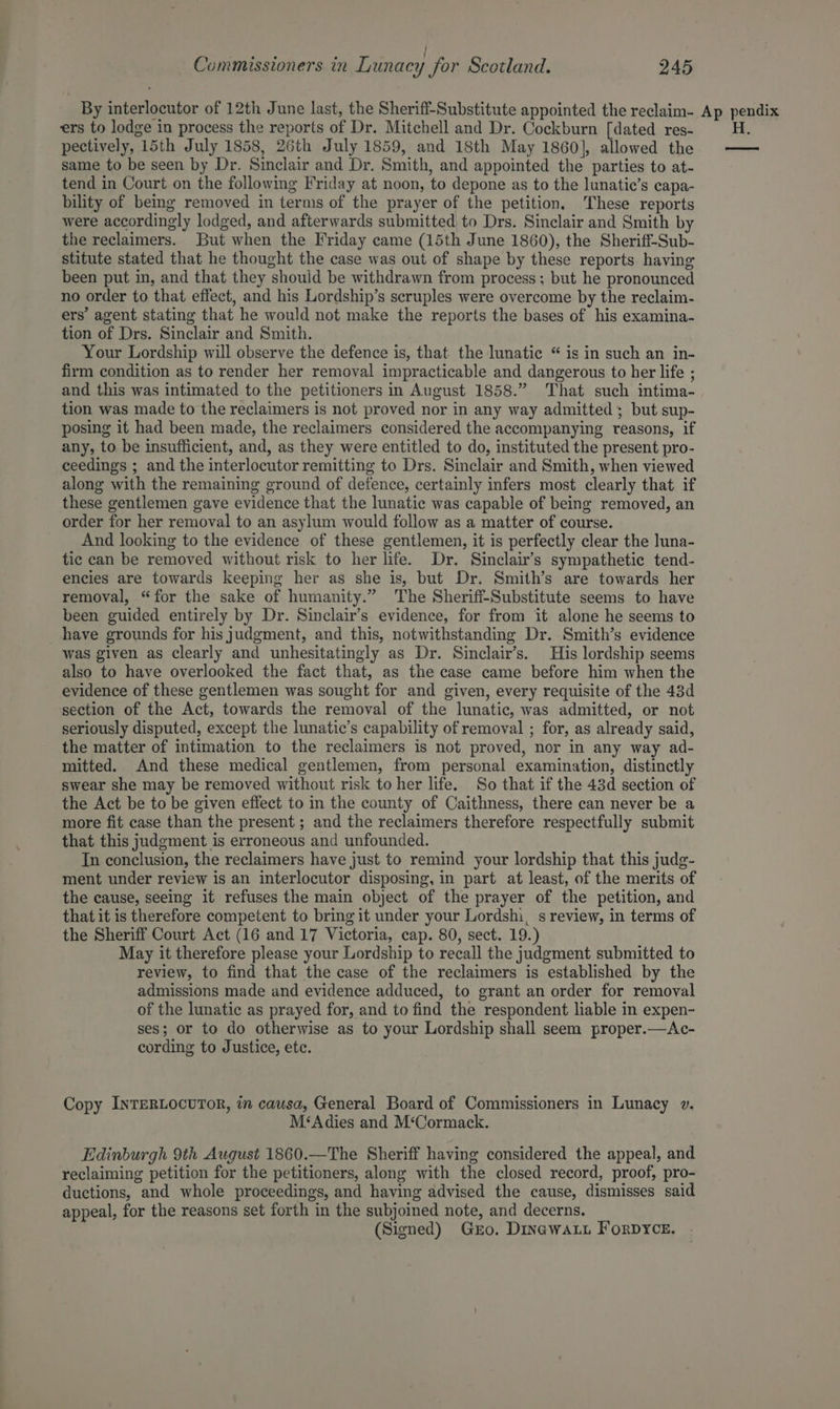 r . . . / Commissioners in Lunacy for Scotland. 245 ers to lodge in process the reports of Dr. Mitchell and Dr. Cockburn [dated res- pectively, 15th July 1858, 26th July 1859, and 18th May 1860], allowed the same to be seen by Dr. Sinclair and Dr. Smith, and appointed the parties to at- tend in Court on the following Friday at noon, to depone as to the lunatic’s eapa- bility of being removed in terms of the prayer of the petition, These reports were accordingly lodged, and afterwards submitted to Drs. Sinclair and Smith by the reclaimers. But when the Friday came (15th June 1860), the Sheriff-Sub- stitute stated that he thought the case was out of shape by these reports having been put in, and that they should be withdrawn from process ; but he pronounced no order to that effect, and his Lordship’s scruples were overcome by the reclaim- ers’ agent stating that he would not make the reports the bases of his examina- tion of Drs. Sinclair and Smith. Your Lordship will observe the defence is, that the lunatic “ is in such an in- firm condition as to render her removal impracticable and dangerous to her life ; and this was intimated to the petitioners in August 1858.” That such intima- tion was made to the reclaimers is not proved nor in any way admitted ; but sup- posing it had been made, the reclaimers considered the accompanying reasons, if any, to be insufficient, and, as they were entitled to do, instituted the present pro- ceedings ; and the interlocutor remitting to Drs. Sinclair and Smith, when viewed along with the remaining ground of defence, certainly infers most clearly that if these gentlemen gave evidence that the lunatic was capable of being removed, an order for her removal to an asylum would follow as a matter of course. And looking to the evidence of these gentlemen, it is perfectly clear the luna- tic can be removed without risk to her life. Dr. Sinclair’s sympathetic tend- encies are towards keeping her as she is, but Dr. Smith’s are towards her removal, “for the sake of humanity.” The Sheriff-Substitute seems to have been guided entirely by Dr. Sinclair’s evidence, for from it alone he seems to have grounds for his judgment, and this, notwithstanding Dr. Smith’s evidence was given as clearly and unhesitatingly as Dr. Sinclair’s. His lordship seems also to have overlooked the fact that, as the case came before him when the evidence of these gentlemen was sought for and given, every requisite of the 43d section of the Act, towards the removal of the lunatic, was admitted, or not seriously disputed, except the lunatic’s capability of removal ; for, as already said, the matter of intimation to the reclaimers is not proved, nor in any way ad- mitted. And these medical gentlemen, from personal examination, distinctly swear she may be removed without risk to her life. So that if the 43d section of the Act be to be given effect to in the county of Caithness, there can never be a more fit case than the present ; and the reclaimers therefore respectfully submit that this judgment is erroneous and unfounded. In conclusion, the reclaimers have just to remind your lordship that this judg- ment under review is an interlocutor disposing, in part at least, of the merits of the cause, seeing it refuses the main object of the prayer of the petition, and that it is therefore competent to bring it under your Lordshi, s review, in terms of the Sheriff Court Act (16 and 17 Victoria, cap. 80, sect. 19.) May it therefore please your Lordship to recall the judgment submitted to review, to find that the case of the reclaimers is established by the admissions made and evidence adduced, to grant an order for removal of the lunatic as prayed for, and to find the respondent liable in expen- ses; or to do otherwise as to your Lordship shall seem proper.—Ac- cording to Justice, etc. Copy INTERLOCUTOR, in causa, General Board of Commissioners in Lunacy v. M‘Adies and M‘Cormack. Edinburgh 9th August 1860.—The Sheriff having considered the appeal, and reclaiming petition for the petitioners, along with the closed record, proof, pro- ductions, and whole proceedings, and having advised the cause, dismisses said appeal, for the reasons set forth in the subjoined note, and decerns. (Signed) Gro. Dinawaut ForpyYce. p pendix H.