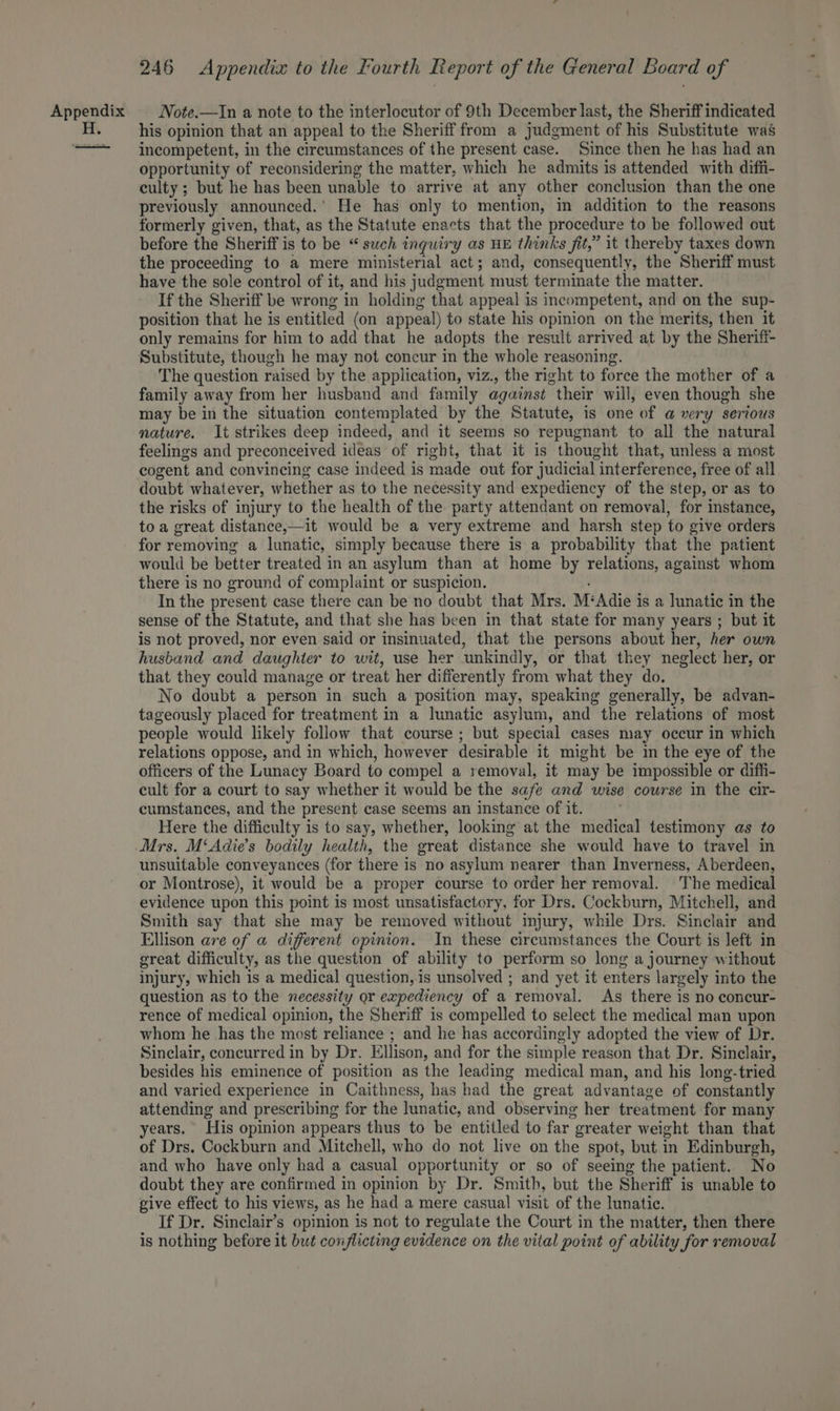 Note.—In a note to the interlocutor of 9th December last, the Sheriff indicated his opinion that an appeal to the Sheriff from a judgment of his Substitute was incompetent, in the circumstances of the present case. Since then he has had an opportunity of reconsidering the matter, which he admits is attended with diffi- culty; but he has been unable to arrive at any other conclusion than the one previously announced.’ He has only to mention, in addition to the reasons formerly given, that, as the Statute enacts that the procedure to be followed out before the Sheriff is to be “ such inquiry as HE thinks fit,” it thereby taxes down the proceeding to a mere ministerial act; and, consequently, the Sheriff must have the sole control of it, and his judgment must terminate the matter. If the Sheriff be wrong in holding that appeal is incompetent, and on the sup- position that he is entitled (on appeal) to state his opinion on the merits, then it only remains for him to add that he adopts the result arrived at by the Sheriff- Substitute, though he may not concur in the whole reasoning. The question raised by the application, viz., the right to force the mother of a family away from her husband and family against their will, even though she may be in the situation contemplated by the Statute, is one of a very serious nature. It strikes deep indeed, and it seems so repugnant to all the natural feelings and preconceived ideas of right, that it is thought that, unless a most cogent and convincing case indeed is made out for judicial interference, free of all doubt whatever, whether as to the necessity and expediency of the step, or as to the risks of injury to the health of the party attendant on removal, for instance, to a great distance,—it would be a very extreme and harsh step to give orders for removing a lunatic, simply because there is a probability that the patient would be better treated in an asylum than at home by relations, against whom there is no ground of complaint or suspicion. In the present case there can be no doubt that Mrs. M‘Adie is a lunatic in the sense of the Statute, and that she has been in that state for many years ; but it is not proved, nor even said or insinuated, that the persons about her, her own husband and daughter to wit, use her unkindly, or that they neglect her, or that they could manage or treat her differently from what they do. No doubt a person in such a position may, speaking generally, be advan- tageously placed for treatment in a lunatic asylum, and the relations of most people would likely follow that course ; but special cases may occur in which relations oppose, and in which, however desirable it might be im the eye of the officers of the Lunacy Board to compel a removal, it may be impossible or diffi- cult for a court to say whether it would be the safe and wise course in the cir- cumstances, and the present case seems an instance of it. Here the difficulty is to say, whether, looking at the medical testimony as to Mrs. M‘Adie’s bodily health, the great distance she would have to travel in unsuitable conveyances (for there is no asylum nearer than Inverness, Aberdeen, or Montrose), it would be a proper course to order her removal. The medical evidence upon this point is most unsatisfactory, for Drs. Cockburn, Mitchell, and Smith say that she may be removed without injury, while Drs. Sinclair and Ellison are of a different opinion. In these circumstances the Court is left in great difficulty, as the question of ability to perform so long a journey without injury, which is a medical question, is unsolved ; and yet it enters largely into the question as to the necessity or expediency of a removal. As there is no concur- rence of medical opinion, the Sheriff is compelled to select the medical man upon whom he has the most reliance ; and he has accordingly adopted the view of Dr. Sinclair, concurred in by Dr. Ellison, and for the simple reason that Dr. Sinclair, besides his eminence of position as the leading medical man, and his long-tried and varied experience in Caithness, has had the great advantage of constantly attending and prescribing for the lunatic, and observing her treatment for many years. His opinion appears thus to be entitled to far greater weight than that of Drs. Cockburn and Mitchell, who do not live on the spot, but in Edinburgh, and who have only had a casual opportunity or so of seeing the patient. No doubt they are confirmed in opinion by Dr. Smith, but the Sheriff is unable to give effect to his views, as he had a mere casual visit of the lunatic. If Dr. Sinclair’s opinion is not to regulate the Court in the matter, then there is nothing before it but conflicting evidence on the vital point of ability for removal
