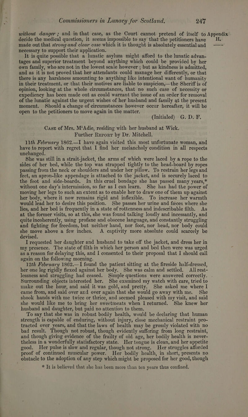 / Commissioners in Lunacy for Scotland, 247 without danger ; and in that case, as the Court cannot pretend of itself to Appendix decide the medical question, it seems impossible to say that the petitioners have 4H. made out that strong and clear case which it is thought is absolutely essentialand —- necessary to support their application. It is quite possible that a lunatic asylum might afford to the lunatic advan- tages and superior treatment beyond anything which could be provided by her own family, who are not in the lowest scale however ; but as kindness is admitted, and as it is not proved that her attendants could manage her differently, or that there is any harshness amounting to anything like intentional want of humanity in their treatment, or that their motives are liable to suspicion,—the Sheriff is of opinion, looking at the whole circumstances, that no such case of necessity or expediency has been made out as could warrant the issue of an order for removal of the lunatic against the urgent wishes of her husband and family at the present moment. Should a change of circumstances however occur hereafter, it will be open to the petitioners to move again in the matter. (Initialed) G. D. F. Case of Mrs. M‘Adie, residing with her husband at Wick. Further Report by Dr. Mitchell. llth February 1862.—I have again visited this most unfortunate woman, and have to report with regret that I find her melancholy condition in all respects unchanged. She was still in a strait-jacket, the arms of which were laced by a rope to the sides of her bed, while the top was strapped tightly to the head-board by ropes passing from the neck or shoulders and under her pillow. To restrain her legs and feet, an apron-like appendage is attached to the jacket, and is securely laced to the foot and side-boards. In this cruel bondage she has passed many years,* without one day’s intermission, so far as I can learn. She has had the power of moving her legs to such an extent as to enable her to draw one of them up against her body, where it now remains rigid and inflexible. To increase her warmth would lead her to desire this position. She passes her urine and feces where she lies, and her bed is frequently in a state of rottenness and indescribable filth. As at the former visits, so at this, she was found talking loudly and incessantly, and quite incoherently, using profane and obscene language, and constantly struggling and fighting for freedom, but neither hand, nor foot, nor head, nor body could she move above a few inches. A captivity more absolute could scarcely be devised. I requested her daughter and husband to take off the jacket, and dress her in my presence. The state of filth in which her person and bed then were was urged as a reason for delaying this, and I consented to their proposal that I should call again on the following morning. 12th February 1862.—I1 found the patient sitting at the fireside half-dressed, her one leg rigidly flexed against her body. She was calm and settled. All rest- lessness and struggling had ceased. Simple questions were answered correctly. Surrounding objects interested her. She examined my watch with care, tried to make out the hour, and said it was gold, and pretty. She asked me where I came from, and said over and over again that she would go away with me. She shook hands with me twice or thrice, and seemed pleased with my visit, and said she would like me to bring her sweetmeats when I returned. She knew her husband and daughter, but paid no attention to them. To say that she was in robust bodily health, would be declaring that human strength is capable of enduring, without injury, close mechanical restraint pro- tracted over years, and that the laws of health may be grossly violated with no bad result. Though not robust, though evidently suffering from long restraint, and though giving evidence of the frailty of old age, her bodily health is never- theless in a wonderfully statisfactory state. Her tongue is clean, and her appetite good. Her pulse is slow and regular, though not strong. Her struggles afforded proof of continued muscular power. Her bodily health, in short, presents no obstacle to the adoption of any step which might be proposed for her good, though * It is believed that she has been more than ten years thus confined.