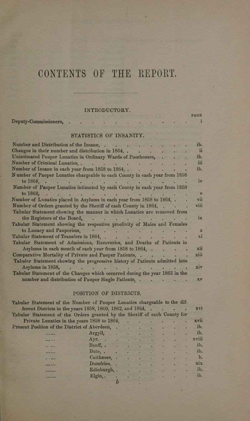 CONTENTS OF THE REPORT. INTRODUCTORY. Deputy-Commissioners, STATISTICS OF INSANITY Number and Distribution of the Insane, ‘ Changes in their number and distribution in 1864, . Unintimated Pauper Lunatics in Ordinary Wards of Poorhouses, Number of Criminal Lunatics, . : Number of Insane in each year from 1858 to 1864, ‘ Number of Pauper Lunatics chargeable to each Canty in each seat from 1 1858 to 1864, Number of Pgifer Tiemadits idan by oiee County in Ceaeh yeas ae 1858 to 1863, Number of Lunatics pieced in ovens in rent we from 1858 to 1864, . Number of Orders granted by the Sheriff of each County in 1864, Tabular Statement showing the manner in which Lunatics are removed freak the Registers of the Board, Tabular Statement showing the i ath Proclivity of Males ate Foniales to Lunacy and Pauperism, Tabular Statement of Transfers in 1864, Tabular Statement of Admissions, fediveree and Deaths of Peanut in Asylums in each month of each year from 1858 to 1864, Comparative Mortality of Private and Pauper Patients, Tabular Statement showing the progressive history of Patients ndrpiied into Asylums in 1858, Tabular Statement of the Changes which odearead daria the sear 1863 j in the number and distribution of Pauper Single Patients, , P POSITION OF DISTRICTS. Tabular Statement of the Number of Pauper Lunatics chargeable to the dif- ferent Districts in the years 1858, 1860, 1862, and 1864, Tabular Statement of the Orders Sranted by the Sheriff of each ect te Private Lunatics in the years 1858 to 1864, ; : : : Present Position of the District of Aberdeen, a oh Argyll, anaes Ayr, Diese Banff, . naman Bute, . Caithness, ees Dumfries, ‘ore Edinburgh, . pis att Elgin, . PAGE iv XVi