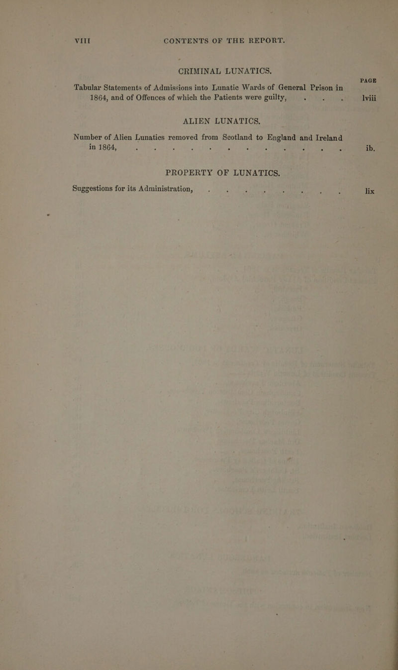 CRIMINAL LUNATICS. Tabular Statements of Admissions into Lunatic Wards of General Prison in 1864, and of Offences of which the Patients were guilty, ALIEN LUNATICS. Number of Alien Lunatics removed from Scotland to England and Ireland in 1864, : : ; ; ; 2 PROPERTY OF LUNATICS. Suggestions for its Administration, PAGE lviii ib.