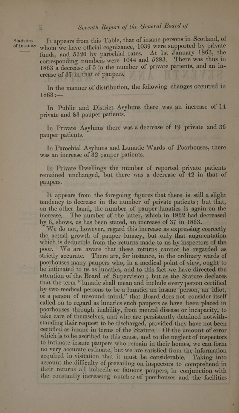 of Insanity. il Seventh Report of the General Board of whom we have official cognizance, 1039 were supported by private funds, and 5320 by parochial rates. At Ist January 1863, the corresponding numbers were 1044 and 5283, ‘I'here was thus in 1863 a decrease of 5 jn the number of private patients, and an in- In the manner of distribution, the following changes occurred in 1863 :— In Public and District Asylums there was an increase of 14 private and §3 pauper patients, In Private Asylums there was a decrease of 19 private and 36 pauper patients. In Parochial Asylums and Lunatic Wards of Poorhouses, there was an increase of 32 pauper patients. In Private Dwellings the number of reported private patients remained unchanged, but there was a decrease of 42 in that of paupers. It appears from the foregoing figures that there is still a slight tendency to decrease in the number of private patients; but that, on the other hand, the number of pauper lunatics is again on the increase. The number of the latter, which in 1862 had decreased ~ by 6, shows, as has been stated, an increase of 37 in 1863. We do not, however, regard this increase as expressing correctly the actual growth of pauper lunacy, but only that augmentation which is deducible from the returns made to us by inspectors of the poor. We are aware that these returns cannot be regarded as strictly accurate, There are, for instance, in the ordinary wards of poorhouses many paupers who, in a medical point of view, ought to be intimated to us as lunatics, and to this fact we have directed the attention of the Board of Supervision; but as the Statute declares that the term “lunatic shall mean and include every person certified by two medical persons to be a lunatic, an insane person, an idiot, or a person of unsound mind,” that Board does not consider itself called on to regard as lunatics such paupers as have been placed in poorhouses through inability, from mental disease or incapacity, to take care of themselves, and who are persistently detained notwith- standing their request to be discharged, provided they have not been certified as insane in terms of the Statute. Of the amount of error which is to be ascribed to this cause, and to the neglect of inspectors _ to intimate Insane paupers who remain in their homes, we can form | no very accurate estimate, but we are satisfied from the information acquired in visitation that it must be considerable. Taking into account the difficulty of prevailing on inspectors to comprehend in their returns all imbecile or fatuous paupers, in conjunction with the constantly increasing number of poorhouses and the facilities
