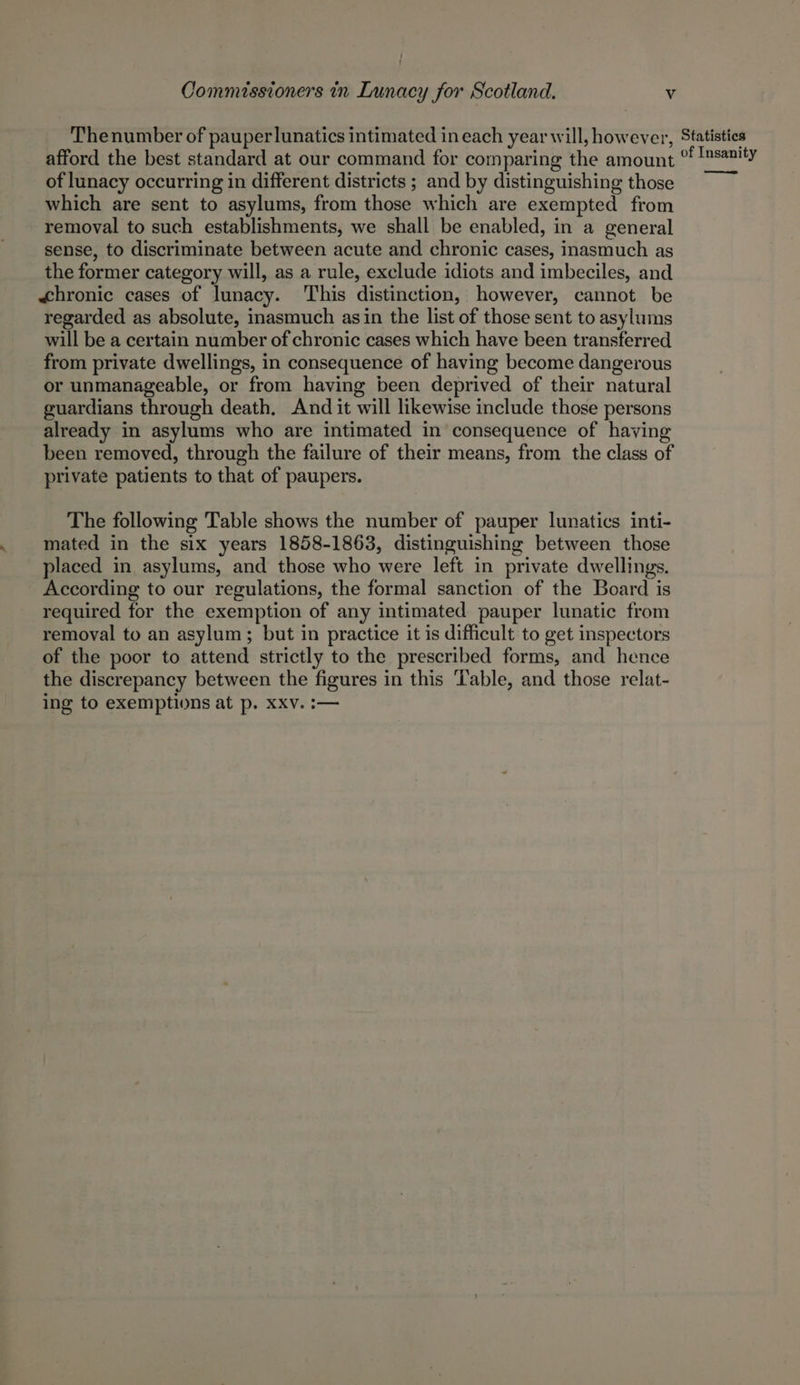 } t Commissioners in Lunacy for Scotland. Vv Thenumber of pauperlunatics intimated in each year will, however, Statistics afford the best standard at our command for comparing the amount °! sanity of lunacy occurring in different districts ; and by distinguishing those = which are sent to asylums, from those which are exempted from removal to such establishments, we shall be enabled, in a general sense, to discriminate between acute and chronic cases, inasmuch as the former category will, as a rule, exclude idiots and imbeciles, and «<hronic cases of lunacy. This distinction, however, cannot be regarded as absolute, inasmuch asin the list of those sent to asylums will be a certain number of chronic cases which have been transferred from private dwellings, in consequence of having become dangerous or unmanageable, or from having been deprived of their natural guardians through death. And it will likewise include those persons already in asylums who are intimated in consequence of having been removed, through the failure of their means, from the class of private patients to that of paupers. The following Table shows the number of pauper lunatics inti- mated in the six years 1858-1863, distinguishing between those placed in asylums, and those who were left in private dwellings. According to our regulations, the formal sanction of the Board is required for the exemption of any intimated pauper lunatic from removal to an asylum; but in practice it is difficult to get inspectors of the poor to attend strictly to the prescribed forms, and hence the discrepancy between the figures in this ‘'able, and those relat- ing to exemptions at p. XXxv. :—
