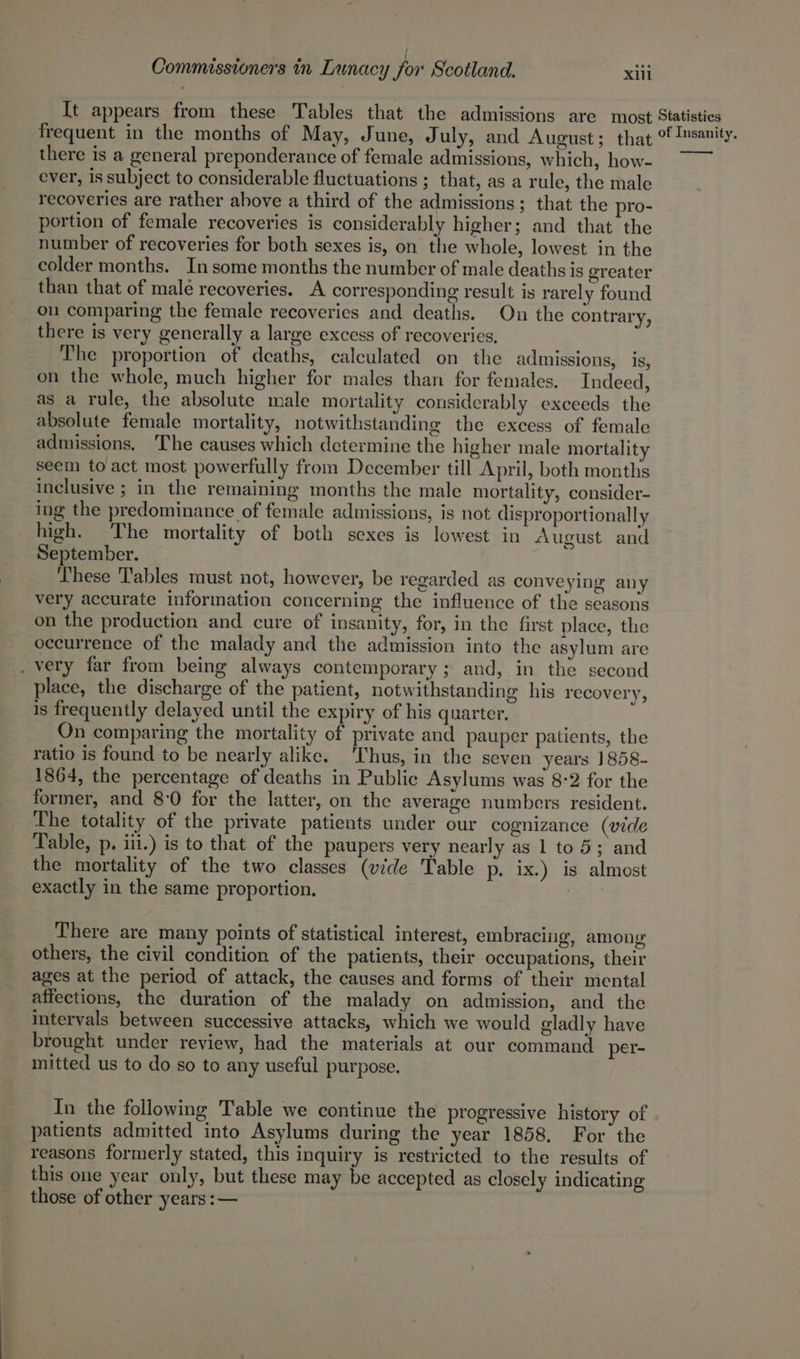 It appears from these Tables that the admissions are most Statistics frequent in the months of May, June, July, and August; that of Insanity. there is a general preponderance of female admissions, which, how- ~~ ever, is subject to considerable fluctuations ; that, as a rule, the male recoveries are rather above a third of the admissions; that the pro- portion of female recoveries is considerably higher; and that the number of recoveries for both sexes is, on the whole, lowest in the colder months. Insome months the number of male deaths is greater than that of male recoveries. A corresponding result is rarely found ou comparing the female recoveries and deaths. On the contrary, there is very generally a large excess of recoveries, The proportion of deaths, calculated on the admissions, is, on the whole, much higher for males than for females. Indeed, as a rule, the absolute male mortality considerably exceeds the absolute female mortality, notwithstanding the excess of female admissions. The causes which determine the higher male mortality seem to act most powerfully from December till April, both months inclusive ; in the remaining months the male mortality, consider- ing the predominance of female admissions, is not disproportionally high. The mortality of both sexes is lowest in August and September. These Tables must not, however, be regarded as conveying any very accurate information concerning the influence of the seasons on the production and cure of insanity, for, in the first place, the occurrence of the malady and the admission into the asylum are _ very far from being always contemporary ; and, in the second place, the discharge of the patient, notwithstanding his recovery, is frequently delayed until the expiry of his quarter. On comparing the mortality of private and pauper patients, the ratio is found to be nearly alike. Thus, in the seven years ]858- 1864, the percentage of deaths in Public Asylums was 8:2 for the former, and 8:0 for the latter, on the average numbers resident. The totality of the private patients under our cognizance (vide Table, p. iii.) is to that of the paupers very nearly as 1 to 5; and the mortality of the two classes (vide Table p. ix.) is almost exactly in the same proportion. There are many points of statistical interest, embracing, among others, the civil condition of the patients, their occupations, their ages at the period of attack, the causes and forms of their mental affections, the duration of the malady on admission, and the intervals between successive attacks, which we would gladly have brought under review, had the materials at our command per- mitted us to do so to any useful purpose. In the following Table we continue the progressive history of patients admitted into Asylums during the year 1858. For the reasons formerly stated, this inquiry is restricted to the results of this one year only, but these may be accepted as closely indicating those of other years :—