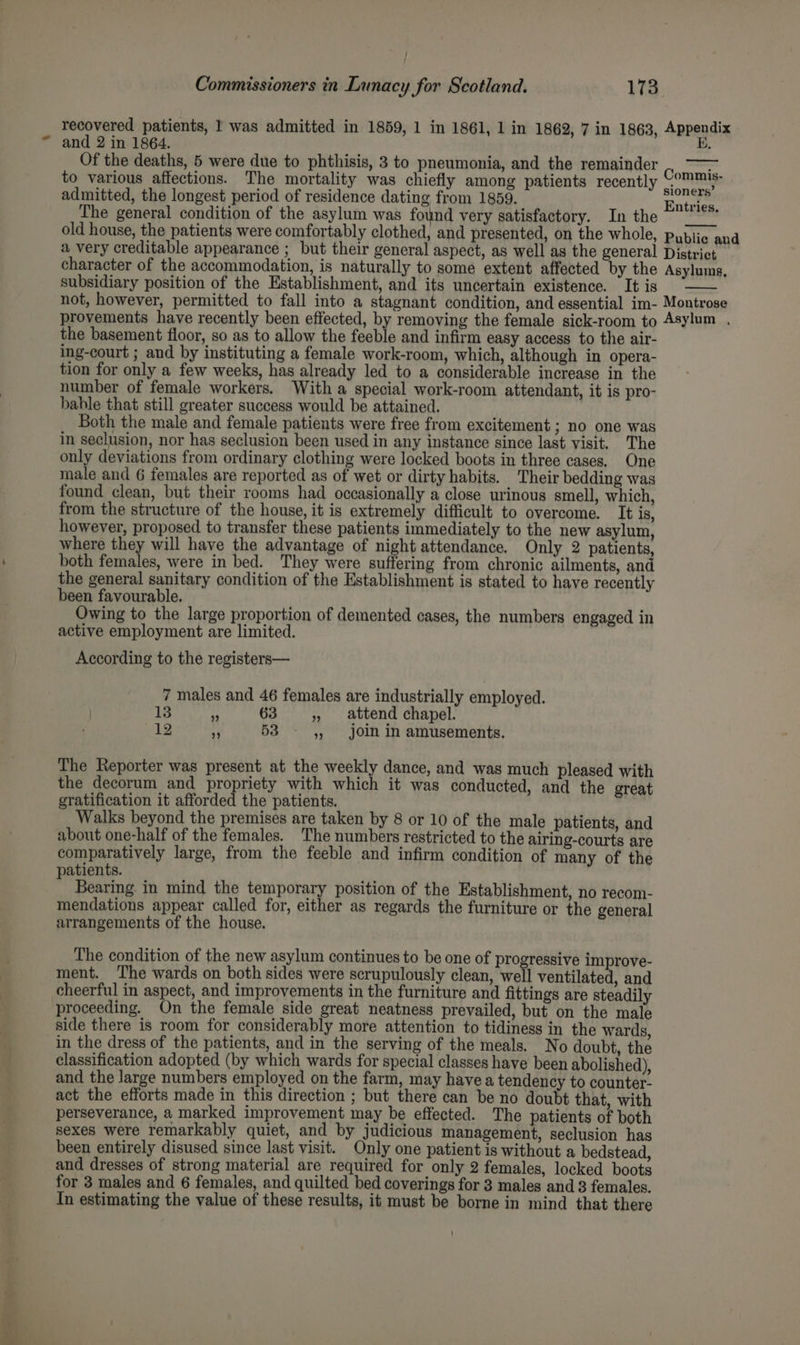 - > , <a a recovered patients, 1 was admitted in 1859, 1 in 1861, 1 in 1862, 7 in 1863, Appendix and 2 in 1864. ae BE, Of the deaths, 5 were due to phthisis, 3 to pneumonia, and the remainder to various affections. The mortality was chiefly among patients recently Comma admitted, the longest period of residence dating from 1859. hate The general condition of the asylum was found very satisfactory. In the old house, the patients were comfortably clothed, and presented, on the whole, Public and a very creditable appearance ; but their general aspect, as well as the general District character of the accommodation, is naturally to some extent affected by the Asylums, subsidiary position of the Establishment, and its uncertain existence. It is not, however, permitted to fall into a stagnant condition, and essential im- Montrose provements have recently been effected, by removing the female sick-room to Asylum . the basement floor, so as to allow the feeble and infirm easy access to the air- ing-court ; and by instituting a female work-room, which, although in opera- tion for only a few weeks, has already led to a considerable increase in the number of female workers. With a special work-room attendant, it is pro- bahle that still greater success would be attained. Both the male and female patients were free from excitement ; no one was in seclusion, nor has seclusion been used in any instance since last visit. The only deviations from ordinary clothing were locked boots in three cases. One male and 6 females are reported as of wet or dirty habits. Their bedding was found clean, but their rooms had occasionally a close urinous smell, which, from the structure of the house, it is extremely difficult to overcome. It is, however, proposed to transfer these patients immediately to the new asylum, where they will have the advantage of night attendance. Only 2 patients, both females, were in bed. They were suffering from chronic ailments, and the general sanitary condition of the Establishment is stated to have recently been favourable. Owing to the large proportion of demented cases, the numbers engaged in active employment are limited. According to the registers— 7 males and 46 females are industrially employed. 13 4 63 », attend chapel. ele 4 53 5, join in amusements. The Reporter was present at the weekly dance, and was much pleased with the decorum and propriety with which it was conducted, and the great gratification it afforded the patients. Walks beyond the premises are taken by 8 or 10 of the male patients, and about one-half of the females. The numbers restricted to the airing-courts are comparatively large, from the feeble and infirm condition of many of the atients. mn Bearing in mind the temporary position of the Establishment, no recom- mendations appear called for, either as regards the furniture or the general arrangements of the house. The condition of the new asylum continues to be one of progressive improve- ment. The wards on both sides were scrupulously clean, well ventilated, and cheerful in aspect, and improvements in the furniture and fittings are steadily proceeding. On the female side great neatness prevailed, but on the male side there is room for considerably more attention to tidiness in the wards, in the dress of the patients, and in the serving of the meals. No doubt, the classification adopted (by which wards for special classes have been abolished), and the large numbers employed on the farm, may have a tendency to counter- act the efforts made in this direction ; but there can be no doubt that, with perseverance, a marked improvement may be effected. The patients of both sexes were remarkably quiet, and by judicious management, seclusion has been entirely disused since last visit. Only one patient is without a bedstead, and dresses of strong material are required for only 2 females, locked boots for 3 males and 6 females, and quilted bed coverings for 3 males and 3 females. In estimating the value of these results, it must be borne in mind that there