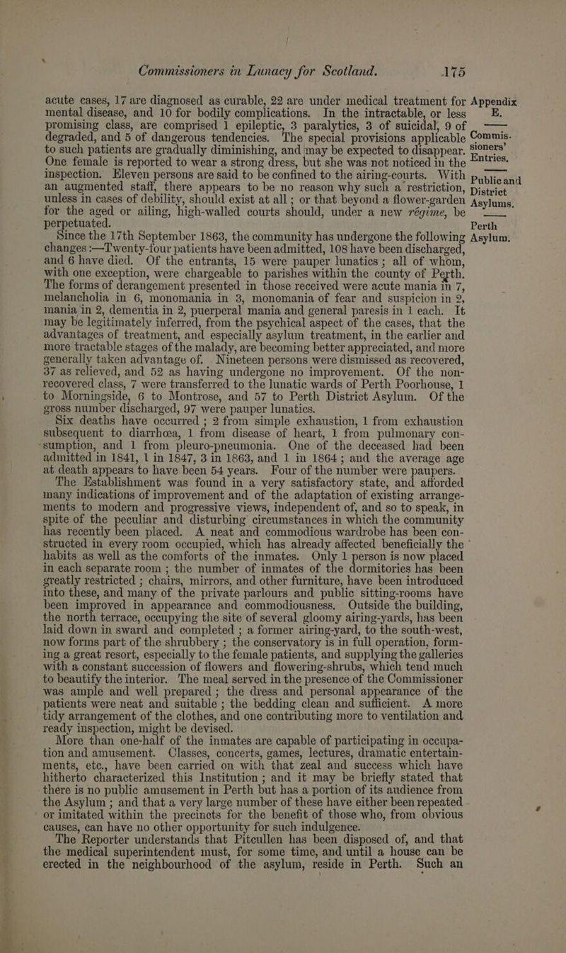 acute cases, 17 are diagnosed as curable, 22 are under medical treatment for Appendix mental disease, and 10 for bodily complications. In the intractable, or less promising class, are comprised 1 epileptic, 3 paralytics, 3 of suicidal, 9 of |. —— degraded, and 5 of dangerous tendencies. The special provisions applicable Commis. to such patients are gradually diminishing, and may be expected to disappear. 907s One female is reported to wear a strong dress, but she was not noticed in the E®tties. inspection. Eleven persons are said to be confined to the airing-courts. With Publican d an augmented staff, there appears to be no reason why such a restriction, District unless in cases of debility, should exist at all ; or that beyond a flower-garden Asylums for the aged or ailing, high-walled courts should, under a new régime, be —_. - perpetuated. Perth Since the 17th September 1863, the community has undergone the following Asylum. changes :—Twenty-four patients have been admitted, 108 have been discharged, and 6 have died. Of the entrants, 15 were pauper lunatics; all of whom, with one exception, were chargeable to parishes within the county of Perth. The forms of derangement presented in those received were acute mania in 7, melancholia in 6, monomania in 3, monomania of fear and suspicion in 2, mania in 2, dementia in 2, puerperal mania and general paresis in 1 each. It may be legitimately inferred, from the psychical aspect of the cases, that the advantages of treatment, and especially asylum treatment, in the earlier and more tractable stages of the malady, are becoming better appreciated, and more generally taken advantage of. Nineteen persons were dismissed as recovered, 37 as relieved, and 52 as having undergone no improvement. Of the non- recovered class, 7 were transferred to the lunatic wards of Perth Poorhouse, 1 _ to Morningside, 6 to Montrose, and 57 to Perth District Asylum. Of the gross number discharged, 97 were pauper lunatics. Six deaths have occurred ; 2 from simple exhaustion, 1 from exhaustion subsequent to diarrhoea, 1 from disease of heart, 1 from pulmonary con- ‘sumption, and 1 from pleuro-pneumonia. One of the deceased had been admitted in 1841, 1 in 1847, 3 in 1863, and 1 in 1864; and the average age at death appears to have been 54 years. Four of the number were paupers. The Establishment was found in a very satisfactory state, and afforded many indications of improvement and of the adaptation of existing arrange- ments to modern and progressive views, independent of, and so to speak, in spite of the peculiar and disturbing circumstances in which the community has recently been placed. A neat and commodious wardrobe has been con- structed in every room occupied, which has already affected beneficially the ° habits as well as the comforts of the inmates. Only 1 person is now placed in each separate room ; the number of inmates of the dormitories has been greatly restricted ; chairs, mirrors, and other furniture, have been introduced into these, and many of the private parlours and public sitting-rooms have been improved in appearance and commodiousness. Outside the building, the north terrace, occupying the site of several gloomy airing-yards, has been laid down in sward and completed ; a former airing-yard, to the south-west, now forms part of the shrubbery ; the conservatory is in full operation, form- ing a great resort, especially to the female patients, and supplying the galleries with a constant succession of flowers and flowering-shrubs, which tend much to beautify the interior. The meal served in the presence of the Commissioner was ample and well prepared ; the dress and personal appearance of the patients were neat and suitable ; the bedding clean and sufficient. A more tidy arrangement of the clothes, and one contributing more to ventilation and ready inspection, might be devised. More than one-half of the inmates are capable of participating in occupa- tion and amusement. Classes, concerts, games, lectures, dramatic entertain- ments, etc, have been carried on with that zeal and success which have hitherto characterized this Institution ; and it may be briefly stated that there is no public amusement in Perth but has a portion of its audience from the Asylum ; and that a very large number of these have either been repeated - or imitated within the precincts for the benefit of those who, from obvious causes, can have no other opportunity for such indulgence. The Reporter understands that Pitcullen has been disposed of, and that the medical superintendent must, for some time, and until a house can be erected in the neighbourhood of the asylum, reside in Perth. Such an