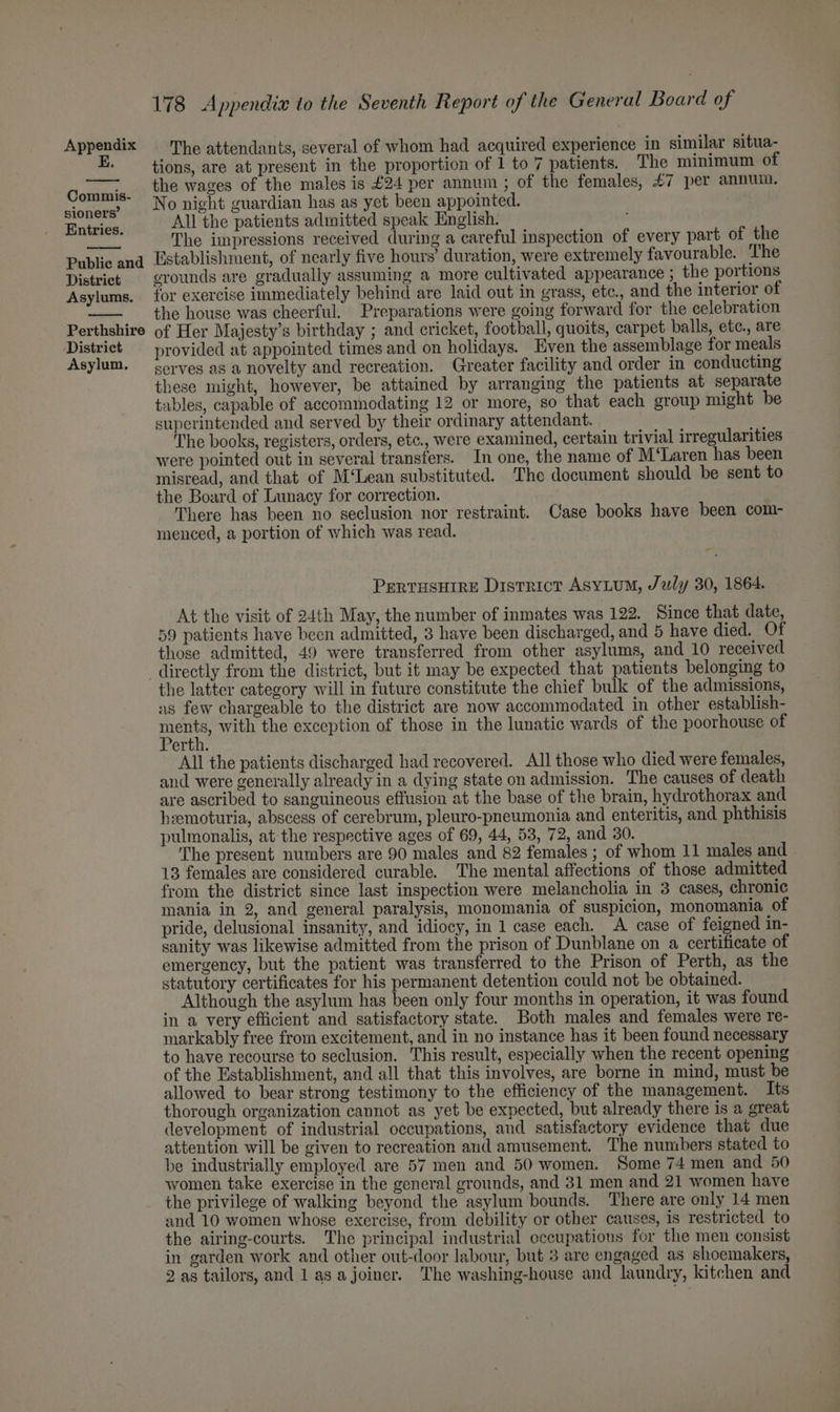 E. Commis- sioners’ Entries. Public and District Asylums. Perthshire District Asylum. 178 Appendix to the Seventh Report of the General Board of tions, are at present in the proportion of 1 to 7 patients. The minimum of the wages of the males is £24 per annum ; of the females, £7 per annum. No night guardian has as yet been appointed. All the patients admitted speak English. The impressions received during a careful inspection of every part of the Establishment, of nearly five hours’ duration, were extremely favourable. The crounds are gradually assuming a more cultivated appearance ; the portions for exercise immediately behind are laid out in grass, etc., and the interior of the house was cheerful. Preparations were going forward for the celebration of Her Majesty’s birthday ; and cricket, football, quoits, carpet balls, etc., are provided at appointed times and on holidays. Even the assemblage for meals serves as a novelty and recreation. Greater facility and order in conducting these might, however, be attained by arranging the patients at separate tables, capable of accommodating 12 or more, so that each group might be superintended and served by their ordinary attendant. ; The books, registers, orders, etc., were examined, certain trivial irregularities were pointed out in several transfers. In one, the name of M‘Laren has been misread, and that of M‘Lean substituted. The document should be sent to the Board of Lunacy for correction. There has been no seclusion nor restraint. Case books have been com- menced, a portion of which was read. PertusHire District AsyLuM, July 30, 1864. At the visit of 24th May, the number of inmates was 122. Since that date, 59 patients have been admitted, 3 have been discharged, and 5 have died. Of those admitted, 49 were transferred from other asylums, and 10 received the latter category will in future constitute the chief bulk of the admissions, as few chargeable to the district are now accommodated in other establish- Hae with the exception of those in the lunatic wards of the poorhouse of erth. All the patients discharged had recovered. All those who died were females, and were generally already in a dying state on admission. The causes of death are ascribed to sanguineous effusion at the base of the brain, hydrothorax and heemoturia, abscess of cerebrum, pleuro-pneumonia and enteritis, and phthisis pulmonalis, at the respective ages of 69, 44, 53, 72, and 30. The present numbers are 90 males and 82 females ; of whom 11 males and 13 females are considered curable. The mental affections of those admitted from the district since last inspection were melancholia in 3 cases, chronic mania in 2, and general paralysis, monomania of suspicion, monomania of pride, delusional insanity, and idiocy, in 1 case each. A case of feigned in- sanity was likewise admitted from the prison of Dunblane on a certificate of emergency, but the patient was transferred to the Prison of Perth, as the statutory certificates for his permanent detention could not be obtained. Although the asylum has been only four months in operation, it was found in a very efticient and satisfactory state. Both males and females were re- markably free from excitement, and in no instance has it been found necessary to have recourse to seclusion. This result, especially when the recent opening of the Establishment, and all that this involves, are borne in mind, must be allowed to bear strong testimony to the efficiency of the management. Its thorough organization cannot as yet be expected, but already there is a great development of industrial occupations, and satisfactory evidence that due attention will be given to recreation aud amusement. The numbers stated to be industrially employed are 57 men and 50 women. Some 74 men and 50 women take exercise in the general grounds, and 31 men and 21 women have the privilege of walking beyond the asylum bounds. There are only 14 men and 10 women whose exercise, from debility or other causes, is restricted to the airing-courts. The principal industrial cccupations for the men consist in garden work and other out-door labour, but 3 are engaged _as shoemakers,