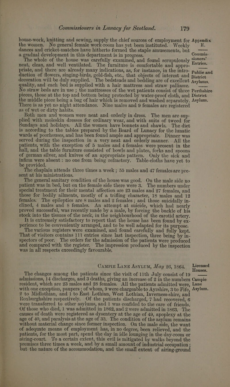 house-work, knitting and sewing, supply the chief sources of employment for Appendix the women. No general female work-room has yet been instituted. Weekly K. dances and cricket-matches have hitherto formed the staple amusements, but ; a gradual development in this department is in progress. Commis: The whole of the house was carefully examined, and found scrupulously Raters neat, clean, and well ventilated. The furniture is comfortable and appro- “°* priate, and there are already many indications, as, for instance, in the intro- Rubin duction of flowers, singing-birds, gold-fish, etc, that objects of interest and District decoration will be duly supplied. The bedsteads and bedding are of excellent quality, and each bed is supplied with a hair mattress and straw palliasse. No straw beds are in use ; the mattresses of the wet patients consist of three Perthshire pieces, those at the top and bottom being protected by water-proof cloth, and District the middle piece being a bag of hair which is removed and washed separately. Asylum. There is as yet no night attendance. Nine males and 9 females are registered as of wet or dirty habits. Both men and women were neat and orderly in dress. The men are sup- plied with moleskin dresses for ordinary wear, and with suits of tweed for Sundays and holidays. All the women have bonnets and shawls. . The diet is according to the tables prepared by the Board of Lunacy for the lunatic wards ef poorhouses, and has been found ample and appropriate. Dinner was served during the inspection in a very neat and orderly manner. All the patients, with the exception of 5 males and 4 females were present in the hall, and the table furniture consisted of bowls and plates, forks and spoons of german silver, and knives of an appropriate pattern. Only the sick and infirm were absent : no one from being refractory. Table-cloths have yet to be provided. The chaplain attends three times a week ; 55 males and 47 females are pre- sent at his ministrations. The general sanitary condition of the house was good. On the male side no patient was in bed, but on the female side there were 3. The numbers under special treatment for their mental affection are 23 males and 27 females, and those for bodily ailments, mostly of a trifling character, 18 males and 12 females. The epileptics are 8 males and 2 females ; and those suicidally in- clined, 4 males and 8 females. An attempt at suicide, which had nearly proved successful, was recently made by a male, by forcing the buckle of his stock into the tissues of the neck, in the neighbourhood of the carotid artery. Tt is extremely satisfactory to report that the house has been found by ex- perience to be conveniently arranged, and to be well adapted for its purpose. The various registers were examined, and found carefully and fully kept. That of visitors contains 111 entries since last inspection, three being by in- spectors of poor. The orders for the admission of the patients were produced and compared with the register. The impression produced by the inspection was in all respects exceedingly favourable. Asylums, Campie Lang Asyium, May 26, 1864. pieced ouses. The changes among the patients since the visit of 11th July consist of 19 admissions, 14 discharges, and 3 deaths, giving an increase of 2 in the numbers Campie resident, which are 23 males and 28 females. All the patients admitted were, Lane with one exception, paupers ; of whom, 9 were chargeable to Ayrshire, 3 to Fife, Asylum. 2 to Midlothian, and 1 to East Lothian, West Lothian, Inverness-shire, and Roxburghshire respectively. Of the patients discharged, 7 had recovered, 6 were transferred to other asylums, and 1 was confided to the care of friends. Of those who died, 1 was admitted in 1862, and 2 were admitted in 1863. The causes of death were registered as dysentery at the age of 49, apoplexy at the age of 40, and paralysis at the age of 33, The condition of the asylum remains without material change since former inspection. On the male side, the want of adequate means of employment has, in no degree, been relieved, and the patients, for the most part, spend the day in idle lounging in the day-room or airing-court. ‘To a certain extent, this evil is mitigated by walks beyond the premises three times a week, and by a small amount of industrial occupation ; but the nature of the accommodation, and the small extent of airing-ground ~