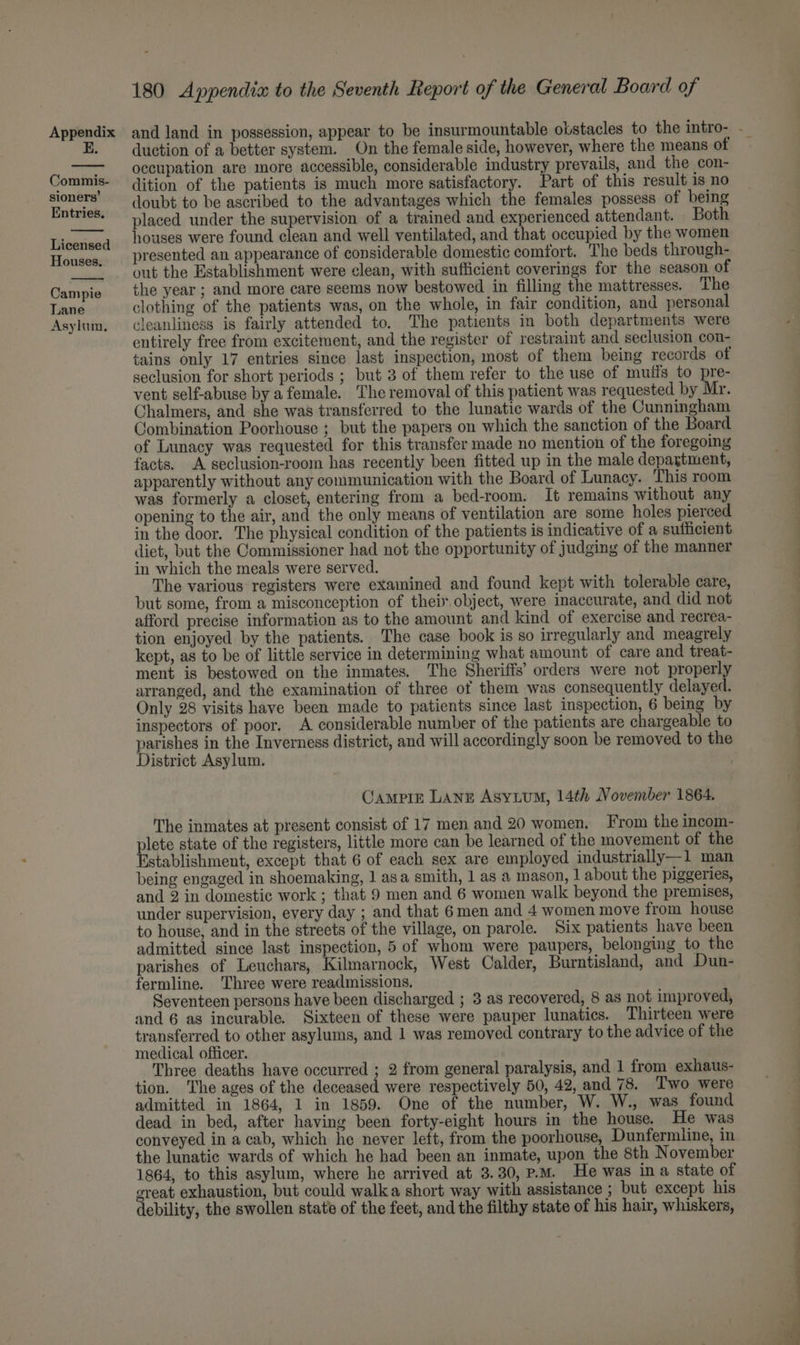 E. Commis- sioners’ Entries. Licensed Houses. Campie Lane Asylum, 180 Appendix to the Seventh Report of the General Board of duction of a better system. On the female side, however, where the means of occupation are more accessible, considerable industry prevails, and the con- dition of the patients is much more satisfactory. Part of this result is no doubt to be ascribed to the advantages which the females possess of being placed under the supervision of a trained and experienced attendant. Both houses were found clean and well ventilated, and that occupied by the women presented an appearance of considerable domestic comtort. The beds through- out the Establishment were clean, with sufficient coverings for the season of the year ; and more care seems now bestowed in filling the mattresses. The clothing of the patients was, on the whole, in fair condition, and personal cleanliness is fairly attended to. The patients in both departments were entirely free from excitement, and the register of restraint and seclusion con- tains only 17 entries since last inspection, most of them being records of seclusion for short periods ; but 3 of them refer to the use of muiis to pre- vent self-abuse by a female. The removal of this patient was requested by Mr. Chalmers, and she was transferred to the lunatic wards of the Cunningham Combination Poorhouse ; but the papers on which the sanction of the Board of Lunacy was requested for this transfer made no mention of the foregoing facts. A seclusion-room has recently been fitted up in the male depagtment, apparently without any communication with the Board of Lunacy. This room was formerly a closet, entering from a bed-room. It remains without any opening to the air, and the only means of ventilation are some holes pierced in the door. The physical condition of the patients is indicative of a sufficient diet, but the Commissioner had not the opportunity of judging of the manner in which the meals were served. The various registers were examined and found kept with tolerable care, but some, from a misconception of their object, were inaccurate, and did not afford precise information as to the amount and kind of exercise and recrea- tion enjoyed by the patients. The case book is so irregularly and meagrely kept, as to be of little service in determining what amount of care and treat- ment is bestowed on the inmates. The Sheriffs’ orders were not properly arranged, and the examination of three of them was consequently delayed. Only 28 visits have been made to patients since last inspection, 6 being by inspectors of poor. A considerable number of the patients are chargeable to District Asylum. Campizr Lang Asytum, 14th November 1864, The inmates at present consist of 17 men and 20 women. From the incom- plete state of the registers, little more can be learned of the movement of the Establishment, except that 6 of each sex are employed industrially—1 man being engaged in shoemaking, 1 asa smith, 1 as a mason, | about the piggeries, and 2 in domestic work ; that 9 men and 6 women walk beyond the premises, under supervision, every day ; and that 6 men and 4 women move from house to house, and in the streets of the village, on parole. Six patients have been admitted since last inspection, 5 of whom were paupers, belonging to the parishes of Leuchars, Kilmarnock, West Calder, Burntisland, and Dun- fermline. ‘Three were readmissions. Seventeen persons have been discharged ; 3 as recovered, 8 as not improved, and 6 as incurable. Sixteen of these were pauper lunatics. Thirteen were transferred to other asylums, and 1 was removed contrary to the advice of the medical officer. Three deaths have occurred ; 2 from general paralysis, and 1 from exhaus- tion. The ages of the deceased were respectively 50, 42, and 78. ‘Two were admitted in 1864, 1 in 1859. One of the number, W. W., was found dead in bed, after having been forty-eight hours in the house. He was conveyed in a cab, which he never left, from the poorhouse, Dunfermline, in the lunatic wards of which he had been an inmate, upon the 8th November 1864, to this asylum, where he arrived at 3.30, P.M. He was ina state of great exhaustion, but could walka short way with assistance ; but except his debility, the swollen state of the feet, and the filthy state of his hair, whiskers, a ae ad ae