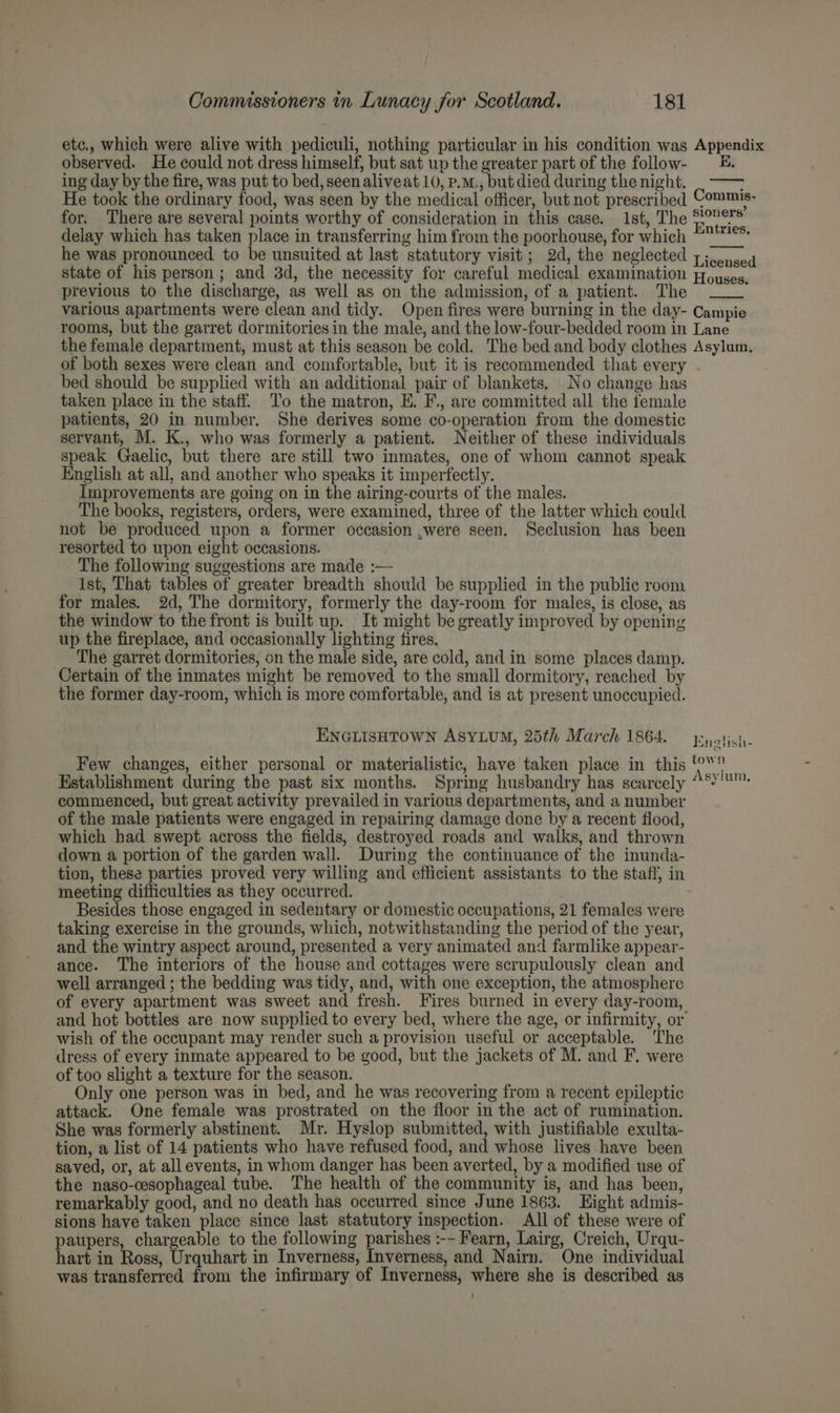 oS are etc., which were alive with pediculi, nothing particular in his condition was Appendix observed. He could not dress himself, but sat up the greater part of the follow- = =. ing day by the fire, was put to bed, seenaliveat 10, p.m., but died during the night. ; He took the ordinary food, was seen by the medical officer, but not prescribed Commis- for. There are several points worthy of consideration in this case. 1st, The Entei ws delay which has taken place in transferring him from the poorhouse, for which “!** he was pronounced to be unsuited at last statutory visit; 2d, the neglected 7. jsed state of his person; and 3d, the necessity for careful medical examination Pouyses, previous to the discharge, as well as on the admission, of a patient. The various apartments were clean and tidy. Open fires were burning in the day- Campie rooms, but the garret dormitories in the male, and the low-four-bedded room in Lane the female department, must at this season be cold. The bed and body clothes Asylum. of both sexes were clean and comfortable, but it is recommended that every . taken place in the staff. To the matron, E. F., are committed all the female patients, 20 in number. She derives some co-operation from the domestic servant, M. K., who was formerly a patient. Neither of these individuals speak Gaelic, but there are still two inmates, one of whom cannot speak English at all, and another who speaks it imperfectly. improvements are going on in the airing-courts of the males. The books, registers, orders, were examined, three of the latter which could not be produced upon a former occasion ,were seen. Seclusion has been resorted to upon eight occasions. The following suggestions are made :— Ist, That tables of greater breadth should be supplied in the public room for males. 2d, The dormitory, formerly the day-room for males, is close, as the window to the front is built up. It might be greatly improved by opening up the fireplace, and occasionally lighting fires. The garret dormitories, on the male side, are cold, and in some places damp. Certain of the inmates might be removed to the small dormitory, reached by the former day-room, which is more comfortable, and is at present unoccupied. ENGLISHTOWN ASYLUM, 25th March 1864. ey oticis- town Few changes, either personal or materialistic, have taken place in this , ’ Asylum Kstablishment during the past six months. Spring husbandry has scarcely commenced, but great activity prevailed in various departments, and a number of the male patients were engaged in repairing damage done by a recent flood, which had swept across the fields, destroyed roads and walks, and thrown down a portion of the garden wall. During the continuance of the inunda- tion, these parties proved very willing and efficient assistants to the staff, in meeting difficulties as they occurred. Besides those engaged in sedentary or domestic occupations, 21 females were taking exercise in the grounds, which, notwithstanding the period of the year, and the wintry aspect around, presented a very animated and farmlike appear- ance. The interiors of the house and cottages were scrupulously clean and well arranged ; the bedding was tidy, and, with one exception, the atmosphere of every apartment was sweet and fresh. Fires burned in every day-room, and hot bottles are now supplied to every bed, where the age, or infirmity, or wish of the occupant may render such a provision useful or acceptable. ‘The dress of every inmate appeared to be good, but the jackets of M. and F, were of too slight a texture for the season. Only one person was in bed, and he was recovering from a recent epileptic attack. One female was prostrated on the floor in the act of rumination. She was formerly abstinent. Mr. Hyslop submitted, with justifiable exulta- tion, a list of 14 patients who have refused food, and whose lives have been saved, or, at all events, in whom danger has been averted, by a modified use of the naso-cesophageal tube. The health of the community is, and has been, remarkably good, and no death has occurred since June 1863. Hight admis- sions have taken place since last statutory inspection. All of these were of paupers, chargeable to the following parishes :-~ Fearn, Lairg, Creich, Urqu- hart in Ross, Urquhart in Inverness, Inverness, and Nairn. One individual was transferred from the infirmary of Inverness, where she is described as