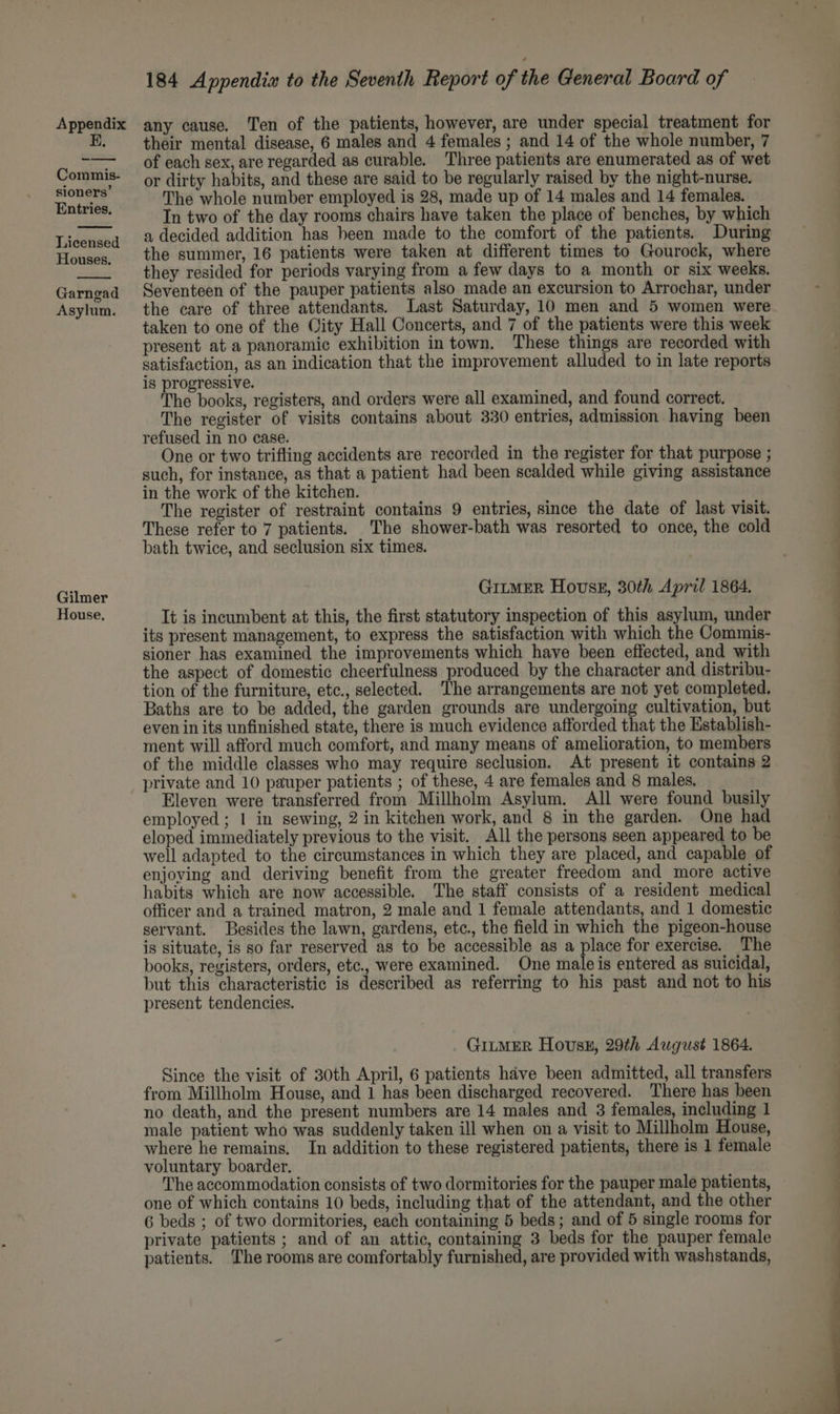 E. Commis- sioners’ Entries. Licensed Houses. Garngad Asylum. Gilmer House. 184 Appendix to the Seventh Report of the General Board of their mental disease, 6 males and 4 females ; and 14 of the whole number, 7 of each sex, are regarded as curable. Three patients are enumerated as of wet or dirty habits, and these are said to be regularly raised by the night-nurse. The whole number employed is 28, made up of 14 males and 14 females. In two of the day rooms chairs have taken the place of benches, by which a decided addition has been made to the comfort of the patients. During the summer, 16 patients were taken at different times to Gourock, where they resided for periods varying from a few days to a month or six weeks. Seventeen of the pauper patients also made an excursion to Arrochar, under the care of three attendants. Last Saturday, 10 men and 5 women were taken to one of the Oity Hall Concerts, and 7 of the patients were this week present at a panoramic exhibition in town. These things are recorded with satisfaction, as an indication that the improvement alluded to in late reports is progressive. The books, registers, and orders were all examined, and found correct. The register of visits contains about 330 entries, admission having been refused in no case. One or two trifling accidents are recorded in the register for that purpose ; such, for instance, as that a patient had been scalded while giving assistance in the work of the kitchen. The register of restraint contains 9 entries, since the date of last visit. These refer to 7 patients. The shower-bath was resorted to once, the cold bath twice, and seclusion six times. GitmeR Hovss, 30th April 1864. It is incumbent at this, the first statutory inspection of this asylum, under its present management, to express the satisfaction with which the Commis- sioner has examined the improvements which have been effected, and with the aspect of domestic cheerfulness produced by the character and distribu- tion of the furniture, etc., selected. The arrangements are not yet completed. Baths are to be added, the garden grounds are undergoing cultivation, but even in its unfinished state, there is much evidence afforded that the Establish- ment will afford much comfort, and many means of amelioration, to members of the middle classes who may require seclusion. At present it contains 2 private and 10 pauper patients ; of these, 4 are females and 8 males, Eleven were transferred from Millholm Asylum. All were found busily eloped immediately previous to the visit. All the persons seen appeared to be well adapted to the circumstances in which they are placed, and capable of enjoving and deriving benefit from the greater freedom and more active habits which are now accessible. The staff consists of a resident medical officer and a trained matron, 2 male and 1 female attendants, and 1 domestic servant. Besides the lawn, gardens, etc., the field in which the pigeon-house is situate, is so far reserved as to be accessible as a place for exercise. The books, registers, orders, etc., were examined. One male is entered as suicidal, but this characteristic is described as referring to his past and not to his present tendencies. GILMER Hovsk, 29th August 1864. Since the visit of 30th April, 6 patients have been admitted, all transfers from Millholm House, and 1 has been discharged recovered. ‘There has been no death, and the present numbers are 14 males and 3 females, including 1 male patient who was suddenly taken ill when on a visit to Millholm House, where he remains. In addition to these registered patients, there is 1 female voluntary boarder. The accommodation consists of two dormitories for the pauper male patients, one of which contains 10 beds, including that of the attendant, and the other 6 beds ; of two dormitories, each containing 5 beds; and of 5 single rooms for private patients ; and of an attic, containing 3 beds for the pauper female patients. The rooms are comfortably furnished, are provided with washstands,