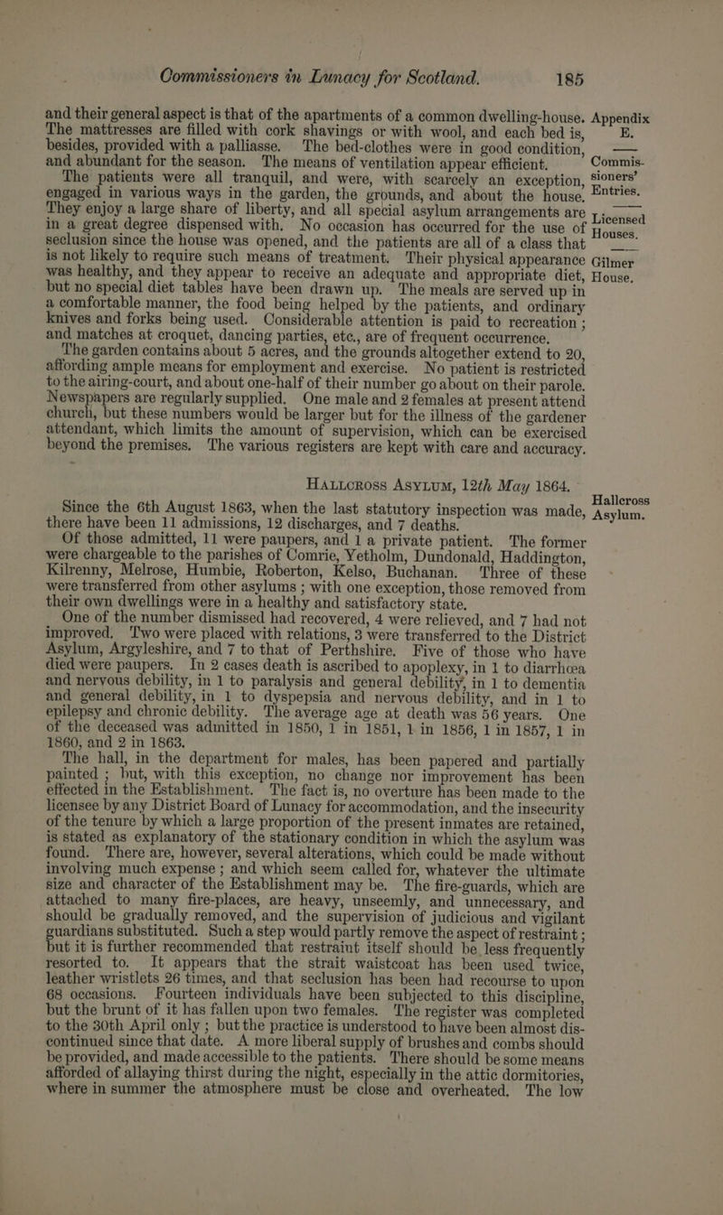 The mattresses are filled with cork shavings or with wool, and each bed is, besides, provided with a palliasse. The bed-clothes were in good condition, and abundant for the season. The means of ventilation appear efficient. ppendix E. —— in a great degree dispensed with. No occasion has occurred for the use of seclusion since the house was opened, and the patients are all of a class that but no special diet tables have been drawn up. The meals are served up in a comfortable manner, the food being helped by the patients, and ordinary knives and forks being used. Considerable attention is paid to recreation ; and matches at croquet, dancing parties, ete., are of frequent occurrence, The garden contains about 5 acres, and the grounds altogether extend to 20, affording ample means for employment and exercise. No patient is restricted to the airing-court, and about one-half of their number go about on their parole. Newspapers are regularly supplied. One male and 2 females at present attend church, but these numbers would be larger but for the illness of the gardener attendant, which limits the amount of supervision, which can be exercised beyond the premises. The various registers are kept with care and accuracy. HAuucross Asyium, 12th May 1864. Since the 6th August 1863, when the last statutory inspection was made, there have been 11 admissions, 12 discharges, and 7 deaths. Of those admitted, 11 were paupers, and 1 a private patient. The former were chargeable to the parishes of Comrie, Yetholm, Dundonald, Haddington, Kilrenny, Melrose, Humbie, Roberton, Kelso, Buchanan. Three of these were transferred from other asylums ; with one exception, those removed from their own dwellings were in a healthy and satisfactory state. One of the number dismissed had recovered, 4 were relieved, and 7 had not improved, ‘Two were placed with relations, 3 were transferred to the District Asylum, Argyleshire, and 7 to that of Perthshire. Five of those who have died were paupers. In 2 cases death is ascribed to apoplexy, in 1 to diarrhea and nervous debility, in 1 to paralysis and general debility, in 1 to dementia and general debility, in 1 to dyspepsia and nervous debility, and in 1 to epilepsy and chronic debility. The average age at death was 56 years. One of the deceased was admitted in 1850, 1 in 1851, 1 in 1856, 1 in 1857, 1 in 1860, and 2 in 1863. The hall, in the department for males, has been papered and partially painted ; but, with this exception, no change nor improvement has been effected in the Establishment. The fact is, no overture has been made to the licensee by any District Board of Lunacy for accommodation, and the insecurity of the tenure by which a large proportion of the present inmates are retained, is stated as explanatory of the stationary condition in which the asylum was found. There are, however, several alterations, which could be made without involving much expense ; and which seem called for, whatever the ultimate size and character of the Establishment may be. ‘The fire-guards, which are attached to many fire-places, are heavy, unseemly, and unnecessary, and should be gradually removed, and the supervision of judicious and vigilant guardians substituted. Such a step would partly remove the aspect of restraint ; but it is further recommended that restraint itself should be less frequently resorted to. It appears that the strait waistcoat has been used twice, leather wristlets 26 times, and that seclusion has been had recourse to upon 68 occasions. Fourteen individuals have been subjected to this discipline, but the brunt of it has fallen upon two females. The register was completed to the 30th April only ; but the practice is understood to have been almost dis- continued since that date. A more liberal supply of brushes and combs should be provided, and made accessible to the patients. There should be some means afforded of allaying thirst during the night, especially in the attic dormitories, where in summer the atmosphere must be close and overheated. The low