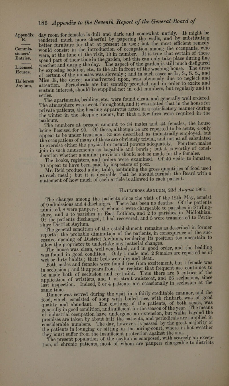 E. Commis- sioners’ Entries. Licensed Houses. Halleross Asylum, 186 Appendix to the Seventh Report of the General Board of rendered much more cheerful by papering the walls, and by substituting better furniture for that at present in use; but the most efficient remedy would consist in the introduction of occupation among the occupants, who were, at the time of the visit, 13 in number. It is true that certain of these spend part of their time in the garden, but this can only take place during fine weather and during the day. The aspect of the garden is still much disfigured by exposing bedding, etc., to the air in front of the washing-house. ‘The dress of certain of the inmates was slovenly ; and in such cases as L., 6., 8. S., and Miss E., the defect animadverted upon, was obviously due to neglect and attention. Periodicals are but scantily provided, and in order to excite and sustain interest, should be supplied not in odd numbers, but regularly and in series. The apartments, bedding, etc., were found clean, and generally well ordered. The atmosphere was sweet throughout, and it was stated that in the house for private patients, the heating apparatus acted in a satisfactory manner during the winter in the sleeping rooms, but that a few fires were required in the parlours. The numbers at present amount to 34 males and 44 females, the house being licensed for 90. Of these, although 14 are reported to be acute, 4 only appear to be under treatment, 30 are deseribed as industrially employed, but the occupations of many of these are obviously trivial, and not at all calculated to exercise either the physical or mental powers adequately. Fourteen males join in such amusements as bagatelle and bowls ; but it is worthy of consi- ‘leration whether a similar provision should not be made for the females. . The books, registers, and orders were examined. Of 40 visits to inmates, 10 appear to have been paid by inspectors of poor. Mr. Reid produced a diet table, containing the gross quantities of food used at each meal; but it is desirable that he should furnish the Board with a statement of how much of each article is allowed to each patient. Hatioross AsyLum, 23d August 1864. The changes among the patients since the visit of the i2th May, consist of 9 admissions and 4 discharges. There has been no deaths. Of the patients admitted, 8 were paupers ; of whom 4 were chargeable to parishes in Stirling- shire, and 2 to parishes in East Lothian, and 2 to parishes in Midlothian. Of the patients discharged, 1 had recovered, and 3 were transferred to Perth- shire District Asylum. The general condition of the establishment remains as described in former reports ; the probable diminution of the patients, in consequence of the suc- cessive opening of District Asylums, rendering its position too uncertain to allow the proprietor to undertake any material changes. The house was clean, well ventilated, and in good order, and the bedding was found in good condition. Only 1 male and 2 females are reported as of wet or dirty habits ; their beds were dry and clean. ' Both males and females were found free from excitement, but 1 female was in seclusion ; and it appears from the register that frequent use continues to be made both of seclusion and restraint. Thus there are 5 entries of the application of wristlets, and 1 of strait-waistcoat, and 36 seclusions, since last inspection. Indeed, 3 or 4 patients are occasionally in seclusion at the same time. Dinner was served during the visit in a fairly creditable manner, and the food, which consisted of soup with boiled rice, with rhubarb, was of good quality and abundant. ‘The clothing of the patients, of both sexes, was generally in good condition, and sufficient for the season of the year. The means of industrial occupation have undergone no extension, but walks beyond the premises are taken by about half the patients, and periodicals are supplied in considerable numbers. The day, however, is passed by the great majority of the patients in lounging or sitting in the airing-court, where in hot weather they must suffer from the insufficient protection against the sun. The present population of the asylum is composed, with scarcely an excep- tion, of chronic patients, most of whom are paupers chargeable to districts