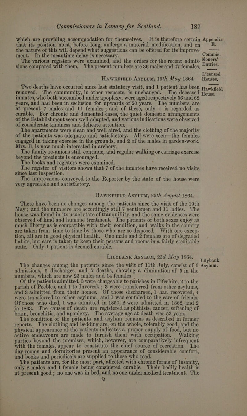 which are providing accommodation for themselves. It is therefore certain Appendix that its position must, before long, undergo a material modification, and on EK. the nature of this will depend what suggestions can be offered for its improve- ment. In the meantime delay is necessary. The various registers were examined, and the orders for the recent admis- sions compared with them. The present numbers are 36 males and 47 females, ommis- sioners’ Entries, Licensed HAWKFIELD ASYLUM, 19th Alay 1864. Houses. Two deaths have occurred since last statutory visit, and 1 patient has been yawkrela removed. The community, in other respects, is unchanged. The deceased Poyse. inmates, who both succumbed under apoplexy, were aged respectively 56 and 62 years, and had been in seclusion for upwards of 20 years. The numbers are at present 7 males and 11 females ; and of these, only 1 is regarded as curable. For chronic and demented cases, the quiet domestic arrangements of the Establishment seem well adapted, and various indications were observed of considerate kindness and delicate attention. The apartments were clean and well aired, and the clothing of the majority of the ‘patients was adequate and satisfactory. All were seen—the females engaged in taking exercise in the grounds, and 2 of the males in garden-work. Mrs. B. is now much interested in archery. The family re-unions still continue, and regular walking or carriage exercise beyond the precincts is encouraged. The books and registers were examined. ; The register of visitors shows that 7 of the inmates have received no visits since last inspection. The impressions conveyed to the Reporter by the state of the house were very agreeable and satisfactory. HAWKFIELD ASYLUM, 25th August 1864. There have been no changes among the patients since the visit of the 19th May ; and the numbers are accordingly still 7 gentlemen and 11 ladies. The house was found in its usual state of tranquillity, and the same evidences were observed of kind and humane treatment. The patients of both sexes enjoy as much liberty as is compatible with their condition, and walks in the country are taken from time to time by those who are so disposed. With one excep- tion, all are in good physical health. One male and 2 females are of degraded habits, but care is taken to keep their persons and rooms in a fairly creditable state. Only 1 patient is deemed curable. LILYBANK AsyLuM, 23d May 1864. Lilybgak The changes among the patients since the visit of 11th July, consist of 6 Asylum. admissions, 6 discharges, and 5 deaths, showing a diminution of 5 in the numbers, which are now 23 males and 14 females. - Of the patients admitted, 3 were chargeable to parishes in Fifeshire, 2 to the parish of Peebles, and 1 to Inveresk ; 3 were transferred from other asylums, and.3 admitted from their homes. Of those discharged, 1 had recovered, 4 were transferred to other asylums, and 1 was confided to the care of friends. Of those who died, 1 was admitted in 1850, 2 were admitted in 1862,-and 2 in 1863. The causes of death are registered as phthisis, cancer, softening of brain, bronchitis, and apoplexy. The average age at death was 53 years. The condition of the patients and asylum remains as described in former reports. The clothing and bedding are, on the whole, tolerably good, and the physical appearance of the patients indicates a proper supply of food, but no active endeavours are made to furnish them with occupation. Walking parties beyond the premises, which, however, are comparatively infrequent with the females, appear to constitute the chief source of recreation. The day-rooms and dormitories present an appearance of considerable comfort, and books and periodicals are supplied to those who read. ‘ The patients are, for the most part, affected with chronic forms of insanity, only 2 males and 1 female being considered curable. Their bodily health is at present good ; no one was in bed, and no one under medical treatment. The Q