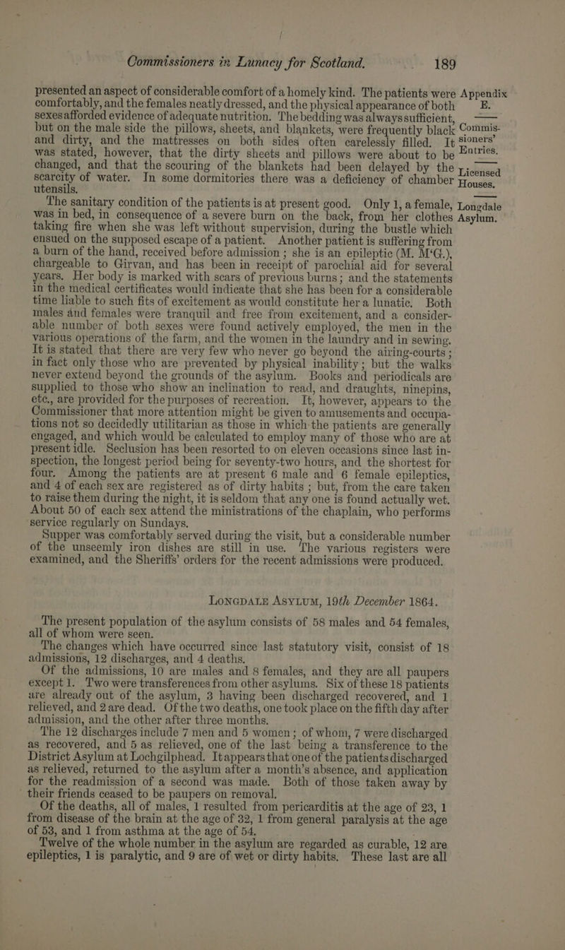 presented an aspect of considerable comfort of a homely kind. The patients were Appendix comfortably, and the females neatly dressed, and the physical appearance of both E. sexes afforded evidence of adequate nutrition. The bedding was alwayssufficient, ie but on the male side the pillows, sheets, and blankets, were frequently black Commis- and dirty, and the mattresses on both sides often carelessly filled. It mes F, was stated, however, that the dirty sheets and pillows were about to be =%!¥%*- changed, and that the scouring of the blankets had been delayed by the Eickiava et of water. In some dormitories there was a deficiency of chamber Houta utensils. — The sanitary condition of the patients is at present good. Only 1, a female, Lonedale was in bed, in consequence of a severe burn on the back, from her clothes Asylum. taking fire when she was left without supervision, during the bustle which ensued on the supposed escape of a patient. Another patient is suffering from a burn of the hand, received before admission ; she is an epileptic (M. M‘G.), chargeable to Girvan, and has been in receipt of parochial aid for several years. Her body is marked with scars of previous burns; and the statements in the medical certificates would indicate that she has been for a considerable time liable to such fits of excitement as would constitute hera lunatic. Both males and females were tranquil and free from excitement, and a consider- able number of both sexes were found actively employed, the men in the various operations of the farm, and the women in the laundry and in sewing. It is stated that there are very few who never go beyond the airing-courts ; in fact only those who are prevented by physical inability; but the walks never extend beyond the grounds of the asylum. Books and periodicals are supplied to those who show an inclination to read, and draughts, ninepins, etc., are provided for the purposes of recreation. It, however, appears to the Commissioner that more attention might be given to amusements and occupa- tions not so decidedly utilitarian as those in which the patients are generally engaged, and which would be calculated to employ many of those who are at present idle. Seclusion has been resorted to on eleven occasions since last in- spection, the longest period being for seventy-two hours, and the shortest for four. Among the patients are at present 6 male and 6 female epileptics, and 4 of each sex are registered as of dirty habits ; but, from the care taken to raise them during the night, it is seldom that any one is found actually wet. About 50 of each sex attend the ministrations of the chaplain, who performs ‘service regularly on Sundays. Supper was comfortably served during the visit, but a considerable number of the unseemly iron dishes are still in use. ‘The various registers were examined, and the Sheriffs’ orders for the recent admissions were produced. LoNGDALE AsyLum, 19th December 1864. The present population of the asylum consists of 58 males and 54 females, all of whom were seen. The changes which have occurred since last statutory visit, consist of 18 admissions, 12 discharges, and 4 deaths. Of the admissions, 10 are males and 8 females, and they are all paupers except 1. Two were transferences from other asylums. Six of these 18 patients ure already out of the asylum, 3 having been discharged recovered, and 1 relieved, and 2are dead. Of the two deaths, one took place on the fifth day after admission, and the other after three months. The 12 discharges include 7 men and 5 women; of whom, 7 were discharged as recovered, and 5 as relieved, one of the last being a transference to the District Asylum at Lochgilphead. Itappears that one of the patients discharged as relieved, returned to the asylum after a month’s absence, and application for the readmission of a second was made. Both of those taken away by their friends ceased to be paupers on removal. Of the deaths, all of males, 1 resulted from pericarditis at the age of 23, 1 from disease of the brain at the age of 32, 1 from general paralysis at the age of 53, and 1 from asthma at the age of 54. Twelve of the whole number in the asylum are regarded as curable, 12 are epileptics, 1 is paralytic, and 9 are of wet or dirty habits. These last are all