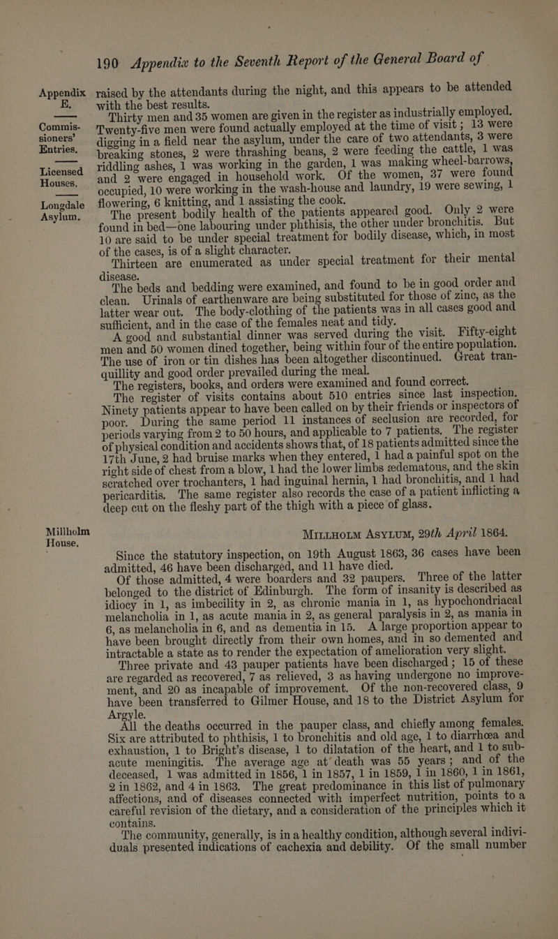 E. Commis- sioners’ Entries. Licensed Houses. Longdale Asylum. Millholm House. 190 Appendix to the Seventh Report of the General Board of raised by the attendants during the night, and this appears to be attended with the best results. Thirty men and 35 women are given in the register as industrially employed. Twenty-five men were found actually employed at the time of visit ; 13 were digging in a field near the asylum, under the care of two attendants, 3 were breaking stones, 2 were thrashing beans, 2 were feeding the cattle, 1 was riddling ashes, 1 was working in the garden, 1 was making wheel-barrows, and 2 were engaged in household work. Of the women, 37 were found occupied, 10 were working in the wash-house and laundry, 19 were sewing, 1 flowering, 6 knitting, and 1 assisting the cook, The present bodily health of the patients appeared good. Only 2 were found in bed—one labouring under phthisis, the other under bronchitis. But 10 are said to be under special treatment for bodily disease, which, in most of the cases, is of a slight character. : : Thirteen are enumerated as under special treatment for their mental isease. The beds and bedding were examined, and found to be in good order and clean. Urinals of earthenware are being substituted for those of zine, as the latter wear out. The body-clothing of the patients was in all cases good and sufficient, and in the case of the females neat and tidy. A good and substantial dinner was served during the visit. Fifty-eight men and 50 women dined together, being within four of the entire population. The use of iron or tin dishes has been altogether discontinued. Great tran- quillity and good order prevailed during the meal. The registers, books, and orders were examined and found correct. The register of visits contains about 510 entries since last inspection. Ninety patients appear to have been called on by their friends or inspectors of poor. During the same period 11 instances of seclusion are recorded, for periods varying from 2 to 50 hours, and applicable to 7 patients. The register of physical condition and accidents shows that, of 18 patients admitted since the 17th June, 2 had bruise marks when they entered, 1 had a painful spot on the right side of chest from a blow, 1 had the lower limbs eedematous, and the skin scratched over trochanters, 1 had inguinal hernia, 1 had bronchitis, and 1 had pericarditis. The same register also records the case of a patient inflicting a deep cut on the fleshy part of the thigh with a piece of glass. MintHotm AsyLum, 29th April 1864. Since the statutory inspection, on 19th August 1863, 36 cases have been admitted, 46 have been discharged, and 11 have died. Of those admitted, 4 were boarders and 32 paupers. Three of the latter belonged to the district of Edinburgh. The form of insanity is described as idiocy in 1, as imbecility in 2, as chronic mania in 1, as hypochondriacal melancholia in 1, as acute mania in 2, as general paralysis in 2, as mania in 6, as melancholia in 6, and as dementia in 15. A large proportion appear to have been brought directly from their own homes, and in so demented and intractable a state as to render the expectation of amelioration very slight. Three private and 43 pauper patients have been discharged ; 15 of these are regarded as recovered, 7 as relieved, 3 as having undergone no improve- ment, and 20 as incapable of improvement. Of the non-recovered class, 9 ene transferred to Gilmer House, and 18 to the District Asylum for reyle. All the deaths occurred in the pauper class, and chiefly among females. Six are attributed to phthisis, 1 to bronchitis and old age, 1 to diarrhoea and exhaustion, 1 to Bright’s disease, 1 to dilatation of the heart, and 1 to sub- acute meningitis. The average age at’ death was 55 years; and of the deceased, 1 was admitted in 1856, 1 in 1857, 1 in 1859, 1 in 1860, 1 in 1861, 2 in 1862, and 4 in 1863, The great predominance in this list of pulmonary affections, and of diseases connected with imperfect nutrition, points toa cotetut revision of the dietary, and a consideration of the principles which it contains. The community, generally, is in a healthy condition, although several indivi- duals presented indications of cachexia and debility. Of the small number