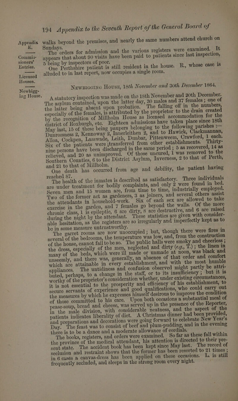 EK. Commis- sioners’ Entries. Licensed Houses. Newbigg- ing House. 194 Appendia to the Seventh Report of the General Board of undays. The: ocders for admission and the various registers were examined. It appears that about 90 visits have been paid to patients since last inspection, 5 being by inspectors of poor. One Perthshire patient is still resident in the house. R., whose case is alluded to in last report, now occupies a single room. Newsiccrne Houss, 18th November and 30th December 1864. A statutory inspection was made on the 18th November and 30th December. The asylum contained, upon the latter day, 30 males and 37 females ; one of the latter being absent upon probation. The falling off in the numbers, especially of the females, is attributed by the proprietor to the drain created by the recognition of Millholm House as licensed accommodation for the district of Roxburgh, etc. Eighteen admissions have taken place since 18th May last, 15 of these being paupers belonging to the following parishes :— Dunrossness 2, Kennoway 2, Innerleithen 2, and to Hawick, Clackmannan, Alloa, Cockpen, Lasswade, Leith, Dunbar, Pittenweem, Crawford, 1 each. Six of the patients were ‘transferred from other establishments. Thirty- nine persons have been discharged in the same period ; 5 as recovered, 14 as relieved, and 20 as unimproved. Of those uncured, 1 was removed to the Southern Counties, 6 to the District Asylum, Inverness, 2 to that of Perth, and 21 to that of Millholm. One death has occurred from age and debility, the patient having reached 87. The health of the inmates is described as satisfactory. Three individuals are under treatment for bodily complaints, and only 2 were found in bed. Coven men and 15 women are, from time to time, industrially employed. Two of the former act as gardeners, 3 as joiners, and several others assist the attendants in household-work. Six of each sex are allowed to take exercise in the garden, and 7 females go beyond the walls. Of the more chronic class, 1 is epileptic, 6 are dirty, 8 are destructive, and 6 are raised during the night by the attendant. These statistics are given with consider- able hesitation, as the registers are so irregularly and imperfectly kept as to be in some measure untrustworthy. The garret rooms are now unoccupied ; but, though there were fires in several of the bedrooms, the temperature was low, and, from the construction of the house, cannot failtobeso. The public halls were smoky and cheerless ; the dress, especially of the men, neglected and dirty (eg., T.) ; the linen in many of the beds, which were ill made or unmade at noon, was black and unseemly, and there was, generally, an absence of that order and comfort which are attainable in every establishment, and with the most humble appliances. The untidiness and confusion observed might partly be attri- buted, perhaps, to a change in the staff, or to its insufficiency ; but it is worthy of the proprietor’s consideration whether, under existing circumstances, it is not essential to the prosperity and efficiency of his establishment, to secure servants of experience and good qualifications, who could carry out the measures by which he expresses himself desirous to improve the condition of those committed to his care. Upon both occasions a substantial meal of pease-soup, bread and cheese, was served up in the presence of the Reporter, in the male division, with considerable neatness, and the aspect of the patients indicates liberality of diet. A Christmas dinner had been provided, and preparations and decorations were going forward to celebrate New Year's Day. The feast was to consist of beef and plum-pudding, and in the evening there is to be a dance and a moderate allowance of cordials. The books, registers, and orders were examined. So far as these fall within the province of the medical attendant, his attention is directed to their pre- cent state. The accident book has been kept since May last. The record of seclusion and restraint shows that the former has been resorted to 21 times ; in 6 cases a canvas-dress has been applied on these oceasions. L. is still frequently secluded, and sleeps in the strong room every night.