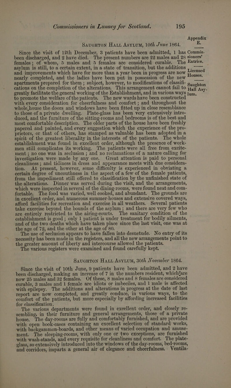Appendix SAUGHTON Hatt AsyLum, 10th June 1864. Since the visit of 12th December, 3 patients have been admitted, 1 has Commis- been discharged, and 2 have died. The present numbers are 22 males and 28 sioners’ females; of whom, 5 males and 5 females are considered curable. The Fautries. asylum is still, to a certain extent, in a state of transition, but the additions |. ~~ and improvements which have for more than a year been in progress are now pein nearly completed, and the ladies have been put in possession of the new *°'°** apartments prepared for them ; subject, however, to modifications of classifi- Sannin cations on the completion of the alterations. This arrangement cannot fail to pail Asy- ~ ; : ; y greatly facilitate the general working of the Establishment, and in various ways to promote the welfare of the patients. The new wards have been constructed with every consideration for cheerfulness and comfort ; and throughout the whole, house the doors and windows have been fitted up in close resemblance to those of a private dwelling. Plate-glass has been very extensively intro- duced, and the furniture of the sitting-rooms and bedrooms is of the best and most comfortable description. The older parts of the house have been freshly papered and painted, and every suggestion which the experience of the pro- prietors, or that of others, has stamped as valuable has been adopted in a spirit of the greatest liberality in the interests of the patients. The whole establishment was found in excellent order, although the presence of work- men still complicates its working. The patients were all free from excite- ment ; no one was in seclusion ; and no reclamations of a nature calling for investigation were made by any one. Great attention is paid to personal cleanliness ; and tidiness in dress and appearance meets with due considera- tion. At present, however, some difficulty is experienced in obviating a certain degree of uncouthness in the aspect of a few of the female patients, from the impediment still offered to classification by the unfinished state of the alterations. Dinner was served during the visit, and the arrangements, which were inspected in several of the dining-rooms, were found neat and com- fortable. The food was varied, well cooked, and abundant. The grounds are in excellent order, and numerous summer-houses and extensive covered ways, afford facilities for recreation and exercise in all weathers. Several patients take exercise beyond the bounds of the asylum ; and there are very few who are entirely restricted to the airing-courts. The sanitary condition of the establishment is good ; only 1 patient is under treatment for bodily ailments, and of the two deaths which have taken place since the last visit, one was at the age of 72, and the other at the age of 80. The use of seclusion appears to have fallen into desuetude. No entry of its necessity has been made in the registers, and all the new arrangements point to the greater amount of liberty and intercourse allowed the patients, The various registers were examined and found carefully kept. lum. SauGHTON Hart Asyium, 30th November 1864. Since the visit of 10th June, 9 patients have been admitted, and 2 have been discharged, making an increase of 7 in the numbers resident, whichfare now 25 males and 32 females. Of these, 8 males and 8 females are considered curable, 3 males and 1 female are idiots or imbeciles, and 1 male is affected with epilepsy. The additions and alterations in progress at the date of last report are now completed, and greatly conduce, in various ways, to the comfort of the patients, but more especially by affording increased facilities for classification. The various departments were found in excellent order, and closely re- sembling, in their furniture and general arrangements, those of a private house, The day-rooms are fully and comfortably furnished, and are provided with open book-cases containing an excellent selection of standard works, with backgammon-boards, and other means of varied occupation and amuse- ment. The sleeping-rooms, with only one or two exceptions, are furnished with wash-stands, and every requisite for cleanliness and comfort. The plate- glass, so extensively introduced into the windows of the day-rooms, bed-rooms, and corridors, imparts a general air of elegance and cheerfulness. Ventila-