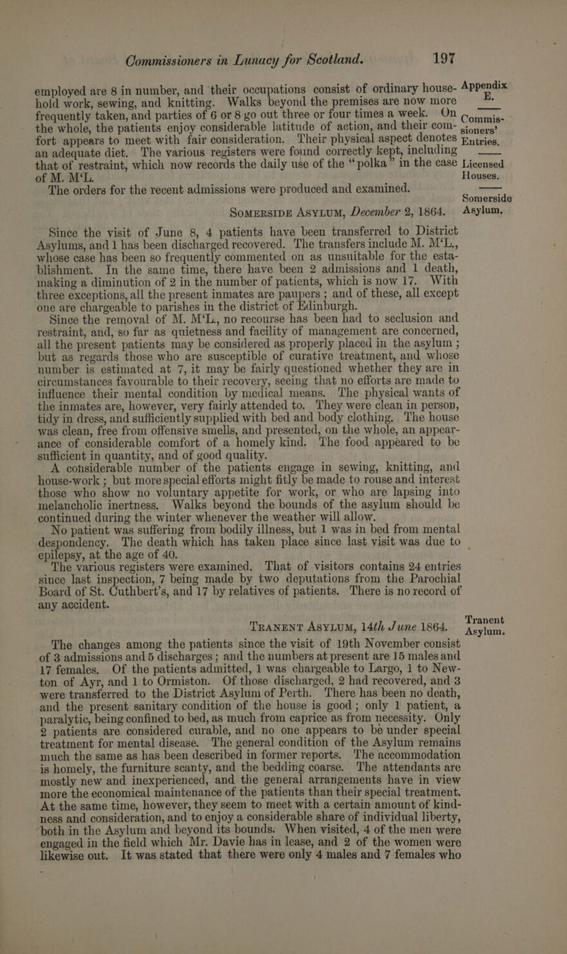 employed are 8 in number, and their occupations consist of ordinary house- Appendix hold work, sewing, and knitting. Walks beyond the premises are now more frequently taken, and parties of 6 or 8 go out three or four times a week. On relive the whole, the patients enjoy considerable latitude of action, and their com- .:) 0.6? fort appears to meet with fair consideration. Their physical aspect denotes Entries, an adequate diet. The various registers were found correctly kept, including = ___ that of restraint, which now records the daily use of the “polka” in the case Licensed of M. M‘L. Houses. The orders for the recent admissions were produced and examined. Somerside SomersipE Asyitum, December 2, 1864. Asylum, Since the visit of June 8, 4 patients have been transferred to District Asylums, and 1 has been discharged recovered. The transfers include M. M‘L., whose case has been so frequently commented on as unsuitable for the esta- blishment. In the same time, there have been 2 admissions and 1 death, making a diminution of 2 in the number of patients, which is now 17, With three exceptions, all the present inmates are paupers ; and of these, all except one are chargeable to parishes in the district of Edinburgh. Since the removal of M. M‘L., no recourse has been had to seclusion and restraint, and, so far as quietness and facility of management are concerned, all the present patients may be considered as properly placed in the asylum ; but as regards those who are susceptible of curative treatment, and whose number is estimated at 7, it may be fairly questioned whether they are in circumstances favourable to their recovery, seeing that no efforts are made to influence their mental condition by medical means. The physical wants of the inmates are, however, very fairly attended to. They were clean in person, tidy in dress, and sufficiently supplied with bed and body clothing. The house was clean, free from offensive smells, and presented, on the whole, an appear- ance of considerable comfort of a homely kind. The food appeared to be sufficient in quantity, and of good quality. A cohsiderable number of the patients engage in sewing, knitting, and house-work ; but more special efforts might fitly be made to rouse and interest those who show no voluntary appetite for work, or who are lapsing into melancholic inertness. Walks beyond the bounds of the asylum should be continued during the winter whenever the weather will allow. No patient was suffering from bodily illness, but 1 was in bed from mental despondency. The death which has taken place since last visit was due to epilepsy, at the age of 40. The various registers were examined. That of visitors contains 24 entries since last inspection, 7 being made by two deputations from the Parochial Board of St. Cuthbert’s, and 17 by relatives of patients. There is no record of any accident. TRANENT AsYLuUM, 14th June 1864. ert The changes among the patients since the visit of 19th November consist of 3 admissions and 5 discharges ; and the numbers at present are 15 males and 17 females. Of the patients admitted, 1 was chargeable to Largo, 1 to New- ton of Ayr, and 1 to Ormiston. Of those discharged, 2 had recovered, and 3 were transferred to the District Asylum of Perth. There has been no death, and the present sanitary condition of the house is good; only 1 patient, a paralytic, being confined to bed, as much from caprice as from necessity. Only 2 patients are considered curable, and no one appears to be under special treatment for mental disease. The general condition of the Asylum remains much the same as has been described in former reports. ‘The accommodation is homely, the furniture scanty, and the bedding coarse. The attendants are mostly new and inexperienced, and the general arrangements have in view more the economical maintenance of the patients than their special treatment. At the same time, however, they seem to meet with a certain amount of kind- ness and consideration, and to enjoy a considerable share of individual liberty, both in the Asylum and beyond its bounds. When visited, 4 of the men were engaged in the field which Mr. Davie has in lease, and 2 of the women were likewise out. It was stated that there were only 4 males and 7 females who
