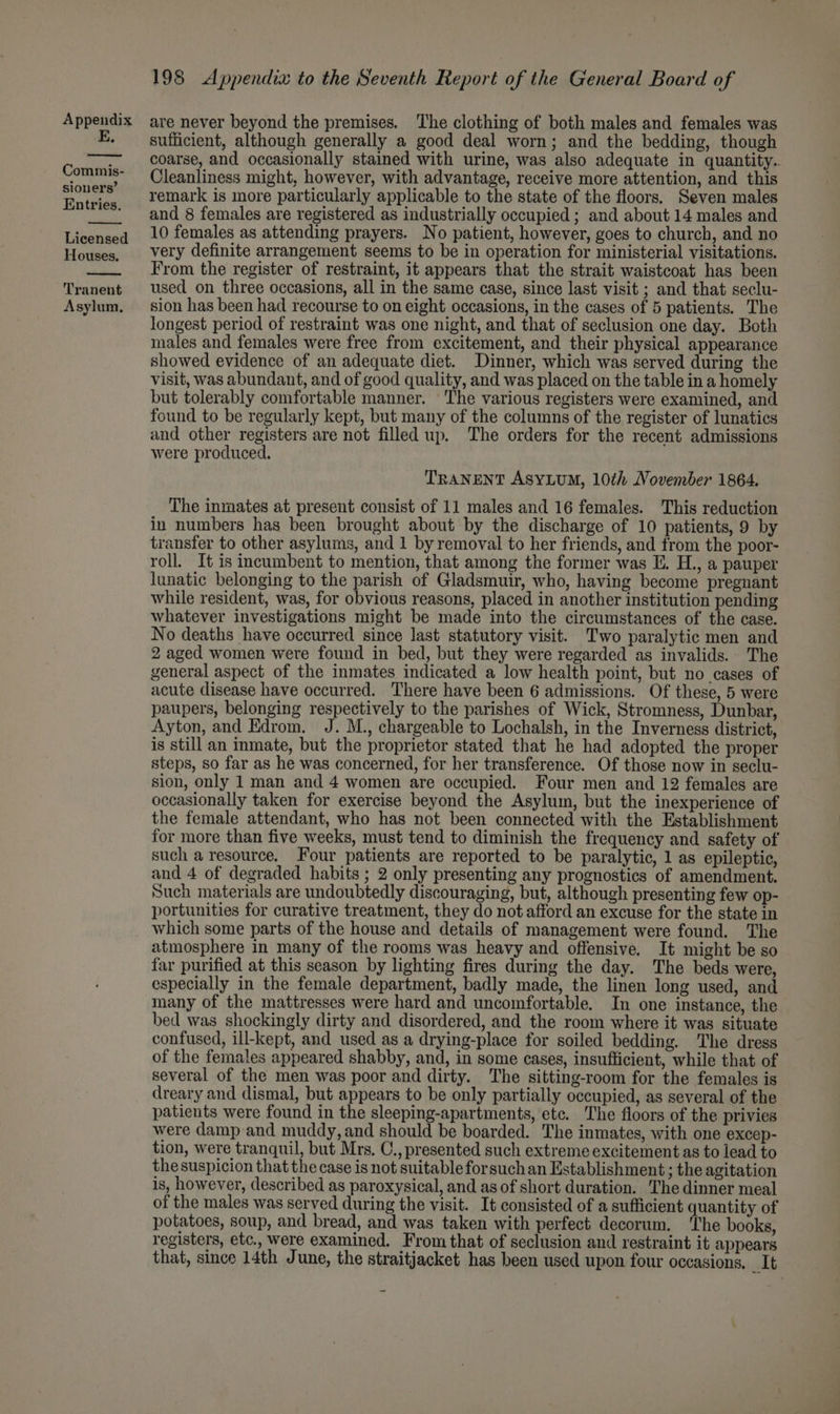E. Commis- sioners’ Entries. Licensed Houses. Tranent Asylum, 198 Appendix to the Seventh Report of the General Board of sufficient, although generally a good deal worn; and the bedding, though coarse, and occasionally stained with urine, was also adequate in quantity.. Cleanliness might, however, with advantage, receive more attention, and this remark is more particularly applicable to the state of the floors. Seven males and 8 females are registered as industrially occupied; and about 14 males and 10 females as attending prayers. No patient, however, goes to church, and no very definite arrangement seems to be in operation for ministerial visitations. From the register of restraint, it appears that the strait waistcoat has been used on three occasions, all in the same case, since last visit ; and that seclu- sion has been had recourse to on eight occasions, in the cases of 5 patients. The longest period of restraint was one night, and that of seclusion one day. Both males and females were free from excitement, and their physical appearance showed evidence of an adequate diet. Dinner, which was served during the visit, was abundant, and of good quality, and was placed on the table in a homely but tolerably comfortable manner. The various registers were examined, and found to be regularly kept, but many of the columns of the register of lunatics and other registers are not filled up. The orders for the recent admissions were produced. TRANENT AsSyLuM, 10th November 1864. The inmates at present consist of 11 males and 16 females. This reduction in numbers has been brought about by the discharge of 10 patients, 9 by transfer to other asylums, and 1 by removal to her friends, and from the poor- roll. It is incumbent to mention, that among the former was E. H., a pauper lunatic belonging to the parish of Gladsmuir, who, having become pregnant while resident, was, for obvious reasons, placed in another institution pending whatever investigations might be made into the circumstances of the case. No deaths have occurred since last statutory visit. Two paralytic men and 2 aged women were found in bed, but they were regarded as invalids. The general aspect of the inmates indicated a low health point, but no cases of acute disease have occurred. There have been 6 admissions. Of these, 5 were paupers, belonging respectively to the parishes of Wick, Stromness, Dunbar, Ayton, and Edrom. J. M., chargeable to Lochalsh, in the Inverness district, is still an inmate, but the proprietor stated that he had adopted the proper steps, so far as he was concerned, for her transference. Of those now in seclu- sion, only 1 man and 4 women are occupied. Four men and 12 females are occasionally taken for exercise beyond the Asylum, but the inexperience of the female attendant, who has not been connected with the Establishment for more than five weeks, must tend to diminish the frequency and safety of such a resource. Four patients are reported to be paralytic, 1 as epileptic, and 4 of degraded habits ; 2 only presenting any prognostics of amendment. Such materials are undoubtedly discouraging, but, although presenting few op- portunities for curative treatment, they do not afford an excuse for the state in which some parts of the house and details of management were found. The atmosphere in many of the rooms was heavy and offensive. It might be so far purified at this season by lighting fires during the day. The beds were, especially in the female department, badly made, the linen long used, and many of the mattresses were hard and uncomfortable. In one instance, the bed was shockingly dirty and disordered, and the room where it was situate confused, ill-kept, and used as a drying-place for soiled bedding. The dress of the females appeared shabby, and, in some cases, insufficient, while that of several of the men was poor and dirty. The sitting-room for the females is dreary and dismal, but appears to be only partially occupied, as several of the patients were found in the sleeping-apartments, etc. The floors of the privies were damp and muddy, and should be boarded. The inmates, with one excep- tion, were tranquil, but Mrs. C., presented such extreme excitement as to lead to thesuspicion that the case is not suitable forsuch an Establishment ; the agitation is, however, described as paroxysical, and as of short duration. The dinner meal of the males was served during the visit. It consisted of a sufficient quantity of potatoes, soup, and bread, and was taken with perfect decorum. The books, registers, etc., were examined. From that of seclusion and restraint it appears that, since 14th June, the straitjacket has been used upon four occasions, _It