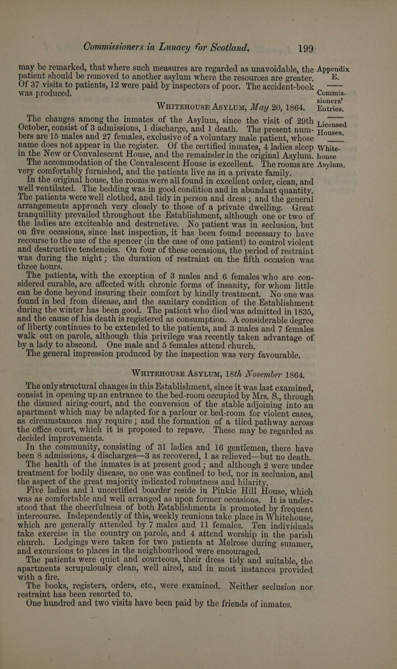 may be remarked, that where such measures are regarded as unavoidable, the Appendix patient should be removed to another asylum where the resources are greater. y Of 37 visits to patients, 12 were paid by inspectors of poor. The accident-book was produced. c om mis- sioners’ WHITEHOUSE AsyLum, May 20, 1864. Entries. The changes among the inmates of the Asylum, since the visit of 29th October, consist of 3 admissions, 1 discharge, and 1 death. The present num- bers are 15 males and 27 females, exclusive of a voluntary male patient, whose name does not appear in the register. Of the certified inmates, 4 ladies sleep White- in the New or Convalescent House, and the remainder in the original Asylum. house The accommodation of the Convalescent House is excellent. The rooms are Asylum, very comfortably furnished, and the patients live as in a private family. In the original house, the rooms were all found in excellent order, clean, and well ventilated. The bedding was in good condition and in abundant quantity. The patients were well clothed, and tidy in person and dress ; and the general arrangements approach very closely to those of a private dwelling. Great tranquillity prevailed throughout the Establishment, although one or two of the ladies are exciteable and destructive. No patient was in seclusion, but on five occasions, since last inspection, it has been found necessary to have recourse to the use of the spencer (in the case of one patient) to control violent and destructive tendencies. On four of these occasions, the period of restraint was during the night; the duration of restraint on the fifth occasion was three hours. The patients, with the exception of 3 males and 6 females'who are con- sidered curable, are affected with chronic forms of insanity, for whom little can be done beyond insuring their comfort by kindly treatment. No one was found in bed from disease, and the sanitary condition of the Establishment during the winter has been good. The patient who died was admitted in 1835, and the cause of his death is registered as consumption. A considerable degree of liberty continues to be extended to the patients, and 3 males and 7 females walk out on parole, although this privilege was recently taken advantage of by a lady to abscond. One male and 5 females attend church. The general impression produced by the inspection was very favourable. Licensed Houses. WHITEHOUSE AsyLuM, 18th November 1864. The only structural changes in this Establishment, since it was last examined, consist in opening up an entrance to the bed-room occupied by Mrs. §., through the disused airing-court, and the conversion of the stable adjoining into an apartment which may be adapted for a parlour or bed-room for violent cases, as circumstances may require ; and the formation of a tiled pathway across the office court, which it is proposed to repave. These may be regarded as decided improvements. In the community, consisting of 31 ladies and 16 gentlemen, there have been 8 admissions, 4 discharges—3 as recovered, 1 as relieved—but no death. The health of the inmates is at present good ; and although 2 were under treatment for bodily disease, no one was confined to bed, nor in seclusion, and the aspect of the great majority indicated robustness and hilarity. Five ladies and 1 uncertified boarder reside in Pinkie Hill House, which was as comfortable and well arranged as upon former occasions, It is under- stood that the cheerfulness of both Establishments is promoted by frequent intercourse. Independently of this, weekly reunions take place in Whitehouse, which are generally attended by 7 males and 11 females. Ten individuals take exercise in the country on parole, and 4 attend worship in the parish church. Lodgings were taken for two patients at Melrose during summer, and excursions to places in the neighbourhood were encouraged. The patients were quict and courteous, their dress tidy and suitable, the apartments scrupulously clean, well aired, and in most instances provided with a fire. ' : The books, registers, orders, etc., were examined. Neither seclusion nor restraint has been resorted to. One hundred and two visits have been paid by the friends of inmates.