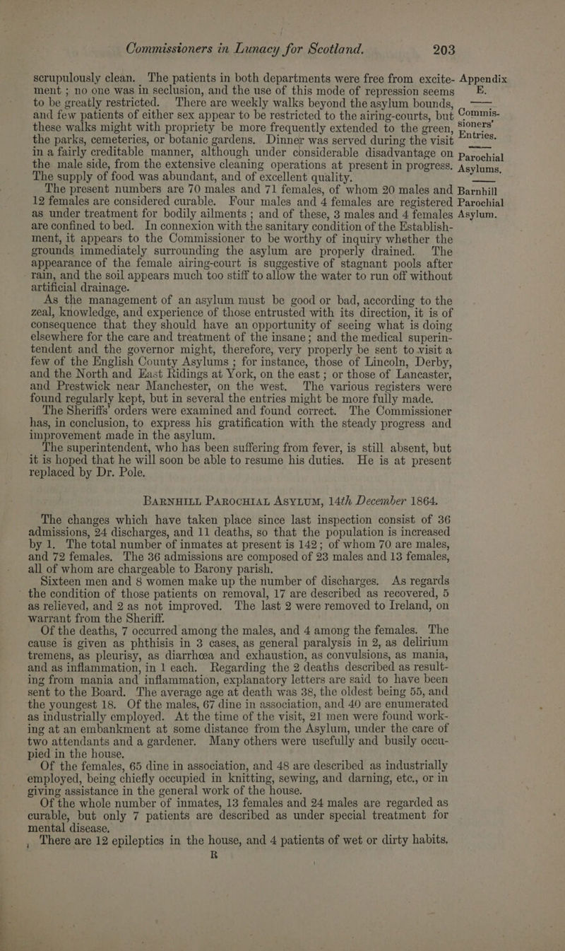 scrupulously clean. The patients in both departments were free from excite- Appendix ment ; no one was in seclusion, and the use of this mode of repression seems to be greatly restricted. There are weekly walks beyond the asylum bounds, and few patients of either sex appear to be restricted to the airing-courts, but these walks might with propriety be more frequently extended to the green, the parks, cemeteries, or botanic gardens. Dinner was served during the visit in a fairly creditable manner, although under considerable disadvantage on Peni the male side, from the extensive cleaning operations at present in progress. Asylums The supply of food was abundant, and of excellent quality. ee The present numbers are 70 males and 71 females, of whom 20 males and Barnhill 12 females are considered curable. Four males and 4 females are registered Parochial as under treatment for bodily ailments ; and of these, 3 males and 4 females Asylum. are confined to bed. In connexion with the sanitary condition of the Establish- ment, it appears to the Commissioner to be worthy of inquiry whether the grounds immediately surrounding the asylum are properly drained. The appearance of the female airing-court is suggestive of stagnant pools after rain, and the soil appears much too stiff to allow the water to run off without artificial drainage. As the management of an asylum must be good or bad, according to the zeal, knowledge, and experience of those entrusted with its direction, it is of consequence that they should have an opportunity of seeing what is doing elsewhere for the care and treatment of the insane; and the medical superin- tendent and the governor might, therefore, very properly be sent to visit a few of the English County Asylums ; for instance, those of Lincoln, Derby, and the North and East Ridings at York, on the east ; or those of Lancaster, and Prestwick near Manchester, on the west. The various registers were found regularly kept, but in several the entries might be more fully made. The Sheriffs’ orders were examined and found correct. The Commissioner has, in conclusion, to express his gratification with the steady progress and improvement made in the asylum. The superintendent, who has been suffering from fever, is still absent, but it is hoped that he will soon be able to resume his duties. He is at present replaced by Dr. Pole. Commis- sioners’ Entries. BARNHILL PARocHIAL ASyLuM, 14th December 1864. The changes which have taken place since last inspection consist of 36 admissions, 24 discharges, and 11 deaths, so that the population is increased by 1. The total number of inmates at present is 142; of whom 70 are males, and 72 females. The 36 admissions are composed of 23 males and 13 females, all of whom are chargeable to Barony parish. Sixteen men and 8 women make up the number of discharges. As regards the condition of those patients on removal, 17 are described as recovered, 5 as relieved, and 2 as not improved. The last 2 were removed to Ireland, on warrant from the Sheriff. _ Of the deaths, 7 occurred among the males, and 4 among the females. The cause is given as phthisis in 3 cases, as general paralysis in 2, as delirium tremens, as pleurisy, as diarrhoea and exhaustion, as convulsions, as mania, and as inflammation, in 1 each. Regarding the 2 deaths described as result- ing from mania and inflammation, explanatory letters are said to have been sent to the Board. The average age at death was 38, the oldest being 55, and the youngest 18. Of the males, 67 dine in association, and 40 are enumerated as industrially employed. At the time of the visit, 21 men were found work- ing at an embankment at some distance from the Asylum, under the care of two attendants and a gardener. Many others were usefully and busily occu- pied in the house, ‘ ‘ Of the females, 65 dine in association, and 48 are described as industrially employed, being chiefly occupied in knitting, sewing, and darning, etc., or in giving assistance in the general work of the house. Of the whole number of inmates, 13 females and 24 males are regarded as curable, but only 7 patients are described as under special treatment for mental disease. ; There are 12 epileptics in the house, and 4 patients of wet or dirty habits, R i