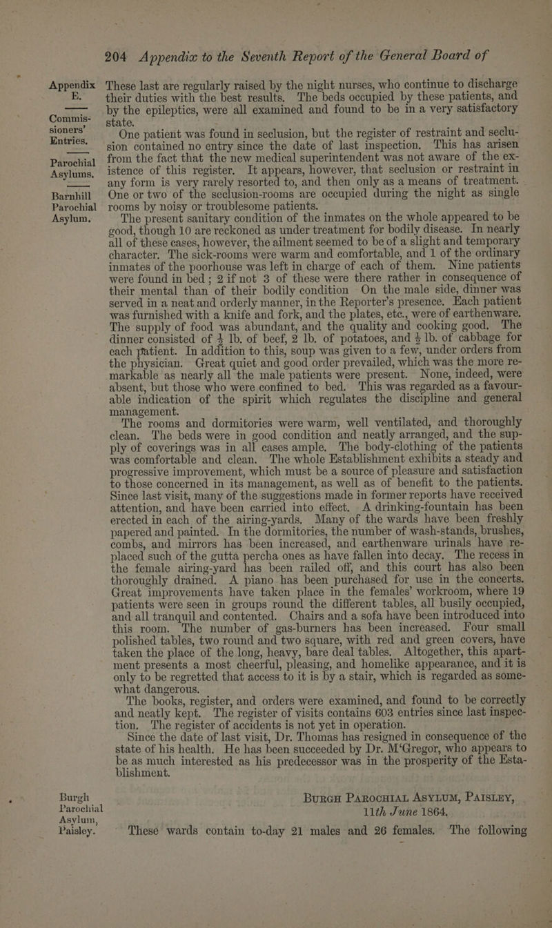 E. Commis- sioners’ Entries. Parochial Asylums. Barnhill Parochial Asylum. Burgh Parochial Asylum, Paisley. 204 Appendia to the Seventh Report of the General Board of their duties with the best results. The beds occupied by these patients, and by the epileptics, were all examined and found to be in a very satisfactory state. One patient was found in seclusion, but the register of restraint and seclu- sion contained no entry since the date of last inspection, This has arisen from the fact that the new medical superintendent was not aware of the ex- istence of this register. It appears, however, that seclusion or restraint in any form is very rarely resorted to, and then only as a means of treatment. . One or two of the seclusion-rooms are occupied during the night as single rooms by noisy or troublesome patients. The present sanitary condition of the inmates on the whole appeared to be good, though 10 are reckoned as under treatment for bodily disease. In nearly all of these cases, however, the ailment seemed to be of a slight and temporary character. The sick-rooms were warm and comfortable, and 1 of the ordinary inmates of the poorhouse was left in charge of each of them. Nine patients were found in bed ; 2 if not 3 of these were there rather in consequence of their mental than of their bodily condition On the male side, dinner was served in a neat and orderly manner, in the Reporter's presence. Each patient was furnished with a knife and fork, and the plates, etc., were of earthenware. The supply of food was abundant, and the quality and cooking good. The dinner consisted of 4 lb. of beef, 2 lb. of potatoes, and 4 1b. of cabbage for each patient. In addition to this, soup was given to a few, under orders from the physician. - Great quiet and good order prevailed, which was the more re- markable as nearly all the male patients were present. None, indeed, were absent, but those who were confined to bed. This was regarded as a favour- able indication of the spirit which regulates the discipline and general management. The rooms and dormitories were warm, well ventilated, and thoroughly clean. The beds were in good condition and neatly arranged, and the sup- ply of coverings was in all cases ample. The body-clothing of the patients was comfortable and clean. The whole Establishment exhibits a steady and progressive improvement, which must be a source of pleasure and satisfaction to those concerned in its management, as well as of benefit to the patients. Since last visit, many of the suggestions made in former reports have received attention, and have been carried into effect. A drinking-fountain has been erected in each of the airing-yards. Many of the wards have been freshly papered and painted. In the dormitories, the number of wash-stands, brushes, combs, and mirrors has been increased, and earthenware urinals have re- placed such of the gutta percha ones as have fallen into decay. The recess in the female airing-yard has been railed off, and this court has also been thoroughly drained. A piano has been purchased for use in the concerts. — Great improvements have taken place in the females’ workroom, where 19 patients were seen in groups round the different tables, all busily occupied, and all tranquil and contented. Chairs and a sofa have been introduced into this room. The number of gas-burners has been increased. Four small polished tables, two round and two square, with red and green covers, have taken the place of the long, heavy, bare deal tables. Altogether, this apart- ment presents a most cheerful, pleasing, and homelike appearance, and it is only to be regretted that access to it is by a stair, which is regarded as some- what dangerous. : | The books, register, and orders were examined, and found to be correctly and neatly kept. The register of visits contains 603 entries since last inspec- tion. The register of accidents is not yet in operation. Since the date of last visit, Dr. Thomas has resigned in consequence of the state of his health. He has been succeeded by Dr. M‘Gregor, who appears to be as much interested as his predecessor was in the prosperity of the Esta- blishment. Burcu PARocH1aL ASYLUM, PAISLEY, . 11th June 1864, These wards contain to-day 21 males and 26 females. ‘The following