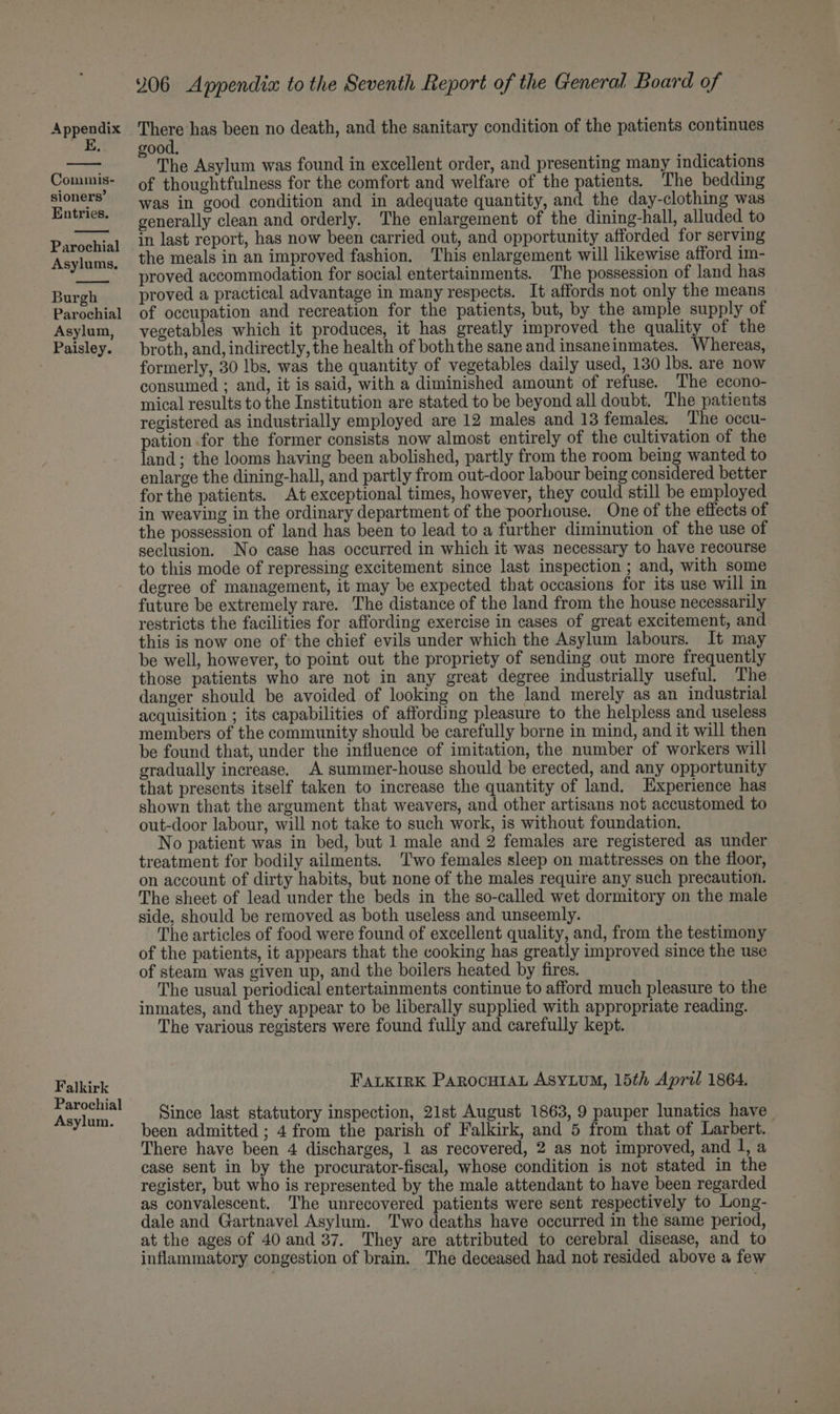 E. Commis- sioners’ Entries. Parochial Asylums, Burgh Parochial Asylum, Paisley. Falkirk Parochial Asylum. 206 Appendix to the Seventh Report of the General Board of ood. % The Asylum was found in excellent order, and presenting many indications of thoughtfulness for the comfort and welfare of the patients. The bedding was in good condition and in adequate quantity, and the day-clothing was generally clean and orderly. The enlargement of the dining-hall, alluded to in last report, has now been carried out, and opportunity afforded for serving the meals in an improved fashion. This enlargement will likewise afford im- proved accommodation for social entertainments. The possession of land has proved a practical advantage in many respects. It affords not only the means of occupation and recreation for the patients, but, by the ample supply of vegetables which it produces, it has greatly improved the quality of the broth, and, indirectly, the health of both the sane and insaneinmates. Whereas, formerly, 30 lbs. was the quantity of vegetables daily used, 130 lbs. are now consumed ; and, it is said, with a diminished amount of refuse. The econo- mical results to the Institution are stated to be beyond all doubt. The patients registered as industrially employed are 12 males and 13 females. The occu- pation for the former consists now almost entirely of the cultivation of the land; the looms having been abolished, partly from the room being wanted to enlarge the dining-hall, and partly from out-door labour being considered better forthe patients. At exceptional times, however, they could still be employed in weaving in the ordinary department of the poorhouse. One of the effects of the possession of land has been to lead to a further diminution of the use of seclusion. No case has occurred in which it was necessary to have recourse to this mode of repressing excitement since last inspection ; and, with some degree of management, it may be expected that occasions for its use will in future be extremely rare. The distance of the land from the house necessarily restricts the facilities for affording exercise in cases of great excitement, and this is now one of: the chief evils under which the Asylum labours. It may be well, however, to point out the propriety of sending out more frequently those patients who are not in any great degree industrially useful. The danger should be avoided of looking on the land merely as an industrial acquisition ; its capabilities of affording pleasure to the helpless and useless members of the community should be carefully borne in mind, and it will then be found that, under the influence of imitation, the number of workers will gradually increase. A summer-house should be erected, and any opportunity that presents itself taken to increase the quantity of land. Experience has shown that the argument that weavers, and other artisans not accustomed to out-door labour, will not take to such work, is without foundation. No patient was in bed, but 1 male and 2 females are registered as under treatment for bodily ailments. ‘Two females sleep on mattresses on the floor, on account of dirty habits, but none of the males require any such precaution. The sheet of lead under the beds in the so-called wet dormitory on the male side, should be removed as both useless and unseemly. The articles of food were found of excellent quality, and, from the testimony of the patients, it appears that the cooking has greatly improved since the use of steam was given up, and the boilers heated by fires. The usual periodical entertainments continue to afford much pleasure to the inmates, and they appear to be liberally supplied with appropriate reading. The various registers were found fully and carefully kept. FALKIRK ParocuIAL ASYLUM, 15th April 1864. Since last statutory inspection, 21st August 1863, 9 pauper lunatics have been admitted ; 4 from the parish of Falkirk, and 5 from that of Larbert. There have been 4 discharges, 1 as recovered, 2 as not improved, and l, a case sent in by the procurator-fiscal, whose condition is not stated in the register, but who is represented by the male attendant to have been regarded as convalescent. The unrecovered patients were sent respectively to Long- dale and Gartnavel Asylum. Two deaths have occurred in the same period, at the ages of 40 and 37, They are attributed to cerebral disease, and to inflammatory congestion of brain. The deceased had not resided above a few