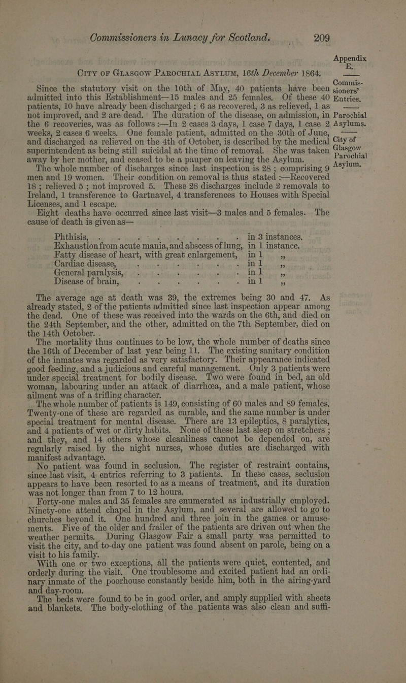 Appendix Orry oF GLASGOW PAROCHIAL AsyLuM, 16th December 1864. be Since the statutory visit on the 10th of May, 40 patients have been hes i admitted into this Establishment—15 males and 25 females. Of these 40 Entries. patients, 10 have already been discharged ; 6 as recovered, 3 as relieved, 1 as not improved, and 2 are dead. The duration of the disease, on admission, in Parochial the 6 recoveries, was as follows :—In 2 cases 3 days, 1 case 7 days, 1 case 2 Asylums. weeks, 2 cases 6 weeks. One female patient, admitted on the 30th of June, _. and discharged as relieved on the 4th of October, is described by the medical. City of superintendent as being still suicidal at the time of removal. She was taken Glasgow away by her mother, and ceased to be a pauper on leaving the Asylum. f paees The whole number of discharges since last inspection is 28 ; comprising 9 “°7'* men and 19 women. Their condition on removal is thus stated :—Recovered 18 ; relieved 5 ; not improved 5. These 28 discharges include 2 removals to Ireland, 1 transference to Gartnavel, 4 transferences to Houses with Special Licenses, and 1 escape. Kight deaths have occurred since last visit—3 males and 5 females. The cause of death is given as— Phthisis, . : ; . . ; ‘ . in 3 instances, Exhaustion from acute mania, and abscess of lung, in 1 instance. Fatty disease of heart, with great enlargement, in 1 os Cardiac disease, rT Ia oat General paralysis, . OMB IRAE DIE TT SBN TW he Rae Disease of brain, ; ; : ; : RID ct _ he average age at death was 39, the extremes being 30 and 47. As already stated, 2 of the patients admitted since last inspection appear among the dead. One of these was received into the wards on the 6th, and died on the 24th September, and the other, admitted on the 7th September, died on the 14th October. . | | . The mortality thus continues to be low, the whole number of deaths since the 16th of December of last year being 11... The existing sanitary condition of the inmates was regarded as very satisfactory. Their appearance indicated good feeding, and a judicious and careful management. -Only 3 patients were under special treatment for bodily disease. Two were found in bed, an old woman, labouring under an attack of diarrhoea, and a male patient, whose ailment was of a trifling character. The whole number of patients is 149, consisting of 60 males and 89 females. Twenty-one of these are regarded as curable, and the same number is under special treatment for mental disease. There are 13 epileptics, 8 paralytics, and 4 patients of wet or dirty habits. None of these last sleep on stretchers ; and they, and 14 others whose cleanliness cannot be depended on, are regularly raised by the night nurses, whose duties are discharged with manifest advantage. No patient was found in seclusion. The register of restraint contains, since last visit, 4 entries referring to 3 patients. In these cases, seclusion appears to have been resorted to as a means of treatment, and its duration was not longer than from 7 to 12 hours. Forty-one males and 35 females are enumerated as industrially employed. Ninety-one attend chapel in the Asylum, and several are allowed to go to churches beyond it. One hundred and three join in the games or amuse- ments. Five of the older and frailer of the patients are driven out when the weather permits. During Glasgow Fair a small party was permitted to visit the city, and to-day one patient was found absent on parole, being on a visit to his family. With one or two exceptions, all the patients were quiet, contented, and orderly during the visit. One troublesome and excited patient had an ordi- nary inmate of the poorhouse constantly beside him, both in the airing-yard and day-room, The beds were found to be in good order, and amply supplied with sheets and blankets. The body-clothing of the patients was also clean and suffi-