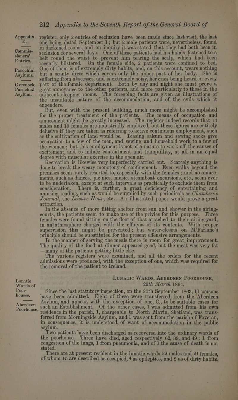 E. Commis- sioners’ Entries. Parochial Asylums, Greenock Parochial Asylum. Lunatie Wards of Poor- houses. Aberdeen Poorhouse. 212 Appendix to the Seventh Report of the General Board of one being dated September 1; but 2 male patients were, nevertheless, found in darkened rooms, and on inquiry it was stated that they had both been in seclusion for several days. One of these patients had his hands fastened to a belt round the waist to prevent him tearing the scalp, which had been recently blistered. On the female side, 2 patients were confined to bed. One of them is of extremely dirty habits, and, on this account, wears nothing but a scanty dress which covers only the upper part of her body. She is suffering from abscesses, and is extremely noisy, her cries being heard in every part of the female department. Both by day and night she must prove a great annoyance to the other patients, and more particularly to those in the adjacent sleeping rooms. The foregoing facts are given as illustrations of the unsuitable nature of the accommodation, and of the evils which it engenders. But, even with the present building, much more might be accomplished for the proper treatment of the patients. The means of occupation and amusement might be greatly increased. The register indeed records that 14 males and 19 females are industrially employed, but these figures are entirely delusive if they are taken as referring to active continuous employment, such . as the cultivation of land would be. Teasing oakum and sewing sacks give occupation to a few of the men, and sewing and household work to a few of the women ; but this employment is not of a nature to work off the causes of excitement, and to induce contentment and tranquillity, at all in an equal degree with muscular exercise in the open air. Recreation is likewise very imperfectly carried out. Scarcely anything is done to break the weary monotony of confinement. Even walks beyond the premises seem rarely resorted to, especially with the females ; and no amuse- . ments, such as dances, pic-nics, music, steamboat excursions, etc., seem ever to be undertaken, except at such intervals as practically to exclude them from consideration. There is, further, a great deficiency of entertaining and amusing reading, such as would be supplied by such periodicals as Chambers’s Journal, the Leisure Hour, etc. An illustrated paper would prove a great attraction. .. In the absence of more fitting shelter from sun and shower in the airing- courts, the patients seem to make use of the privies for this purpose. Three females were found sitting on the floor of that attached to their airing-yard, in anjatmosphere charged with the effluvia of its contents. With proper supervision this might be prevented; but water-closets on M/‘Farlane’s principle should be substituted for the present offensive arrangements. In the manner of serving the meals there is room for great. improvement, The quality of the food at dinner appeared good, but the meat was very fat —many of the patients getting little else. The various registers were examined, and all the orders for the recent admissions were produced, with the exception of one, which was required for the removal of the patient to Ireland. Lunatic Warps, ABERDEEN PooRHOUSE, — 29th March 1864. Since the last statutory inspection, on the 20th September 1863, 11 persons have been admitted. Hight of these were transferred from the Aberdeen Asylum, and appear, with the exception of one, C., to be suitable cases for such an Establishment. Of the other cases, 1 was admitted from his own residence in the parish, 1, chargeable to North Mavin, Shetland, was trans- ferred from Morningside Asylum, and 1 was sent from the parish of Foveran, in POnReCHANEE, it is understood, of want of accommodation in the public asylum. T'wo patients have been discharged as recovered into the ordinary wards of the poorhouse, Three have died, aged respectively 62, 39, and 49; 1 from ConaPeHan of the lungs, 1 from pneumonia, and of 1 the cause of death is not stated. . There are at present resident in the lunatic wards 22 males and 21 females,