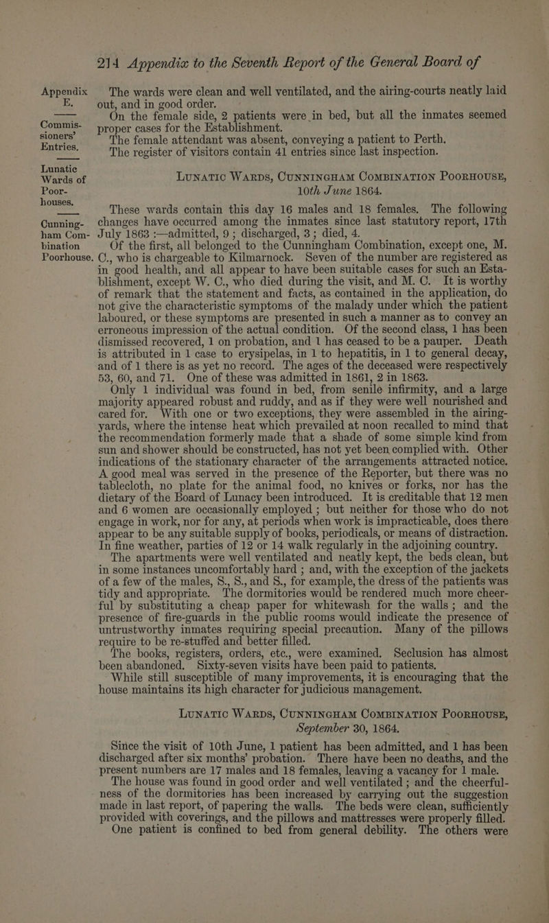 E. Commis- sioners’ Entries. Lunatic Wards of Poor- houses. Cunning- ham Com- bination Poorhouse. 214 Appendia to the Seventh Report of the General Board of out, and in good order. On the female side, 2 patients were in bed, but all the inmates seemed proper cases for the Establishment. The female attendant was absent, conveying a patient to Perth. The register of visitors contain 41 entries since last inspection. LUNATIC WARDS, CUNNINGHAM COMBINATION PooRHOUSE, 10th June 1864. These wards contain this day 16 males and 18 females. The following changes have occurred among the inmates since last statutory report, 17th July 1863 :—admitted, 9 ; discharged, 3; died, 4. Of the first, all belonged to the Cunningham Combination, except one, M. C., who is chargeable to Kilmarnock. Seven of the number are registered as in good health, and all appear to have been suitable cases for such an Esta- blishment, except W. C., who died during the visit, and M. C. It is worthy of remark that the statement and facts, as contained in the application, do not give the characteristic symptoms of the malady under which the patient laboured, or these symptoms are presented in such a manner as to convey an erroneous impression of the actual condition. Of the second class, 1 has been dismissed recovered, 1 on probation, and 1 has ceased to be a pauper. Death is attributed in 1 case to erysipelas, in 1 to hepatitis, in 1 to general decay, and of 1 there is as yet no record. The ages of the deceased were respectively 53, 60, and 71. One of these was admitted in 1861, 2 in 1863. Only 1 individual was found in bed, from senile infirmity, and a large majority appeared robust and ruddy, and as if they were well nourished and cared for. With one or two exceptions, they were assembled in the airing- yards, where the intense heat which prevailed at noon recalled to mind that the recommendation formerly made that a shade of some simple kind from sun and shower should be constructed, has not yet been complied with. Other indications of the stationary character of the arrangements attracted notice. A good meal was served in the presence of the Reporter, but there was no tablecloth, no plate for the animal food, no knives or forks, nor has the dietary of the Board of Lunacy been introduced. It is creditable that 12 men and 6 women are occasionally employed ; but neither for those who do not engage in work, nor for any, at periods when work is impracticable, does there appear to be any suitable supply of books, periodicals, or means of distraction. In fine weather, parties of 12 or 14 walk regularly in the adjoining country. The apartments were well ventilated and neatly kept, the beds clean, but in some instances uncomfortably hard ; and, with the exception of the jackets of a few of the males, S., S., and S., for example, the dress of the patients was tidy and appropriate. The dormitories would be rendered much more cheer- ful by substituting a cheap paper for whitewash for the walls; and the presence of fire-guards in the public rooms would indicate the presence of © untrustworthy inmates requiring special precaution. Many of the pillows require to be re-stuffed and better filled. The books, registers, orders, etc., were examined. Seclusion has almost been abandoned. Sixty-seven visits have been paid to patients. | While still susceptible of many improvements, it is encouraging that the house maintains its high character for judicious management. LunATIC WARDS, CUNNINGHAM CoMBINATION PooRHOUSE, September 30, 1864. Since the visit of 10th June, 1 patient has been admitted, and 1 has been discharged after six months’ probation. There have been no deaths, and the present numbers are 17 males and 18 females, leaving a vacancy for 1 male. The house was found in good order and well ventilated ; and the cheerful- ness of the dormitories has been increased by carrying out the suggestion made in last report, of papering the walls. The beds were clean, sufficiently provided with coverings, and the pillows and mattresses were properly filled. One patient is confined to bed from general debility. The others were