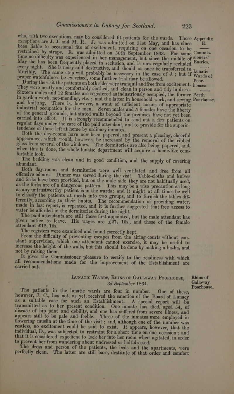 who, with two exceptions, may be considered fit patients for the wards. Those exceptions are J. J. and M. R. J. was admitted on 31st May, and has since been liable to occasional fits of excitement, requiring on one occasion to be restrained by straps. R. was admitted on 30th September 1863. For some Appendix Commis- every night. She is noisy and destructive, and should at once be transferred to Murthly. The same step will probably be necessary in the case of J.; but if proper watchfulness be exercised, some further trial may be allowed. Lunatic Wards of Poor- They were neatly and comfortably clothed, and clean in person and tidy in dress. in garden work, net-mending, ete. and knitting. There is, however, a want of sufficient means of appropriate Industrial occupation for the men. Seven males and 5 females have the liberty of the general grounds, but stated walks beyond the premises have not yet been carried into effect. It is strongly recommended to send out a few patients on regular days under the care of the paid attendant, and to provide for the superin- tendence of those left at home by ordinary inmates. Both the day-rooms have now been papered, and present a pleasing, cheerful appearance, which would, however, be increased by the removal of the ribbed glass from several of the windows. The dormitories are also being papered, and, when this is done, the whole lunatic department will acquire a home-like com- fortable look. The bedding was clean and in good condition, and the supply of covering abundant. Both day-rooms and dormitories were well ventilated and free from all offensive odours. Dinner was served during the visit. Table-cloths and knives and forks have been provided, but on the male side they are not habitually used, as the forks are of a dangerous pattern. This may be a wise precaution as long as any untrustworthy patient is in the wards; and it might at all times be well to classify the patients at meals into two groups, and to furnish the tables dif. ferently, according ,to their habits. The recommendation of providing water, made in last report, is repeated, and it is further suggested that free access to water be afforded in the dormitories during the night. Y The paid attendants are still those first appointed, but the male attendant has given notice to leave. His wages are £27, 10s., and those of the female attendant £12, 10s. The registers were examined and found correctly kept. From the difficulty of preventing escapes from the airing-courts without con- stant supervision, which one attendant cannot exercise, it may be useful to increase the height of the walls, but this should be done by making a ha-ha, and not by raising them. It gives the Commissioner pleasure to certify to the readiness with which all recommendations made for the improvement of the Establishment are carried out. Lunatic Warps, Ruins or GALLowAyY Poornovss, 3d September 1864. The patients in the lunatic wards are four in number. One of these, however, J. C., has not, as yet, received the sanction of the Board of Lunacy as a suitable case for such an Establishment. A. special report will be transmitted as to her present condition. One inmate has died, aged 54, of disease of hip joint and debility, and one has suffered from severe illness, and appears still to be pale and feeble. ‘Three of the inmates were employed in flowering muslin at the time of the visit ; and, although one of the number was restless, no excitement could be said to exist. It appears, however, that the individual, D., was subjected. to restraint for a short time on one occasion 3; and that it is considered expedient to lock her into her room when agitated, in order to prevent her from wandering about undressed or half-dressed. The dress and person of the patients, the beds and the apartments, were perfectly clean. The latter are still bare, destitute of that order and comfort Galloway Poorhouse,