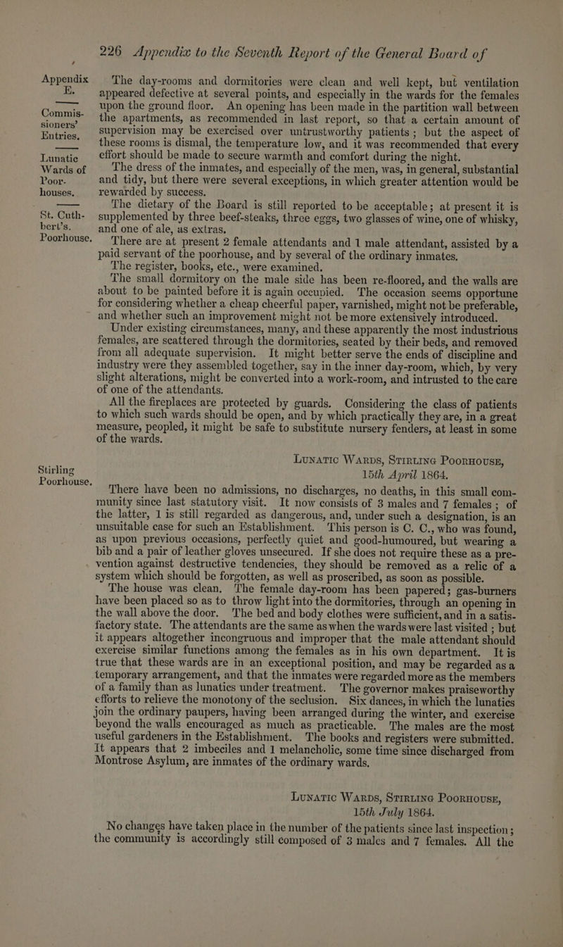 i. sete sabia Commis- sioners’ Entries. Lunatic Wards of Poor- houses. St. Cuth- bert’s. Poorhouse, 226 Appendix to the Seventh Report of the General Board of appeared defective at several points, and especially in the wards for the females upon the ground floor. An opening has been made in the partition wall between the apartments, as recommended in last report, so that a certain amount of supervision may be exercised over untrustworthy patients; but the aspect of these rooms is dismal, the temperature low, and it was recommended that every effort should be made to secure warmth and comfort during the night. The dress of the inmates, and especially of the men, was, in general, substantial and tidy, but there were several exceptions, in which greater attention would be rewarded by success. The dietary of the Board is still reported to be acceptable; at present it is supplemented by three beef-steaks, three eggs, two glasses of wine, one of whisky, and one of ale, as extras, There are at present 2 female attendants and 1 male attendant, assisted by a paid servant of the poorhouse, and by several of the ordinary inmates, The register, books, etc., were examined. The small dormitory on the male side has been re-floored, and the walls are about to be painted before it is again occupied. The occasion seems opportune for considering whether a cheap cheerful paper, varnished, might not be preferable, Stirling Poorhouse. Under existing circumstances, many, and these apparently the most industrious females, are scattered through the dormitories, seated by their beds, and removed from all adequate supervision, It might better serve the ends of discipline and industry were they assembled together, say in the inner day-room, which, by very slight alterations, might be conyerted into a work-room, and intrusted to the care of one of the attendants. All the fireplaces are protected by guards. Considering the class of patients to which such wards should be open, and by which practically they are, in a great measure, peopled, it might be safe to substitute nursery fenders, at least in some of the wards. Lunatic Warps, Strrtine Poornoussg, 15th April 1864. There have been no admissions, no discharges, no deaths, in this small com- munity since last statutory visit. It now consists of 3 males and 7 females ; of the latter, 1 is still regarded as dangerous, and, under such a designation, is an unsuitable case for such an Establishment. ‘This person is C. C., who was found, as upon previous occasions, perfectly quiet and good-humoured, but wearing a bib and a pair of leather gloves unsecured. If she does not require these as a pre- vention against destructive tendencies, they should be removed as a relic of a system which should be forgotten, as well as proscribed, as soon as possible. The house was clean, The female day-room has been papered; gas-burners have been placed so as to throw light into the dormitories, through an opening in the wall above the door. The bed and body clothes were sufficient, and in a satis- factory state. The attendants are the same as when the wards were last visited : but it appears altogether incongruous and improper that the male attendant should exercise similar functions among the females as in his own department. It is true that these wards are in an exceptional position, and may be regarded asa temporary arrangement, and that the inmates were regarded more as the members of a family than as lunatics under treatment. The governor makes praiseworthy efforts to relieve the monotony of the seclusion. Six dances, in which the lunatics join the ordinary paupers, having been arranged during the winter, and exercise beyond the walls encouraged as much as practicable. The males are the most useful gardeners in the Establishment. The books and registers were submitted. It appears that 2 imbeciles and 1 melancholic, some time since discharged from Montrose Asylum, are inmates of the ordinary wards. Luyatic Warps, Strrtine Poornouss, 15th July 1864. No changes have taken place in the number of the patients since last inspection ;