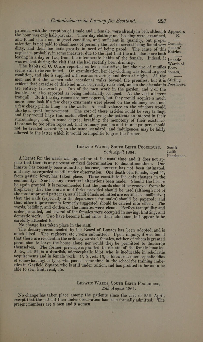 patients, with the exception of 1 male and 1 female, were already in bed, although Appendix the hour was only half-past six. Their day-clothing and bedding were examined, E. and found clean and in good condition, and sufficient in quantity, but proper attention is not paid to cleanliness of person ; the feet of several being found very Commis, dirty, and their toe nails greatly in need of being pared. The cause of this Entei neglect is probably, in some measure, due to the fact that the attendants are both °°: leaving in a day or two, from the intemperate habits of the female. Indeed, it Vanaiie was evident during the visit that she had recently been drinking. Wards of The habits of C. C. are reported as less destructive, but the use of muffles pgor. seems still tobe continued. On examination, her day-clothing was found in good houses. condition, and she is supplied with canvas coverings and dress at night. Allthe ©—- men and 5 of the women take occasional walks beyond the premises, but it is Stirling evident that exercise of this kind must be greatly restricted, unless the attendants Poorhouse. are entirely trustworthy. Two of the men work in the garden, and 2 of the females are also reported as being industrially occupied. At the visit all were tranquil. Both the day-rooms are now papered, but they would acquire a much more home look if a few cheap ornaments were placed on the chimneypiece, and a few cheap prints hung on the walls. A small valance to the windows would also be a great improvement. The cost of these articles would be very trifling, and they would have this useful effect of giving the patients an interest in their surroundings, and, in some degree, breaking the monotony of their existence. It cannot be too often repeated, that ordinary paupers and insane paupers should not be treated according to the same standard, and indulgences may be fairly allowed to the latter which it would be impolitic to give the former. Lunatic Warps, Soutu Lerrn PoorHouse, South 25th April 1864. Leith . : ; Poorhouse. A license for the wards was applied for at the usual time, and it does not ap-~ pear that there is any present or fixed determination to discontinue them. One inmate has recently been admitted; his case, however, has not been intimated, and may be regarded as still under observation. One death of a female, aged 41, from gastric fever, has. taken place. These constitute the only changes in the community, Nor has any structural alterations been made. Should the license be again granted, it is recommended that the guards should be removed from the fireplaces ; that the knives and forks provided should be used (although not of the most approved patterns), as all individuals admitted are certified as inoffensive; that the walls (especially in the department for males) should be papered; and that other improvements formerly suggested should be carried into effect. The wards, bedding, and clothes of the inmates were clean. Perfect tranquillity and order prevailed, and several of the females were occupied in sewing, knitting, and domestic work. Two have become blind since their admission, but appear to be carefully attended to. No change has taken place in the staff. The dietary recommended by the Board of Lunacy has been adopted, and is much liked. The registers, etc., were submitted. Upon inquiry, it was found that there are resident in the ordinary wards 2 females, neither of whom is granted permission to leave the house alone, nor would they be permitted to discharge themselves. The former privilege is granted to certain of the female lunatics. J. G., xt. 22, is a dwarfish, microcephalic idiot, who is ineducable in scholastic acquirements and in female work. ©. S., et. 15, is likewise a microcephalic idiot of somewhat higher type, who passed some time in the school for training imbe- ciles in Gayfield Square, who is still under tuition, and has profited so far as to be able to sew, knit, read, ete. Lunatic Warps, Sour Lerrn Poornousy, 25th August 1864. No change has taken place among the patients since the visit of 25th April, except that the patient then under observation has been formally admitted. The present numbers are 8 men and 9 women.