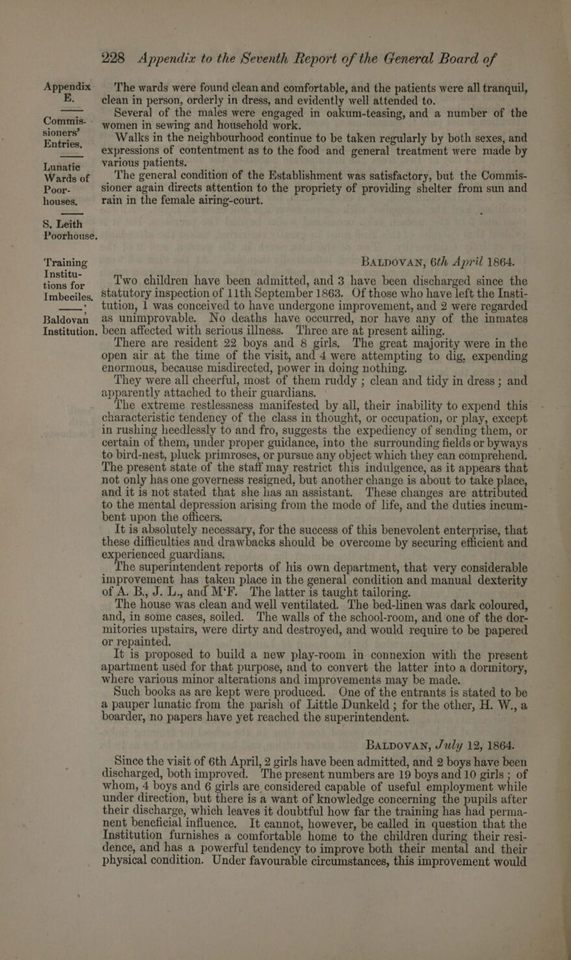 E, Commis- sioners’ Entries. Lunatic Wards of Poor- houses, S. Leith Poorhouse. Training Institu- tions for Imbeciles. Baldovan Institution. 228 Appendix to the Seventh Report of the General Board of clean in person, orderly in dress, and evidently well attended to. . Several of the males were engaged in oakum-teasing, and a number of the women in sewing and household work. Walks in the neighbourhood continue to be taken regularly by both sexes, and expressions of contentment as to the food and general treatment were made by various patients. The general condition of the Establishment was satisfactory, but the Commis- sioner again directs attention to the propriety of providing shelter from sun and rain in the female airing-court. BALDOVAN, 6th April 1864. Two children have been admitted, and 3 have been discharged since the statutory inspection of 11th September 1863. Of those who have left the Insti- tution, 1 was conceived to have undergone improvement, and 2 were regarded as unimprovable. No deaths have occurred, nor have any of the inmates been affected with serious illness. ‘Three are at present ailing. There are resident 22 boys and 8 girls. The great majority were in the open air at the time of the visit, and 4 were attempting to dig, expending enormous, because misdirected, power in doing nothing. They were all cheerful, most of them ruddy ; clean and tidy in dress ; and apparently attached to their guardians. The extreme restlessness manifested by all, their inability to expend this characteristic tendency of the class in thought, or occupation, or play, except in rushing heedlessly to and fro, suggests the expediency of sending them, or certain of them, under proper guidance, into the surrounding fields or byways to bird-nest, pluck primroses, or pursue any object which they can comprehend. The present state of the staff may restrict this indulgence, as it appears that not only has one governess resigned, but another change is about to take place, and it is not stated that she has an assistant. These changes are attributed to the mental depression arising from the mode of life, and the duties ineum- bent upon the officers. It is absolutely necessary, for the success of this benevolent enterprise, that these difficulties and drawbacks should be overcome by securing efficient and experienced guardians. The superintendent reports of his own department, that very considerable improvement has taken place in the general condition and manual dexterity of A. B., J. L., and M‘F. The latter is taught tailoring. The house was clean and well ventilated. The bed-linen was dark coloured, and, in some cases, soiled. The walls of the school-room, and one of the dor- mitories upstairs, were dirty and destroyed, and would require to be papered or repainted. It is proposed to build a new play-room in connexion with the present apartment used for that purpose, and to convert the latter into a dormitory, where various minor alterations and improvements may be made. Such books as are kept were produced. One of the entrants is stated to be a pauper lunatic from the parish of Little Dunkeld ; for the other, H. W., a boarder, no papers have yet reached the superintendent. BALDOVAN, July 12, 1864. Since the visit of 6th April, 2 girls have been admitted, and 2 boys have been discharged, both improved. The present numbers are 19 boys and 10 girls ; of whom, 4 boys and 6 girls are considered capable of useful employment while under direction, but there is a want of knowledge concerning the pupils after their discharge, which leaves it doubtful how far the training has had perma- nent beneficial influence, It cannot, however, be called in question that the Institution furnishes a comfortable home to the children during their resi- dence, and has a powerful tendency to improve both their mental and their physical condition. Under favourable circumstances, this improvement would