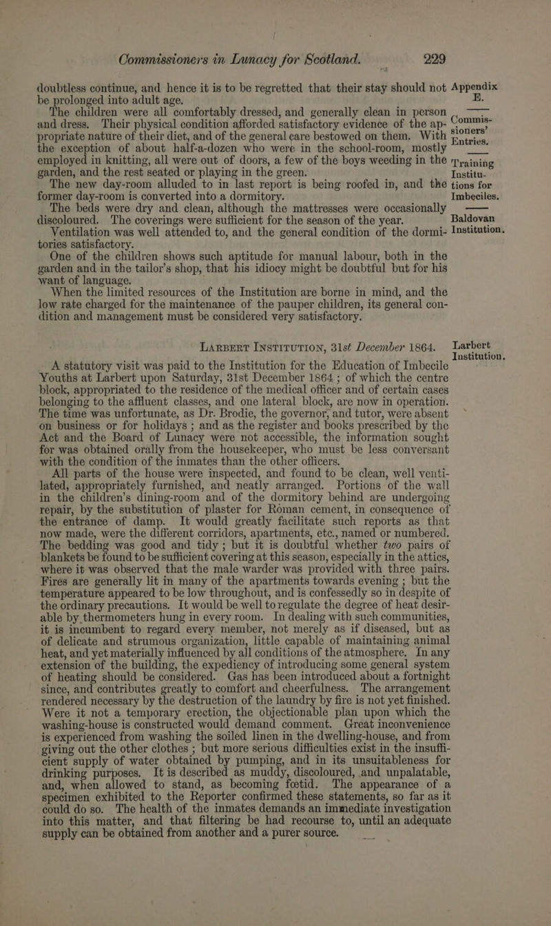 doubtless continue, and hence it is to be regretted that their stay should not Appendix be prolonged into adult age. E. The children were all comfortably dressed, and generally clean in person . —~ and dress. Their physical condition afforded satisfactory evidence of the ap- Commis: propriate nature of their diet, and of the general care bestowed on them. With Fo ivte the exception of about half-a-dozen who were in the school-room, mostly ~ _” employed in knitting, all were out of doors, a few of the boys weeding in the Tyaining garden, and the rest seated or playing in the green. Institu- The new day-room alluded to in last report is being roofed in, and the tions for former day-room is converted into a dormitory. Imbeciles. The beds were dry and clean, although the mattresses were occasionally discoloured. The coverings were sufficient for the season of the year. Baldovan Ventilation was well attended to, and the general condition of the dormi- Istitution. tories satisfactory. One of the children shows such aptitude for manual labour, both in the garden and in the tailor’s shop, that his idiocy might be doubtful but for his want of language. When the limited resources of the Institution are borne in mind, and the low rate charged for the maintenance of the pauper children, its general con- dition and management must be considered very satisfactory. LARBERT INSTITUTION, 31st December 1864. Larbert ustitution. A statutory visit was paid to the Institution for the Education of Imbecile ; Youths at Larbert upon Saturday, 31st December 1864 ; of which the centre block, appropriated to the residence of the medical officer and of certain cases belonging to the affluent classes, and one lateral block, are now in operation. The time was unfortunate, as Dr. Brodie, the governor, and tutor, were absent on business or for holidays ; and as the register and books prescribed by the Act and the Board of Lunacy were not accessible, the information sought for was obtained orally from the housekeeper, who must be less conversant with the condition of the inmates than the other officers. All parts of the house were inspected, and found to be clean, well venti- lated, appropriately furnished, and neatly arranged. Portions of the wall in the children’s dining-room and of the dormitory behind are undergoing repair, by the substitution of plaster for Roman cement, in consequence of the entrance of damp. It would greatly facilitate such reports as that now made, were the different corridors, apartments, etc., named or numbered. The bedding was good and tidy ; but it is doubtful whether two pairs of blankets be found to be sufficient covering at this season, especially in the attics, where it was observed that the male warder was provided with three pairs. Fires are generally lit in many of the apartments towards evening ; but the temperature appeared to be low throughout, and is confessedly so in despite of the ordinary precautions. It would be well to regulate the degree of heat desir- able by thermometers hung in every room. In dealing with such communities, it is incumbent to regard every member, not merely as if diseased, but as of delicate and strumous organization, little capable of maintaining animal heat, and yet materially influenced by all conditions of the atmosphere. In any extension of the building, the expediency of introducing some general system of heating should be considered. Gas has been introduced about a fortnight since, and contributes greatly to comfort and cheerfulness. The arrangement rendered necessary by the destruction of the laundry by fire is not yet finished. Were it not a temporary erection, the objectionable plan upon which the washing-house is constructed would demand comment. Great inconvenience is experienced from washing the soiled linen in the dwelling-house, and from giving out the other clothes ; but more serious difficulties exist in the insuffi- cient supply of water obtained by pumping, and in its unsuitableness for drinking purposes. It is described as muddy, discoloured, and unpalatable, and, when allowed to stand, as becoming foetid. The appearance of a specimen exhibited to the Reporter confirmed these statements, so far as it could do so. The health of the inmates demands an immediate investigation into this matter, and that filtering be had recourse to, until an adequate supply can be obtained from another and a purer source.